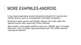 MORE EXAPMLES-ANDROID
Linux based operating system designed primarily for touchscreen
mobile devices such as smartphones and tablet computers
Android is open source and Google releases the code under the
Apache licence after acquiring it from Android
Most widely used mobile platform with over 700000 apps in Google
Play Store, over 25 billion app downloads with 750 million devices
running on Android
 