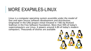MORE EXAPMLES-LINUX
Linux is a computer operating system assemble under the model of
free and open Source software development and distribution.
Originated in the GNU project initial initiated in 1983 by Richard
Stallman in the Free Software Foundation. More than 90% of today's
supercomputers use Linux. It powers around 4.8% of today's modern
computers. Thousands of distros are available
 