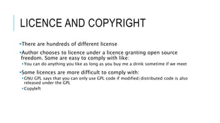 LICENCE AND COPYRIGHT
There are hundreds of different license
Author chooses to licence under a licence granting open source
freedom. Some are easy to comply with like:
You can do anything you like as long as you buy me a drink sometime if we meet
Some licences are more difficult to comply with:
GNU GPL says that you can only use GPL code if modified/distributed code is also
released under the GPL
Copyleft
 