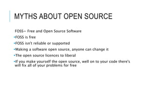 MYTHS ABOUT OPEN SOURCE
FOSS= Free and Open Source Software
FOSS is free
FOSS isn't reliable or supported
Making a software open source, anyone can change it
The open source licences to liberal
If you make yourself the open source, well on to your code there's
will fix all of your problems for free
 