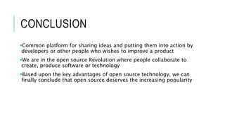 CONCLUSION
Common platform for sharing ideas and putting them into action by
developers or other people who wishes to improve a product
We are in the open source Revolution where people collaborate to
create, produce software or technology
Based upon the key advantages of open source technology, we can
finally conclude that open source deserves the increasing popularity
 