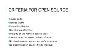 CRITERIA FOR OPEN SOURCE
Source code
Derived works
Free redistribution
Distribution of licence
Integrity of the Arthur's source code
Licence must not restrict other software
No discrimination against person's or groups
No discrimination against fields endeavor
 