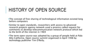 HISTORY OF OPEN SOURCE
The concept of free sharing of technological information existed long
before computers
Similar to open standards, researchers with access to advanced
research projects agency network used a process called request for
comments to develop telecommunication network protocol which led
to the birth of the internet in 1969
The term open source was adopted by a group of people held at Palo
Alto California. Open source summit organised in April 1998 by
technology publisher Tim O'Reily.
 