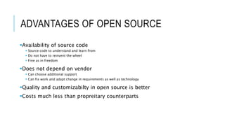 ADVANTAGES OF OPEN SOURCE
Availability of source code
 Source code to understand and learn from
 Do not have to reinvent the wheel
 Free as in freedom
Does not depend on vendor
 Can choose additional support
 Can fix work and adapt change in requirements as well as technology
Quality and customizabilty in open source is better
Costs much less than propreitary counterparts
 