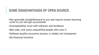 SOME DISADVANTAGES OF OPEN SOURCE
Not generally straightforward to use and require certain learning
curve to use and get accustomed
Incompatibility issue with software and hardware
Bad code, and some unqualified people who uses it
Software quality assurance process is widely not transparent
No financial incentive
 