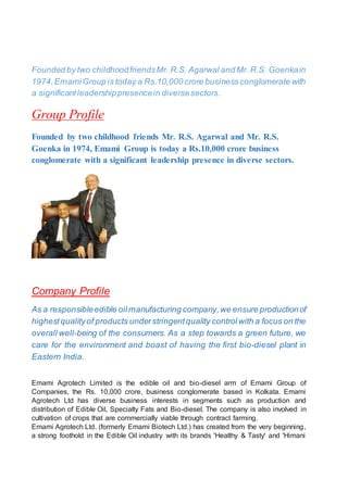 Founded by two childhoodfriendsMr. R.S. Agarwal and Mr. R.S. Goenkain
1974,EmamiGroup is today a Rs.10,000 crore businessconglomerate with
a significantleadershippresencein diversesectors.
Group Profile
Founded by two childhood friends Mr. R.S. Agarwal and Mr. R.S.
Goenka in 1974, Emami Group is today a Rs.10,000 crore business
conglomerate with a significant leadership presence in diverse sectors.
Company Profile
As a responsibleedible oilmanufacturing company,we ensure productionof
highestqualityof products understringentquality controlwith a focus on the
overall well-being of the consumers. As a step towards a green future, we
care for the environment and boast of having the first bio-diesel plant in
Eastern India.
Emami Agrotech Limited is the edible oil and bio-diesel arm of Emami Group of
Companies, the Rs. 10,000 crore, business conglomerate based in Kolkata. Emami
Agrotech Ltd has diverse business interests in segments such as production and
distribution of Edible Oil, Specialty Fats and Bio-diesel. The company is also involved in
cultivation of crops that are commercially viable through contract farming.
Emami Agrotech Ltd. (formerly Emami Biotech Ltd.) has created from the very beginning,
a strong foothold in the Edible Oil industry with its brands 'Healthy & Tasty' and 'Himani
 