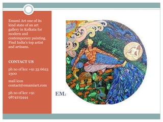 EMAMI ARTS
Emami Art one of its
kind state of an art
gallery in Kolkata for
modern and
contemporary painting.
Find India's top artist
and artisans.
CONTACT US
ph no of kcc +91 33 6623
2300
mail icon
contact@emamiart.com
ph no of kcc +91
9874215444
 