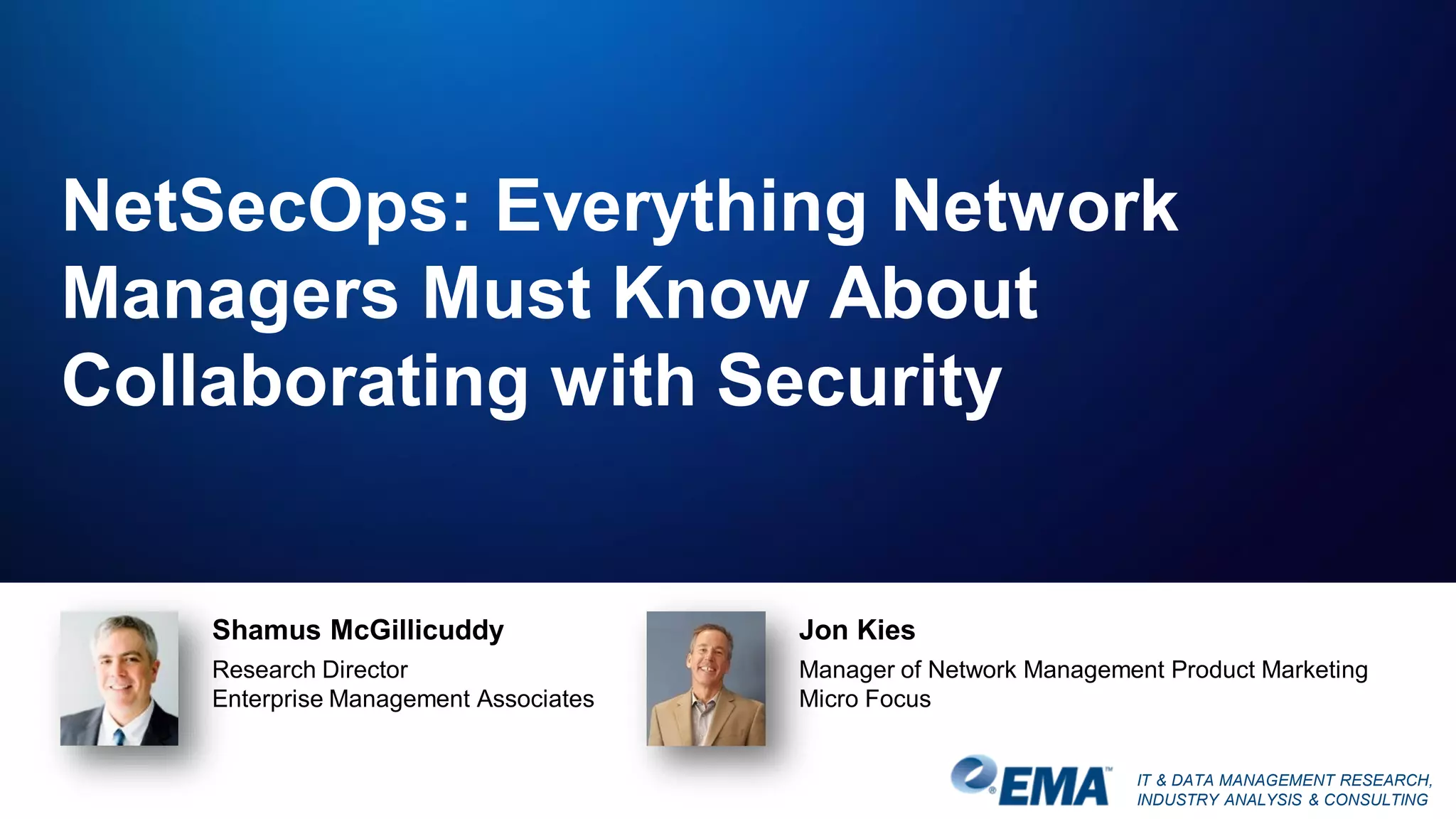 IT & DATA MANAGEMENT RESEARCH,
INDUSTRY ANALYSIS & CONSULTING
NetSecOps: Everything Network
Managers Must Know About
Collaborating with Security
Shamus McGillicuddy
Research Director
Enterprise Management Associates
Jon Kies
Manager of Network Management Product Marketing
Micro Focus
 