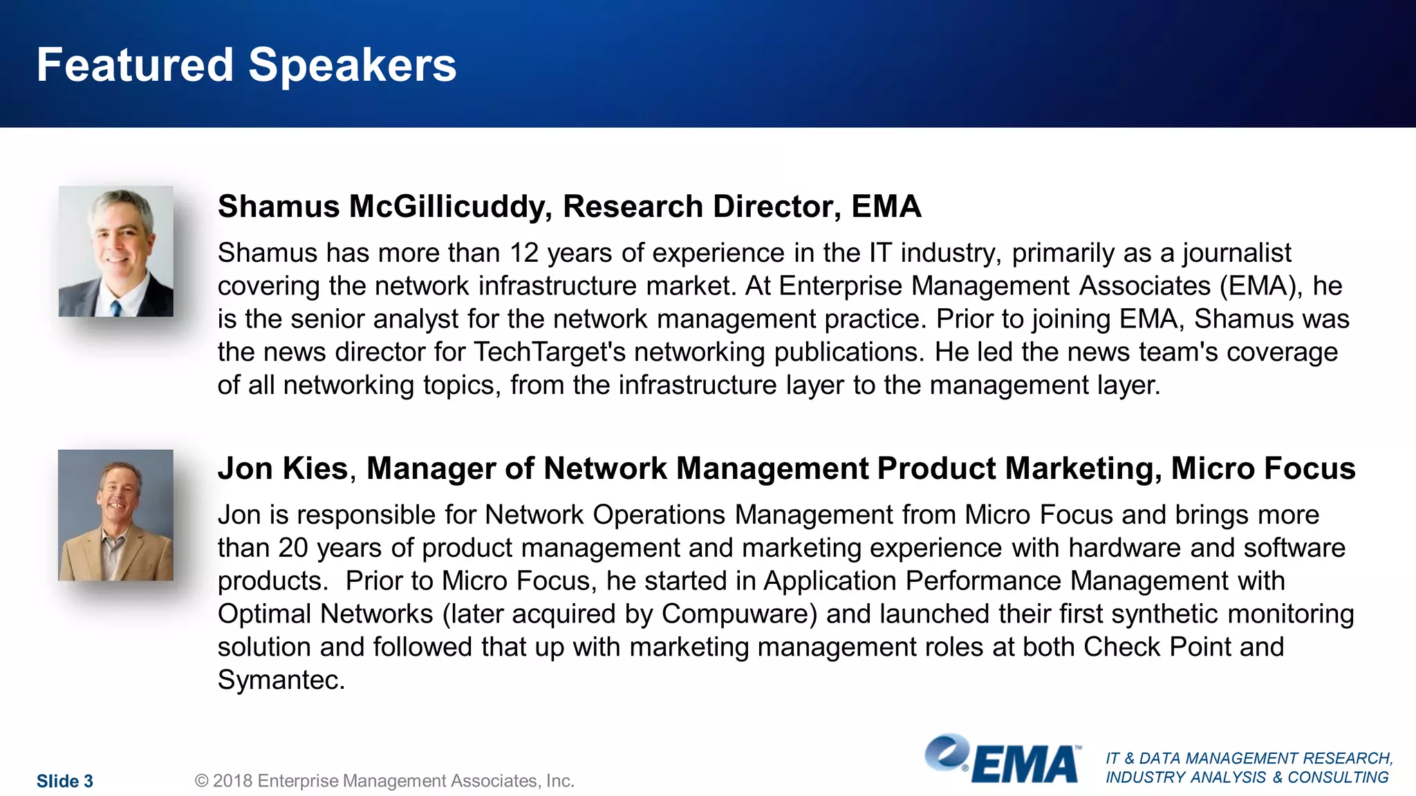 IT & DATA MANAGEMENT RESEARCH,
INDUSTRY ANALYSIS & CONSULTING
Featured Speakers
Slide 3 © 2018 Enterprise Management Associates, Inc.
Shamus McGillicuddy, Research Director, EMA
Shamus has more than 12 years of experience in the IT industry, primarily as a journalist
covering the network infrastructure market. At Enterprise Management Associates (EMA), he
is the senior analyst for the network management practice. Prior to joining EMA, Shamus was
the news director for TechTarget's networking publications. He led the news team's coverage
of all networking topics, from the infrastructure layer to the management layer.
Jon Kies, Manager of Network Management Product Marketing, Micro Focus
Jon is responsible for Network Operations Management from Micro Focus and brings more
than 20 years of product management and marketing experience with hardware and software
products. Prior to Micro Focus, he started in Application Performance Management with
Optimal Networks (later acquired by Compuware) and launched their first synthetic monitoring
solution and followed that up with marketing management roles at both Check Point and
Symantec.
 