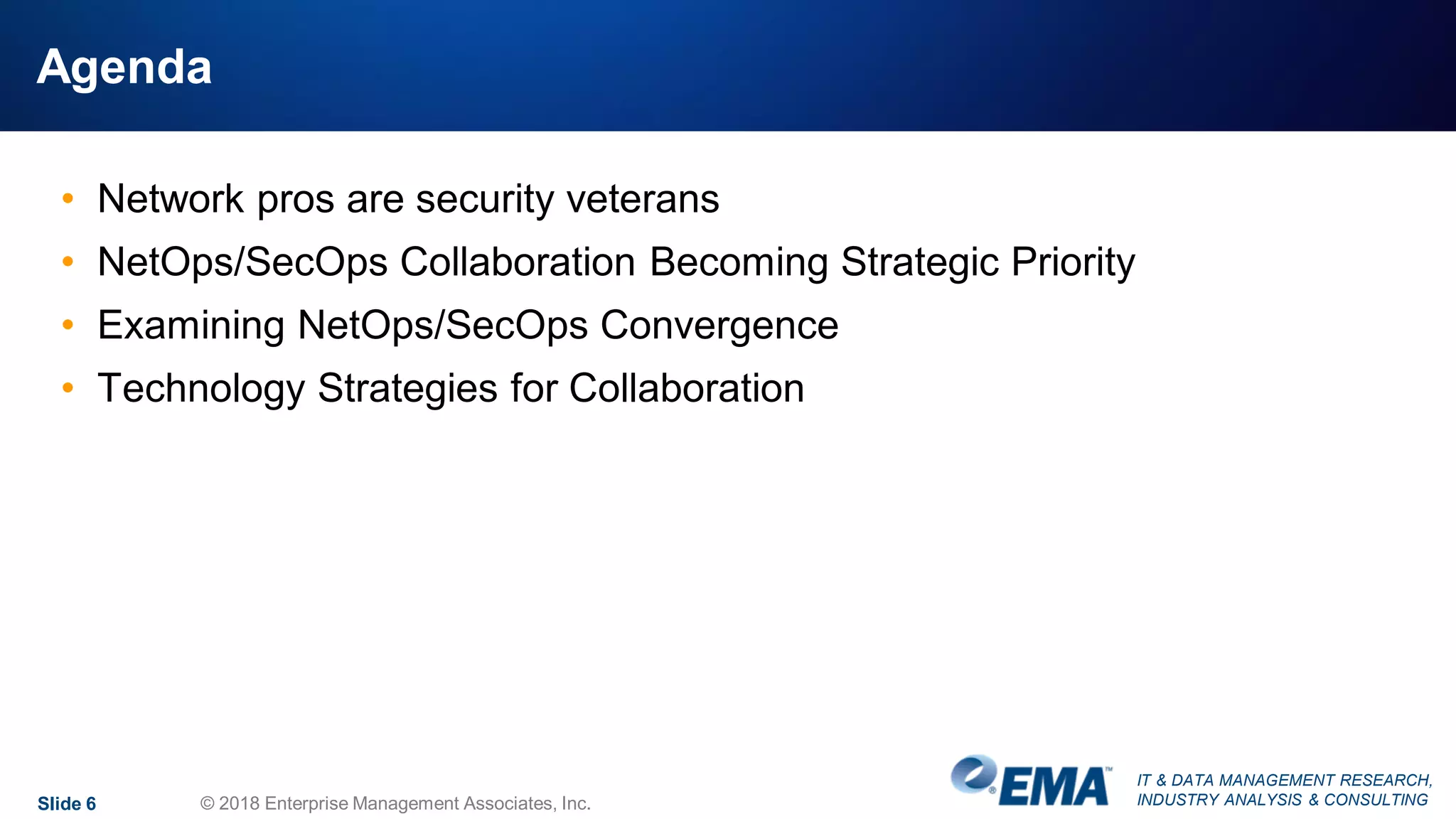 IT & DATA MANAGEMENT RESEARCH,
INDUSTRY ANALYSIS & CONSULTING
Agenda
• Network pros are security veterans
• NetOps/SecOps Collaboration Becoming Strategic Priority
• Examining NetOps/SecOps Convergence
• Technology Strategies for Collaboration
Slide 6 © 2018 Enterprise Management Associates, Inc.
 