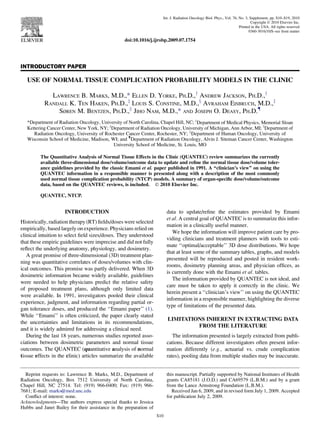 INTRODUCTORY PAPER
USE OF NORMAL TISSUE COMPLICATION PROBABILITY MODELS IN THE CLINIC
LAWRENCE B. MARKS, M.D.,* ELLEN D. YORKE, PH.D.,y
ANDREW JACKSON, PH.D.,y
RANDALL K. TEN HAKEN, PH.D.,z
LOUIS S. CONSTINE, M.D.,x
AVRAHAM EISBRUCH, M.D.,z
SØREN M. BENTZEN, PH.D.,k
JIHO NAM, M.D.,* AND JOSEPH O. DEASY, PH.D.{
*Department of Radiation Oncology, University of North Carolina, Chapel Hill, NC; y
Department of Medical Physics, Memorial Sloan
Kettering Cancer Center, New York, NY; z
Department of Radiation Oncology, University of Michigan, Ann Arbor, MI; x
Department of
Radiation Oncology, University of Rochester Cancer Center, Rochester, NY; k
Department of Human Oncology, University of
Wisconsin School of Medicine, Madison, WI; and {
Department of Radiation Oncology, Alvin J. Siteman Cancer Center, Washington
University School of Medicine, St. Louis, MO
The Quantitative Analysis of Normal Tissue Effects in the Clinic (QUANTEC) review summarizes the currently
available three-dimensional dose/volume/outcome data to update and reﬁne the normal tissue dose/volume toler-
ance guidelines provided by the classic Emami et al. paper published in 1991. A ‘‘clinician’s view’’ on using the
QUANTEC information in a responsible manner is presented along with a description of the most commonly
used normal tissue complication probability (NTCP) models. A summary of organ-speciﬁc dose/volume/outcome
data, based on the QUANTEC reviews, is included. Ó 2010 Elsevier Inc.
QUANTEC, NTCP.
INTRODUCTION
Historically, radiation therapy (RT) ﬁelds/doses were selected
empirically, based largely on experience. Physicians relied on
clinical intuition to select ﬁeld sizes/doses. They understood
that these empiric guidelines were imprecise and did not fully
reﬂect the underlying anatomy, physiology, and dosimetry.
A great promise of three-dimensional (3D) treatment plan-
ning was quantitative correlates of doses/volumes with clin-
ical outcomes. This promise was partly delivered. When 3D
dosimetric information became widely available, guidelines
were needed to help physicians predict the relative safety
of proposed treatment plans, although only limited data
were available. In 1991, investigators pooled their clinical
experience, judgment, and information regarding partial or-
gan tolerance doses, and produced the ‘‘Emami paper’’ (1).
While ‘‘Emami’’ is often criticized, the paper clearly stated
the uncertainties and limitations in its recommendations,
and it is widely admired for addressing a clinical need.
During the last 18 years, numerous studies reported asso-
ciations between dosimetric parameters and normal tissue
outcomes. The QUANTEC (quantitative analysis of normal
tissue effects in the clinic) articles summarize the available
data to update/reﬁne the estimates provided by Emami
et al. A central goal of QUANTEC is to summarize this infor-
mation in a clinically useful manner.
We hope the information will improve patient care by pro-
viding clinicians and treatment planners with tools to esti-
mate ‘‘optimal/acceptable’’ 3D dose distributions. We hope
that at least some of the summary tables, graphs, and models
presented will be reproduced and posted in resident work-
rooms, dosimetry planning areas, and physician ofﬁces, as
is currently done with the Emami et al. tables.
The information provided by QUANTEC is not ideal, and
care must be taken to apply it correctly in the clinic. We
herein present a ‘‘clinician’s view’’ on using the QUANTEC
information in a responsible manner, highlighting the diverse
type of limitations of the presented data.
LIMITATIONS INHERENT IN EXTRACTING DATA
FROM THE LITERATURE
The information presented is largely extracted from publi-
cations. Because different investigators often present infor-
mation differently (e.g., actuarial vs. crude complication
rates), pooling data from multiple studies may be inaccurate.
Reprint requests to: Lawrence B. Marks, M.D., Department of
Radiation Oncology, Box 7512 University of North Carolina,
Chapel Hill, NC 27514. Tel: (919) 966-0400; Fax: (919) 966-
7681; E-mail: marks@med.unc.edu
Conﬂict of interest: none.
Acknowledgments—The authors express special thanks to Jessica
Hubbs and Janet Bailey for their assistance in the preparation of
this manuscript. Partially supported by National Institutes of Health
grants CA85181 (J.O.D.) and CA69579 (L.B.M.) and by a grant
from the Lance Armstrong Foundation (L.B.M.).
Received Jan 6, 2009, and in revised form July 1, 2009. Accepted
for publication July 2, 2009.
S10
Int. J. Radiation Oncology Biol. Phys., Vol. 76, No. 3, Supplement, pp. S10–S19, 2010
Copyright Ó 2010 Elsevier Inc.
Printed in the USA. All rights reserved
0360-3016/10/$–see front matter
doi:10.1016/j.ijrobp.2009.07.1754
 