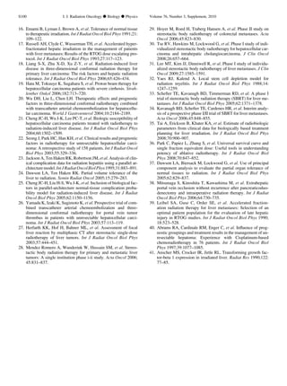 16. Emami B, Lyman J, Brown A, et al. Tolerance of normal tissue
to therapeutic irradiation. Int J Radiat Oncol Biol Phys 1991;21:
109–122.
17. Russell AH, Clyde C, Wasserman TH, et al. Accelerated hyper-
fractionated hepatic irradiation in the management of patients
with liver metastases: Results of the RTOG dose escalating pro-
tocol. Int J Radiat Oncol Biol Phys 1993;27:117–123.
18. Liang S-X, Zhu X-D, Xu Z-Y, et al. Radiation-induced liver
disease in three-dimensional conformal radiation therapy for
primary liver carcinoma: The risk factors and hepatic radiation
tolerance. Int J Radiat Oncol Biol Phys 2006;65:426–434.
19. Hata M, Tokuuye K, Sugahara S, et al. Proton beam therapy for
hepatocellular carcinoma patients with severe cirrhosis. Strah-
lenther Onkol 2006;182:713–720.
20. Wu DH, Liu L, Chen LH. Therapeutic effects and prognostic
factors in three-dimensional conformal radiotherapy combined
with transcatheter arterial chemoembolization for hepatocellu-
lar carcinoma. World J Gastroenterol 2004;10:2184–2189.
21. Cheng JC-H, Wu J-K, Lee PC-T, et al. Biologic susceptibility of
hepatocellular carcinoma patients treated with radiotherapy to
radiation-induced liver disease. Int J Radiat Oncol Biol Phys
2004;60:1502–1509.
22. Seong J, Park HC, Han KH, et al. Clinical results and prognostic
factors in radiotherapy for unresectable hepatocellular carci-
noma: A retrospective study of 158 patients. Int J Radiat Oncol
Biol Phys 2003;55:329–336.
23. Jackson A, Ten Haken RK, Robertson JM, et al. Analysis of clin-
ical complication data for radiation hepatitis using a parallel ar-
chitecture model. Int J Radiat OncolBiolPhys 1995;31:883–891.
24. Dawson LA, Ten Haken RK. Partial volume tolerance of the
liver to radiation. Semin Radiat Oncol 2005;15:279–283.
25. Cheng JC-H, Liu H-S, Wu J-K, et al. Inclusion of biological fac-
tors in parallel-architecture normal-tissue complication proba-
bility model for radiation-induced liver disease. Int J Radiat
Oncol Biol Phys 2005;62:1150–1156.
26. Yamada K, Izaki K, Sugimoto K, et al. Prospective trial of com-
bined transcatheter arterial chemoembolization and three-
dimensional conformal radiotherapy for portal vein tumor
thrombus in patients with unresectable hepatocellular carci-
noma. Int J Radiat Oncol Biol Phys 2003;57:113–119.
27. Herfarth KK, Hof H, Bahner ML, et al. Assessment of focal
liver reaction by multiphasic CT after stereotactic single-dose
radiotherapy of liver tumors. Int J Radiat Oncol Biol Phys
2003;57:444–451.
28. Mendez Romero A, Wunderink W, Hussain SM, et al. Stereo-
tactic body radiation therapy for primary and metastatic liver
tumors: A single institution phase i-ii study. Acta Oncol 2006;
45:831–837.
29. Hoyer M, Roed H, Traberg Hansen A, et al. Phase II study on
stereotactic body radiotherapy of colorectal metastases. Acta
Oncol 2006;45:823–830.
30. Tse RV, Hawkins M, Lockwood G, et al. Phase I study of indi-
vidualized stereotactic body radiotherapy for hepatocellular car-
cinoma and intrahepatic cholangiocarcinoma. J Clin Oncol
2008;26:657–664.
31. Lee MT, Kim JJ, Dinniwell R, et al. Phase I study of individu-
alized stereotactic body radiotherapy of liver metastases. J Clin
Oncol 2009;27:1585–1591.
32. Yaes RJ, Kalend A. Local stem cell depletion model for
radiation myelitis. Int J Radiat Oncol Biol Phys 1988;14:
1247–1259.
33. Schefter TE, Kavanagh BD, Timmerman RD, et al. A phase I
trial of stereotactic body radiation therapy (SBRT) for liver me-
tastases. Int J Radiat Oncol Biol Phys 2005;62:1371–1378.
34. Kavanagh BD, Schefter TE, Cardenes HR, et al. Interim analy-
sis of a prospective phase I/II trial of SBRT for liver metastases.
Acta Oncol 2006;45:848–855.
35. Tai A, Erickson B, Khater KA, et al. Estimate of radiobiologic
parameters from clinical data for biologically based treatment
planning for liver irradiation. Int J Radiat Oncol Biol Phys
2008;70:900–907.
36. Park C, Papiez L, Zhang S, et al. Universal survival curve and
single fraction equivalent dose: Useful tools in understanding
potency of ablative radiotherapy. Int J Radiat Oncol Biol
Phys 2008;70:847–852.
37. Dawson LA, Biersack M, Lockwood G, et al. Use of principal
component analysis to evaluate the partial organ tolerance of
normal tissues to radiation. Int J Radiat Oncol Biol Phys
2005;62:829–837.
38. Mitsunaga S, Kinoshita T, Kawashima M, et al. Extrahepatic
portal vein occlusion without recurrence after pancreaticoduo-
denectomy and intraoperative radiation therapy. Int J Radiat
Oncol Biol Phys 2006;64:730–735.
39. Leibel SA, Guse C, Order SE, et al. Accelerated fraction-
ation radiation therapy for liver metastases: Selection of an
optimal patient population for the evaluation of late hepatic
injury in RTOG studies. Int J Radiat Oncol Biol Phys 1990;
18:523–528.
40. Abrams RA, Cardinale RM, Enger C, et al. Inﬂuence of prog-
nostic groupings and treatment results in the management of un-
resectable hepatoma: Experience with Cisplatinum-based
chemoradiotherapy in 76 patients. Int J Radiat Oncol Biol
Phys 1997;39:1077–1085.
41. Anscher MS, Crocker IR, Jirtle RL. Transforming growth fac-
tor-beta 1 expression in irradiated liver. Radiat Res 1990;122:
77–85.
S100 I. J. Radiation Oncology d Biology d Physics Volume 76, Number 3, Supplement, 2010
 