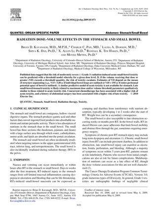 QUANTEC: ORGAN SPECIFIC PAPER Abdomen: Stomach/Small Bowel
RADIATION DOSE–VOLUME EFFECTS IN THE STOMACH AND SMALL BOWEL
BRIAN D. KAVANAGH, M.D., M.P.H.,* CHARLIE C. PAN, MD.,y
LAURA A. DAWSON, M.D.,x
SHIVA K. DAS, PH.D.,k
X. ALLEN LI, PH.D.,{
RANDALL K. TEN HAKEN, PH.D.,*
AND MOYED MIFTEN, PH.D.*
*Department of Radiation Oncology, University of Colorado–Denver School of Medicine, Aurora, CO; y
Department of Radiation
Oncology, University of Michigan Medical School, Ann Arbor, MI; x
Department of Radiation Oncology, Princess Margaret Hospital,
University of Toronto, Toronto, ON, Canada; k
Department of Radiation Oncology, Duke University Medical Center, Durham, NC; and
{
Department of Radiation Oncology, Medical College of Wisconsin, Milwaukee, WI
Published data suggest that the risk of moderately severe ($Grade 3) radiation-induced acute small-bowel toxicity
can be predicted with a threshold model whereby for a given dose level, D, if the volume receiving that dose or
greater (VD) exceeds a threshold quantity, the risk of toxicity escalates. Estimates of VD depend on the means
of structure segmenting (e.g., V15 = 120 cc if individual bowel loops are outlined or V45 = 195 cc if entire peritoneal
potential space of bowel is outlined). A similar predictive model of acute toxicity is not available for stomach. Late
small-bowel/stomach toxicity is likely related to maximum dose and/or volume threshold parameters qualitatively
similar to those related to acute toxicity risk. Concurrent chemotherapy has been associated with a higher risk of
acute toxicity, and a history of abdominal surgery has been associated with a higher risk of late toxicity. Ó 2010
Elsevier Inc.
QUANTEC, Stomach, Small bowel, Radiation therapy, Toxicity.
1. CLINICAL SIGNIFICANCE
The stomach and small bowel are contiguous, hollow visceral
digestive organs. The stomach produces gastric acid and other
factors that convert ingested food products into absorbable nu-
trientsandinitiateperistalticactivity.Thereislessabsorptionof
nutrients in the stomach than in the small bowel. The small
bowel has three sections (the duodenum, jejunum, and ileum)
with a large surface area through which water, carbohydrates,
amino acids, and lipids are absorbed into the portal circulation.
The stomach and small bowel are often incidentally irradi-
ated when targeting tumors in the upper gastrointestinal (GI)
tract, inferior lung, and retroperitoneum. The small bowel is
also incidentally irradiated during radiation therapy (RT) to
the pelvis.
2. ENDPOINTS
Nausea and vomiting can occur immediately or within
hours after RT to the stomach or small bowel. Days to weeks
after the ﬁrst treatment, RT-induced injury to the stomach
ranges from self-limited mucosal inﬂammation causing dys-
pepsia to ulceration and bleeding that can be life threatening.
RT)–induced small-bowel mucositis can be expressed as
cramping and diarrhea from interference with nutrient ab-
sorption, typically developing 1 to 2 weeks after the start of
RT. Weight loss can be a secondary consequence.
The small bowel is also susceptible to late obstruction oc-
curring weeks or months post-RT. In the bowel walls, RT-in-
duced ﬁbrosis can cause adhesions that limit bowel mobility
and obstruct ﬂow through the gut, sometimes requiring emer-
gency surgery.
Symptoms of chronic post-RT stomach injury may include
long-term dyspepsia and ulceration (1). Chronic small-bowel
injury from RT can include persistent diarrhea. In addition to
obstruction, late small-bowel injury can manifest as ulcera-
tion, ﬁstula, perforation, and bleeding. Although a majority
of symptoms occur within 3 years post-RT, patients remain
at risk indeﬁnitely. Patients who recover from initial compli-
cations are also at risk for future complications. Malabsorp-
tion of nutrients can occur as a late effect of RT, though
the dose–volume associations for this are not well character-
ized (2).
The Cancer Therapy Evaluation Program Common Termi-
nology Criteria for Adverse Events (CTCAE), Version 3.0,
grade numerous types of GI toxicity. In general, Grade 1 tox-
icities are radiographic ﬁndings of negligible clinical
Reprint requests to: Brian D. Kavanagh, M.D., M.P.H., Univer-
sity of Colorado–Denver, Department of Radiation Oncology, Cam-
pus Mail Stop F706, 1665 Aurora Ct., Suite 1032, Aurora, CO
80045; Tel: (720) 848-0156; Fax: (720) 848-0222; E-mail: Brian.
Kavanagh@ucdenver.edu
Conﬂict of interest: none.
Received Dec 10, 2008, and in revised form May 6, 2009.
Accepted for publication May 6, 2009.
S101
Int. J. Radiation Oncology Biol. Phys., Vol. 76, No. 3, Supplement, pp. S101–S107, 2010
Copyright Ó 2010 Elsevier Inc.
Printed in the USA. All rights reserved
0360-3016/10/$–see front matter
doi:10.1016/j.ijrobp.2009.05.071
 