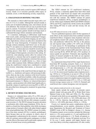 consequences and are rarely scored in reports of RT-induced
toxicity. Grade 2 to 4 toxicities generally reﬂect injury of
moderate, severe, or life-threatening severity, respectively.
3. CHALLENGES IN DEFINING VOLUMES
The stomach is a thick-walled muscular organ with a vol-
ume of 1.5 to 2 L in adults. Although the stomach usually is
easily seen on treatment planning scans, oral contrast can aid
in its deﬁnition. The stomach wall can vary in position based
upon its contents. To minimize variability in the volume and
location of the stomach, patients should avoid large meals or
carbonated beverages before simulation and treatment.
It is sometimes challenging to differentiate small bowel
from vessels, nodes, and large bowel on planning CT images.
Although oral contrast given before imaging can aid visuali-
zation, high-density contrast can affect dose calculations that
account for tissue heterogeneity. If treatment beams pass
through contrast-containing small bowel seen on the plan-
ning CT, one option is to calculate dose without heterogene-
ity correction; a medical physicist should be involved in the
planning process when there is uncertainty regarding the
overall impact of heterogeneity correction in this setting. Al-
ternatively, some planning systems allow for contrast to be
segmented as a structure that can be assigned water density,
thus still allowing for heterogeneity correction that accounts
for other structures of variable density (e.g., bone or lung)
present within treatment ﬁelds. Different methods of delin-
eating the small-bowel volume have contributed to variant
dose–toxicity relationship observations, as discussed later
here.
Except for sections of the small bowel that are largely im-
mobile (e.g., duodenum and regions with postsurgical adhe-
sions), there are day-to-day variations in the bowel location.
The capacity for small-bowel mobility within the peritoneal
space may be constant throughout a course of conventionally
fractionated treatment (3). Martin et al. observed that relative
to supine, a prone position with a belly board signiﬁcantly re-
duced the volume of small bowel receiving 80% to 100% of
the prescribed dose during pelvic treatment for gynecologic
cancer (4).
4. REVIEW OF DOSE–VOLUME DATA
Emami et al. estimated doses with a 5% or 50% risk at 5
years (TD5/5 and TD50/5, respectively) for late stomach or
small-bowel toxicities but did not offer estimates to predict
acute toxicities (5). The TD 5/5 estimate for gastric ulceration
or perforation after whole-organ irradiation, 50 Gy, has en-
dured as a broad dose limit guideline when ﬁelds encompass
a large portion of stomach, albeit with rather limited support
from actual published data. The TD50/5 estimate for irradia-
tion of the entire stomach (65 Gy) is entirely unchallenged,
likely because there are few scenarios in which a dose of
that magnitude is administered to the stomach—except pos-
sibly for a primary unresectable gastric malignancy, in which
case the effects of the tumor itself would render separate eval-
uation of normal tissue toxicity problematic.
The TD5/5 estimate for 1/3 small-bowel irradiation,
50 Gy, remains a commonly applied dose limit when small
portions of the small bowel are treated with conventional
fractionation, and recently published data are fairly consis-
tent with this estimate. The TD50/5 estimate for partial
small-bowel irradiation, 60 Gy, is largely unchallenged, as
are the whole-organ irradiation TD5/5 and TD50/5 estimates
(40 Gy and 55 Gy, respectively). In this section, the available
data relating RT dose to acute and late toxicity risk are
reviewed.
Acute RT-induced toxicity to the stomach
Very few published experiences allow for the separation of
acute effects on the stomach alone from combined stomach/
small-bowel effects. A Japanese study of patients with stom-
ach lymphoma treated with cytoxan, daunorubicin, vincris-
tine, and prednisone followed by 40.5 Gy to the primary
site and regional nodes yielded a 4% (2/52) rate of Grade
$3 acute nausea (6). No hemorrhage or perforation of the
stomach was reported. In the Gastrointestinal Tumor Study
Group (GITSG) study of unresectable pancreatic cancer, pa-
tients receiving 60 Gy AP-PA RT had a 36% incidence of
nausea (grade not speciﬁed). Volumetric data regarding the
portion of stomach included in the ﬁelds are not reported.
Adding intravenous 5-FU increased the nausea incidence to
48% (7).
In a randomized clinical trial of 8 Gy single fraction lower
hemi-body RT (including stomach), Sykes et al. observed
a 66% rate of moderate–severe nausea with dexamethasone
and chlorpromazine vs. a 6% rate with ondansetron (8 mg
p.o.1 to 2 h pre-RT and maintenance dose of 8 mg p.o.
b.i.d.) (8). In a more recent Canadian study of patients receiv-
ing $20 Gy in $15 fractions to an area of $80 cm2
(in the
coronal plane) from T11 to L3 (inclusive), adding dexameth-
asone to ondansetron improved complete nausea control rates
compared to ondansetron alone (23% vs. 12%, p = 0.02) and
lowered average nausea scores (p = 0.03) (9). Stomach and
small bowel dose–volume histograms were not reported.
Late radiation-induced toxicity to the stomach
Early reports include the analysis of testicular cancer
patients treated with para-aortic RT at Walter Reed Army
Medical Center in the 1940s and 1950s (10). The volume
of stomach in the ﬁeld was not quantiﬁed. The gastric ulcer-
ation rates were 4% (6/161) vs. 16% (9/56) after doses 50
Gy vs. $50 Gy. Likewise, the perforation rates were 2%
(3/161) vs. 14% (8/56) after doses 50 Gy vs. $50 Gy.
Cosset et al. reported late gastric complications (ulcer of
stomach/duodenum, severe gastritis, obstruction) in Euro-
pean Organization for Research and Treatment of Cancer
(EORTC) trials of RT for Hodgkin’s disease (11). Among
516 patients treated, severe toxicities included the following:
ulcers (n = 25), severe gastritis (n = 2), and small-bowel ob-
struction and/or perforation (n = 9). Nearly all patients re-
ceived close to 40 Gy. Among 345 patients receiving 39 to
41 Gy over 5 weeks, patients with higher fraction sizes
were more likely to develop complications (4% after weekly
S102 I. J. Radiation Oncology d Biology d Physics Volume 76, Number 3, Supplement, 2010
 