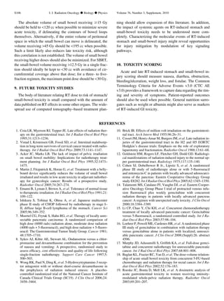 The absolute volume of small bowel receiving $15 Gy
should be held to 120 cc when possible to minimize severe
acute toxicity, if delineating the contours of bowel loops
themselves. Alternatively, if the entire volume of peritoneal
space in which the small bowel can move is delineated, the
volume receiving 45 Gy should be 195 cc when possible.
Such a limit likely also reduces late toxicity risk, although
this correlation is not established. The volume of small bowel
receiving higher doses should also be minimized. For SBRT,
the small-bowel volume receiving 12.5 Gy in a single frac-
tion should ideally be kept to 30 cc with avoidance of cir-
cumferential coverage above that dose; for a three- to ﬁve-
fraction regimen, the maximum point dose should be 30 Gy.
9. FUTURE TOXICITY STUDIES
The body of literature relating RT dose to risk of stomach/
small-bowel toxicity is small compared with the amount of
data published on RT effects in some other organs. The wide-
spread use of computed tomography–based treatment plan-
ning should allow expansion of this literature. In addition,
the impact of systemic agents on RT-induced stomach and
small-bowel toxicity needs to be understood more com-
pletely. Characterizing the molecular events of RT-induced
stomach and small-bowel injury might reveal opportunities
for injury mitigation by modulation of key signaling
pathways.
10. TOXICITY SCORING
Acute and late RT-induced stomach and small-bowel in-
jury scoring should measure nausea, diarrhea, obstruction,
bleeding/ulceration, weight loss, and ﬁstulae. The Common
Terminology Criteria for Adverse Events v3.0 (CTC AE
v3.0) provides a framework to capture data regarding the tim-
ing and severity of symptoms. Patient-reported outcomes
should also be used when possible. General nutrition surro-
gates such as weight or albumin might also serve as markers
of RT-induced GI toxicity.
REFERENCES
1. Coia LR, Myerson RJ, Tepper JE. Late effects of radiation ther-
apy on the gastrointestinal tract. Int J Radiat Oncol Biol Phys
1995;31:1213–1236.
2. Vistad I, Kristensen GB, Fossa˚ SD, et al. Intestinal malabsorp-
tion in long-term survivors of cervical cancer treated with radio-
therapy. Int J Radiat Oncol Biol Phys 2009;73:1141–1147.
3. Acker JC, Marks LB. The lack of impact of pelvic irradiation
on small bowel mobility: Implications for radiotherapy treat-
ment planning. Int J Radiat Oncol Biol Phys 1995;32:1473–
1475.
4. Martin J, Fitzpatrick K, Horan G, et al. Treatment with a belly-
board device signiﬁcantly reduces the volume of small bowel
irradiated and results in low acute toxicity in adjuvant radiother-
apy for gynecologic cancer: Results of a prospective study.
Radiother Oncol 2005;74:267–274.
5. Emami B, Lyman J, Brown A, et al. Tolerance of normal tissue
to therapeutic irradiation. Int J Radiat Oncol Biol Phys 1991;21:
109–122.
6. Ishikura S, Tobinai K, Ohtsu A, et al. Japanese multicenter
phase II study of CHOP followed by radiotherapy in stage I–
II, diffuse large B-cell lymphoma of the stomach. Cancer Sci
2005;96:349–352.
7. Moertel CG, Frytak S, Hahn RG, et al. Therapy of locally unre-
sectable pancreatic carcinoma: A randomized comparison of
high dose (6000 rads) radiation alone, moderate dose radiation
(4000 rads + 5-ﬂuorouracil), and high dose radiation + 5-ﬂuoro-
uracil: The Gastrointestinal Tumor Study Group. Cancer 1981;
48:1705–1710.
8. Sykes AJ, Kiltie AE, Stewart AL. Ondansetron versus a chlor-
promazine and dexamethasone combination for the prevention
of nausea and vomiting: A prospective, randomised study to
assess efﬁcacy, cost effectiveness and quality of life following
single-fraction radiotherapy. Support Care Cancer 1997;5:
500–503.
9. Wong RK, Paul N, Ding K, et al. 5-Hydroxytryptamine-3 recep-
tor antagonist with or without short-course dexamethasone in
the prophylaxis of radiation induced emesis: A placebo-
controlled randomized trial of the National Cancer Institute of
Canada Clinical Trials Group (SC19). J Clin Oncol 2006;24:
3458–3464.
10. Brick IB. Effects of million volt irradiation on the gastrointesti-
nal tract. Arch Intern Med 1955;96:26–31.
11. Cosset JM, Henry-Amar M, Burgers JM, et al. Late radiation in-
juries of the gastrointestinal tract in the H2 and H5 EORTC
Hodgkin’s disease trials: Emphasis on the role of exploratory
laparotomy and fractionation. Radiother Oncol 1988;13:61–68.
12. Goldstein HM, Rogers LF, Fletcher GH, Dodd GD. Radiologi-
cal manifestations of radiation-induced injury to the normal up-
per gastrointestinal tract. Radiology 1975;117:135–140.
13. Cohen SJ, Dobelbower R Jr., Lipsitz S, et al. A randomized
phase III study of radiotherapy alone or with 5-ﬂuorouracil
and mitomycin-C in patients with locally advanced adenocarci-
noma of the pancreas: Eastern Cooperative Oncology Group
study E8282. Int J Radiat Oncol Biol Phys 2005;62:1345–1350.
14. Talamonti MS, Catalano PJ, Vaughn DJ, et al. Eastern Cooper-
ative Oncology Group Phase I trial of protracted venous infu-
sion ﬂuorouracil plus weekly gemcitabine with concurrent
radiation therapy in patients with locally advanced pancreas
cancer: A regimen with unexpected early toxicity. J Clin Oncol
2000;18:3384–3389.
15. Li CP, Chao Y, Chi KH, et al. Concurrent chemoradiotherapy
treatment of locally advanced pancreatic cancer: Gemcitabine
versus 5-ﬂuorouracil, a randomized controlled study. Int J Ra-
diat Oncol Biol Phys 2003;57:98–104.
16. Loehrer P, Powell ME, Cardenes HR, et al. A randomized phase
III study of gemcitabine in combination with radiation therapy
versus gemcitabine alone in patients with localized, unresect-
able pancreatic cancer. J Clin Oncol 2008;(Suppl):26. abstract
4506.
17. Murphy JD, Adusumilli S, Grifﬁth KA, et al. Full-dose gemci-
tabine and concurrent radiotherapy for unresectable pancreatic
cancer. Int J Rad Oncol Biol Phys 2007;68:801–808.
18. Baglan KL, Frazier RC, Yan D, et al. The dose-volume relation-
ship of acute small bowel toxicity from concurrent 5-FU-based
chemotherapy and radiation therapy for rectal cancer. Int J Ra-
diat Oncol Biol Phys 2002;52:176–183.
19. Roeske JC, Bonta D, Mell LK, et al. A dosimetric analysis of
acute gastrointestinal toxicity in women receiving intensity-
modulated whole-pelvic radiation therapy. Radiother Oncol
2003;69:201–207.
S106 I. J. Radiation Oncology d Biology d Physics Volume 76, Number 3, Supplement, 2010
 