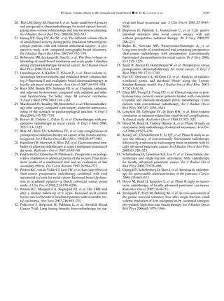 20. Tho LM, Glegg M, Paterson J, et al. Acute small bowel toxicity
and preoperative chemoradiotherapy for rectal cancer: Investi-
gating dose-volume relationships and role for inverse planning.
Int J Radiat Oncol Biol Phys 2006;66:505–513.
21. Huang EY, Sung CC, Ko SF, et al. The different volume effects
of small-bowel toxicity during pelvic irradiation between gyne-
cologic patients with and without abdominal surgery: A pro-
spective study with computed tomography-based dosimetry.
Int J Radiat Oncol Biol Phys 2007;69:732–739.
22. Robertson JM, Lockman D, Yan D, et al. The dose-volume re-
lationship of small bowel irradiation and acute grade 3 diarrhea
during chemoradiotherapy for rectal cancer. Int J Radiat Oncol
Biol Phys 2008;70:413–418.
23. Gunnlaugsson A, Kjellen E, Nilsson P, et al. Dose-volume re-
lationships between enteritis and irradiated bowel volumes dur-
ing 5-ﬂuorouracil and oxaliplatin based chemoradiotherapy in
locally advanced rectal cancer. Acta Oncol 2007;46:937–944.
24. Keys HM, Bundy BN, Stehman FB, et al. Cisplatin, radiation,
and adjuvant hysterectomy compared with radiation and adju-
vant hysterectomy for bulky stage IB cervical carcinoma.
N Engl J Med 1999;340:1154–1161.
25. Macdonald JS, Smalley SR, Benedetti J, et al. Chemoradiother-
apy after surgery compared with surgery alone for adenocarci-
noma of the stomach or gastroesophageal junction. N Engl J
Med 2001;345:725–730.
26. Bosset JF, Collette L, Calais G, et al. Chemotherapy with pre-
operative radiotherapy in rectal cancer. N Engl J Med 2006;
355:1114–1123.
27. Mak AC, Rich TA, Schultheiss TE, et al. Late complications of
postoperative radiation therapy for cancer of the rectum and rec-
tosigmoid. Int J Radiat Oncol Biol Phys 1994;28:597–603.
28. Hamilton CR, Horwich A, Bliss JM, et al. Gastrointestinal mor-
bidity of adjuvant radiotherapy in stage I malignant teratoma of
the testis. Radiother Oncol 1987;10:85–90.
29. Frykholm GJ, Glimelius B, Pahlman L. Preoperative or postop-
erative irradiation in adenocarcinoma of the rectum: Final treat-
ment results of a randomized trial and an evaluation of late
secondary effects. Dis Colon Rectum 1993;36:564–572.
30. Peeters KC, van de Velde CJ, Leer JW, et al. Late side effects of
short-course preoperative radiotherapy combined with total
mesorectal excision for rectal cancer: Increased bowel dysfunc-
tion in irradiated patients—a Dutch colorectal cancer group
study. J Clin Oncol 2005;23:6199–6206.
31. Peeters KC, Marijnen CA, Nagtegaal ID, et al. The TME trial
after a median follow-up of 6 years: Increased local control
but no survival beneﬁt in irradiated patients with resectable rec-
tal carcinoma. Ann Surg 2007;246:693–701.
32. Folkesson J, Birgisson H, Pahlman L, et al. Swedish Rectal
Cancer Trial: Long lasting beneﬁts from radiotherapy on sur-
vival and local recurrence rate. J Clin Oncol 2005;23:5644–
5650.
33. Birgisson H, Pahlman L, Gunnarsson U, et al. Late gastro-
intestinal disorders after rectal cancer surgery with and
without preoperative radiation therapy. Br J Surg 2008;95:
206–213.
34. Bujko K, Nowacki MP, Nasierowska-Guttmejer A, et al.
Long-term results of a randomized trial comparing preoperative
short-course radiotherapy with preoperative conventionally
fractionated chemoradiation for rectal cancer. Br J Surg 2006;
93:1215–1223.
35. Sauer R, Becker H, Hohenberger W, et al. Preoperative versus
postoperative chemoradiotherapy for rectal cancer. N Engl J
Med 2004;351:1731–1740.
36. Pan CC, Dawson LA, McGinn CJ, et al. Analysis of radiatio-
n-induced gastric and duodenal bleeds using the Lyman-
Kutcher-Burman model. Int J Radiat Oncol Biol Phys 2003;
57:S217–S218.
37. Chen MF, Tseng CJ, Tseng CC, et al. Clinical outcome in post-
hysterectomy cervical cancer patients treated with concurrent
Cisplatin and intensity-modulated pelvic radiotherapy: Com-
parison with conventional radiotherapy. Int J Radiat Oncol
Biol Phys 2007;67:1438–1444.
38. Letschert JG, Lebesque JV, de Boer RW, et al. Dose-volume
correlation in radiation-related late small-bowel complications:
A clinical study. Radiother Oncol 1990;18:307–320.
39. Hoyer M, Roed H, Traberg Hansen A, et al. Phase II study on
stereotactic body radiotherapy of olorectal metastases. Acta On-
col 2006;45:823–830.
40. Koong AC, Christofferson E, Le QT, et al. Phase II study to as-
sess the efﬁcacy of conventionally fractionated radiotherapy
followed by a stereotactic radiosurgery boost in patients with lo-
cally advanced pancreatic cancer. Int J Radiat Oncol Biol Phys
2005;63:320–323.
41. Schellenberg D, Goodman KA, Lee F, et al. Gemcitabine che-
motherapy and single-fraction stereotactic body radiotherapy
for locally advanced pancreatic cancer. Int J Radiat Oncol
Biol Phys 2008;72:678–686.
42. Chang DT, Schellenberg D, Shen J, et al. Stereotactic radiother-
apy for unresectable adenocarcinoma of the pancreas. Cancer
2009;115:665–672.
43. Hoyer M, Roed H, Sengelov L, et al. Phase II study on stereo-
tactic radiotherapy of locally advanced pancreatic carcinoma.
Radiother Oncol 2005;76:48–53.
44. Streitparth F, Pech M, Bo¨hmig M, et al. In vivo assessment of
the gastric mucosal tolerance dose after single fraction, small
volume irradiation of liver malignancies by computed tomogra-
phy-guided, high-dose-rate brachytherapy. Int J Radiat Oncol
Biol Phys 2006;65:1479–1486.
RT dose–volume effects in the stomach and small bowel d B. D. KAVANAGH et al. S107
 