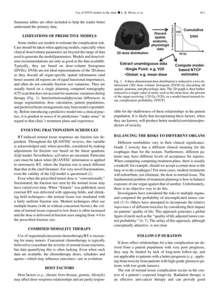 Summary tables are often included to help the reader better
understand the primary data.
LIMITATIONS OF PREDICTIVE MODELS
Some studies use models to estimate the complication risk.
Care should be taken when applying models, especially when
clinical dose/volume parameters are beyond the range of data
used to generate the model/parameters. Models and dose/vol-
ume recommendations are only as good as the data available.
Typically, they are based on dose–volume histograms
(DVHs). DVHs are not ideal representations of the 3D doses
as they discard all organ-speciﬁc spatial information (and
hence assume all regions are of equal functional importance),
and often do not consider fraction size variations. They are
usually based on a single planning computed tomography
(CT) scan that does not account for anatomic variations during
therapy (Fig. 1). Interinstitutional/physician differences in
image segmentation, dose calculation, patient populations,
and preferred beam arrangements may limit model exportabil-
ity. Before introducing a predictive model into a clinical prac-
tice, it is prudent to assess if its predictions ‘‘make sense’’ in
regard to that clinic’s treatment plans and experience.
EVOLVING FRACTIONATION SCHEDULES
RT-induced normal tissue responses are fraction size de-
pendent. Throughout the QUANTEC reviews, this variable
is acknowledged and, where possible, considered by making
adjustments for fraction size based on the linear quadratic
(LQ) model. Nevertheless, a/b ratios are uncertain. Particular
care must be taken when QUANTEC information is applied
to stereotactic RT, where the fraction size is much different
than that in the cited literature. For very novel fractionations,
even the validity of the LQ model is questioned (2).
Even when the prescribed tumor dose is ‘‘conventionally’’
fractionated, the fraction size seen by the normal tissue may
have varied over time. When ‘‘Emami’’ was published, most
external RT was delivered with opposing ﬁelds, and shrink-
ing ﬁeld techniques—the normal tissue was irradiated with
a fairly uniform fraction size. Modern techniques often use
multiple beams (with or without concurrent boosts); the vol-
ume of normal tissue exposed to low doses is often increased
and the dose is delivered at fraction sizes ranging from z0 to
the prescribed fraction size.
COMBINED MODALITY THERAPY
Use of sequential/concurrent chemotherapy/RT is increas-
ing for many tumors. Concurrent chemotherapy is typically
believed to exacerbate the severity of normal tissue reactions,
but data quantifying this is often lacking. Even when such
data are available, the chemotherapy doses, schedules and
agents—which may inﬂuence outcomes—are in evolution.
HOST FACTORS
Host factors (e.g., chronic liver disease, genetic, lifestyle)
may affect dose–response relationships and are partly respon-
sible for the shallowness of these relationships in the patient
population. It is likely that incorporating these factors, when
they are known, will produce better models/correlations/pre-
dictors of toxicity.
BALANCING THE RISKS TO DIFFERENT ORGANS
Different morbidities vary in their clinical signiﬁcance.
Grade 2 toxicity has a different clinical meaning for the
esophagus than for the rectum. Furthermore, different pa-
tients may have different levels of acceptance for injuries.
When comparing competing treatment plans, there is usually
a tradeoff; for example, should we accept a certain dose to the
lung or to the esophagus? For most cases, modern treatments
will redistribute, not eliminate, the dose to normal tissue. The
fundamental problem of treatment planning is how to balance
exposure of one organ against that of another. Unfortunately,
there is no objective way to do this.
Investigators have considered the risks to multiple organs,
and computed the probability of uncomplicated tumor con-
trol (3–5). Others have attempted to incorporate the relative
importance of different toxicities by considering their impact
on patients’ quality of life. This approach generates a global
ﬁgure of merit such as the ‘‘quality of life adjusted tumor con-
trol probability’’ (6, 7). The utility of this approach, although
conceptually attractive, is not clear.
FOLLOW-UP DURATION
If dose–effect relationships for a late complication are de-
rived from a patient population with very poor prognosis,
they may be limited by lack of long-term follow-up, and
not applicable to patients with a better prognosis (e.g., apply-
ing brain toxicity from patients with high-grade glioma to pa-
tients with low-grade tumors).
The risk of normal tissue complication occurs in the con-
text of a patient’s expected longevity. Radiation therapy is
an effective anti-cancer therapy and can provide good
Fig. 1. A three-dimensional dose distribution is reduced to a two-di-
mensional (2D) dose–volume histogram (DVH) by discarding all
spatial, anatomic and physiologic data. The 2D graph is then further
reduced to a single value of merit, such as the mean dose, the percent
of the organ receiving $20 Gy (V20), or a model-based normal tis-
sue complication probability (NTCP).
Use of NTCP models in the clinic d L. B. MARKS et al. S11
 