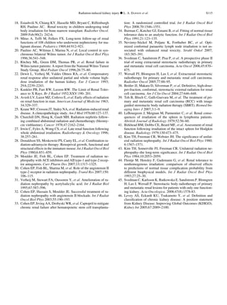 18. Esiashvili N, Chiang KY, Hasselle MD, Bryant C, Riffenburgh
RH, Paulino AC. Renal toxicity in children undergoing total
body irradiation for bone marrow transplant. Radiother Oncol.
2009 Feb;90(2): 242-6.
19. Mitus A, Tefft M, Fellers FX. Long-term follow-up of renal
functions of 108 children who underwent nephrectomy for ma-
lignant disease. Pediatrics 1969;44:912–921.
20. Paulino AC, Wilimas J, Marina N, et al. Local control in syn-
chronous bilateral Wilms tumor. Int J Radiat Oncol Biol Phys
1996;36:541–548.
21. Ritchey ML, Green DM, Thomas PR, et al. Renal failure in
Wilms tumor patients: A report from the National Wilms Tumor
Study Group. Med Pediatr Oncol 1996;26:75–80.
22. Dewit L, Verheij M, Valdes Olmos RA, et al. Compensatory
renal response after unilateral partial and whole volume high-
dose irradiation of the human kidney. Eur J Cancer 1993;
29A:2239–2243.
23. Kunkler PB, Farr RW, Luxton RW. The Limit of Renal Toler-
ance to X Rays. Br J Radiol 1952;XXV:190- 201.
24. Avioli LV, Lazor MZ, Cotlove E, et al. Early effects of radiation
on renal function in man. American Journal of Medicine 1963;
34:329–337.
25. Keane WF, Crosson JT, Staley NA, et al. Radiation-induced renal
disease. A clinicopathologic study. Am J Med 1976;60:127–137.
26. Churchill DN, Hong K, Gault MH. Radiation nephritis follow-
ing combined abdominal radiation and chemotherapy (bleomy-
cin vinblastine). Cancer 1978;47:2162–2164.
27. Irwin C, Fyles A, Wong CS, et al. Late renal function following
whole abdominal irradiation. Radiotherapy  Oncology 1996;
38:257–261.
28. Donaldson SS, Moskowitz PS, Canty EL, et al. Combination ra-
diation-adriamycin therapy: Renoprival growth, functional and
structural effects in the immature mouse. Int J Radiat Oncol Biol
Phys 1980;6:851–859.
29. Moulder JE, Fish BL, Cohen EP. Treatment of radiation ne-
phropathy with ACE inhibitors and AII type-1 and type-2 recep-
tor antagonists. Curr Pharm Des 2007;13:1317–1325.
30. Cohen EP, Fish BL, Sharma M, et al. Role of the angiotensin II
type-2 receptor in radiation nephropathy. Transl Res 2007;150:
106–115.
31. Verheij M, Stewart FA, Oussoren Y, et al. Amelioration of ra-
diation nephropathy by acetylsalicylic acid. Int J Radiat Biol
1995;67:587–596.
32. Cohen EP, Hussain S, Moulder JE. Successful treatment of ra-
diation nephropathy with angiotensin II blockade. Int J Radiat
Oncol Biol Phys 2003;55:190–193.
33. Cohen EP, Irving AA, Drobyski WR, et al. Captopril to mitigate
chronic renal failure after hematopoietic stem cell transplanta-
tion: A randomized controlled trial. Int J Radiat Oncol Biol
Phys 2008;70:1546–1551.
34. Burman C, Kutcher GJ, Emami B, et al. Fitting of normal tissue
tolerance data to an analytic function. Int J Radiat Oncol Biol
Phys 1991;21:123–135.
35. Nevinny-Stickel M, Poljanc K, Forthuber BC, et al. Opti-
mized conformal paraaortic lymph node irradiation is not as-
sociated with enhanced renal toxicity. Strahl Onkol 2007;
183:385–391.
36. Svedman C, Sandstrom P, Pisa P, et al. A prospective phase II
trial of using extracranial stereotactic radiotherapy in primary
and metastatic renal cell carcinoma. Acta Oncol 2006;45:870–
875.
37. Wersall PJ, Blomgren H, Lax I, et al. Extracranial stereotactic
radiotherapy for primary and metastatic renal cell carcinoma.
Radiother Oncol 2005;77:88–95.
38. Beitler JJ, Makara D, Silverman P, et al. Deﬁnitive, high-dose-
per-fraction, conformal, stereotactic external radiation for renal
cell carcinoma. Am J Clin Oncol 2004;27:646–648.
39. Teh B, Bloch C, Galli-Guevara M, et al. The treatment of pri-
mary and metastatic renal cell carcinoma (RCC) with image
guided stereotactic body radiation therapy (SBRT). Biomed Im-
aging Intev J 2007;3:1–9.
40. LeBourgeois J, Meignan M, Parmentier C, et al. Renal conse-
quences of irradiation of the spleen in lymphoma patients.
Abritish Journal of Radiology 1979;52:56–60.
41. Birkhead BM, Dobbs CE, Beard MF, et al. Assessment of renal
function following irradiation of the intact spleen for Hodgkin
disease. Radiology 1979;130:473–475.
42. Kim TH, Freeman CR, Webster JH. The signiﬁcance of unilat-
eral radiation nephropathy. Int J Radiat Oncol Biol Phys 1980;
6:1567–1571.
43. Kim TH, Somerville PJ, Freeman CR. Unilateral radiation ne-
phropathy–the long-term signiﬁcance. Int J Radiat Oncol Biol
Phys 1984;10:2053–2059.
44. Flentje M, Hensley F, Gademann G, et al. Renal tolerance to
nonhomogenous irradiation: comparison of observed effects
to predictions of normal tissue complication probability from
different biophysical models. Int J Radiat Oncol Biol Phys
1993;27:25–30.
45. Svedman C. Karlsson K. Rutkowska E. Sandstrom P. Blomgren
H. Lax I. Wersall P. Stereotactic body radiotherapy of primary
and metastatic renal lesions for patients with only one function-
ing kidney. Acta Oncologica. 2008;47(8):1578-83.
46. Levey AS, Eckardt KU, Tsukamoto Y, et al. Deﬁnition and
classiﬁcation of chronic kidney disease: A position statement
from Kidney Disease: Improving Global Outcomes (KDIGO).
Kidney Int 2005;67:2089–2100.
Radiation-induced kidney injury d L. A. DAWSON et al. S115
 