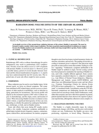 QUANTEC: ORGAN-SPECIFIC PAPER Pelvis: Bladder
RADIATION DOSE–VOLUME EFFECTS OF THE URINARY BLADDER
AKILA N. VISWANATHAN, M.D., M.P.H.,* ELLEN D. YORKE, PH.D.,y
LAWRENCE B. MARKS, M.D.,z
PATRICIA J. EIFEL, M.D.,x
AND WILLIAM U. SHIPLEY, M.D.{
*Department of Radiation Oncology, Brigham and Women’s Hospital/Dana-Farber Cancer Institute and Harvard Medical School,
Boston, MA; y
Department of Radiation Oncology, Memorial Sloan-Kettering Cancer Center, New York, NY; z
Department of Radiation
Oncology, University of North Carolina, Chapel Hill, NC; x
Department of Radiation Oncology, M. D. Anderson Cancer Center,
Houston, TX; {
Department of Radiation Oncology, Massachusetts General Hospital and Harvard Medical School, Boston, MA
An in-depth overview of the normal-tissue radiation tolerance of the urinary bladder is presented. The most in-
formative studies consider whole-organ irradiation. The data on partial-organ/nonuniform irradiation are suspect
because the bladder motion is not accounted for, and many studies lack long enough follow-up data. Future studies
are needed. Ó 2010 Elsevier Inc.
Bladder dose, toxicity.
1. CLINICAL SIGNIFICANCE
Radiotherapy (RT) with or without chemotherapy for pelvic
malignancies may result in genitourinary (GU) complica-
tions. Overall, severe late effects occur in #10% of patients
with prostate, bladder, or cervical cancer (1). However, given
a possible latency period of several decades between treat-
ment and the clinical manifestation of sequelae (2, 3), reports
may have underestimated the late GU toxicity rates. The re-
ported rates of acute side effects might be more accurate.
2. ENDPOINTS
Many endpoints may be used to score bladder injury. In the
present report, we focus on clinical symptoms. The symp-
toms attributed to RT-related injury can also occur as a conse-
quence of other medical co-morbidities, such as infection or
aging, particularly for incontinence. The toxicity proﬁle will
depend on the treatment regimen of RT with or without sur-
gery or chemotherapy, and the origin, extent, and location of
cancer. When discussing bladder toxicities in relation to dose
and/or volume, a signiﬁcant heterogeneity of dose can exist,
depending on whether the patient has undergone brachyther-
apy, teletherapy, or both, and on bladder motion.
Acute side effects that occur during RT usually resolve
within a few months. Long-term symptoms attributable to
global injury include dysuria, frequency, urgency, contracture,
spasm, reduced ﬂow, and incontinence. In contrast, symptoms
thought to arise fromfocal injury include hematuria,ﬁstula, ob-
struction, ulceration, and necrosis. The grading of toxicities ac-
cording to treatment given is subjective. One physician might
prescribe an intervention sooner than another, leading to a rela-
tive ‘‘upgrading.’’ Furthermore, symptoms attributable to the
bladder might be urethral in origin. Several scoring systems
have been proposed to standardize the reporting of bladder tox-
icity, each with a slightly different approach. Some systems
have separately considered objective vs. subjective endpoints
(e.g., Late Effects of Normal Tissues-Subjective, Objective,
Management and Analytic system [LENT-SOMA]), and
others have not differentiated between acute and late effects
(e.g., Common Terminology Criteria for Adverse Events
[CTCAE]) or have ambiguities (e.g., ‘‘spontaneous, pads indi-
cated’’ is considered Grade 2 incontinence using the CTCAE).
Interstudy comparisons are challenging, because the scoring
system used was not always clearly stated. Furthermore, crude,
rather than actuarial, rates have often been reported. In general,
patient-reported data have been shown to be superior to physi-
cian-reporteddata,althoughthecollectionismorecomplex(4).
3. CHALLENGES DEFINING VOLUMES
The bladder is a highly distensible organ. Its volume
continuously changes with ﬁlling, and the post-void residual
volume can vary. Furthermore, the bladder can move with
positioning, respiration, or bowel ﬁlling. Therefore, we
Reprint requests to: Akila N. Viswanathan, M.D., M.P.H., De-
partment of Radiation Oncology, Brigham and Women’s Hospi-
tal/Dana-Farber Cancer Institute, Harvard Medical School, 75
Francis St., L2, Boston, MA 02115. Tel: (617) 732-6331; Fax:
(617) 278-6988; E-mail: aviswanathan@lroc.harvard.edu
Conﬂict of interest: none.
Acknowledgments—Thank you to Barbara Silver and Christian Kir-
isits, ScD for reading the manuscript.
Received Aug 28, 2008, and in revised form Feb 6, 2009.
Accepted for publication Feb 28, 2009.
S116
Int. J. Radiation Oncology Biol. Phys., Vol. 76, No. 3, Supplement, pp. S116–S122, 2010
Copyright Ó 2010 Elsevier Inc.
Printed in the USA. All rights reserved
0360-3016/10/$–see front matter
doi:10.1016/j.ijrobp.2009.02.090
 