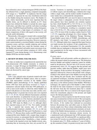 have referred to a dose–volume histogram (DVH) of the blad-
der obtained from a single planning computed tomography
(CT) image as a ‘‘SimDVH’’ to emphasize that this image
is unlikely to represent the true dose distribution delivered
to the bladder during the treatment course. The bladder tri-
gone, which, functionally, can be more important than the
bladder dome, can be difﬁcult to identify on CT. Some
reports have deﬁned the bladder to include the entire organ
(with urine), and others have used the wall alone (excluding
the urine). SimDVH-based and SimDose–surface-histogram-
derived metrics have a high degree of correlation (5), and
future comparisons of these with regard to late toxicity will
provide useful information.
Theoretically, if the patient is treated with a constant blad-
der volume, the initial CT scan (and associated SimDVH)
would indicate the region receiving dose. However, many pa-
tients cannot maintain a consistent bladder volume during the
treatment course, and have variable emptying and constant
ﬁlling. Several studies have noted the nonstatic nature of
the bladder and reported wall and/or tumor movement of ap-
proximately 1–4 cm and volume variations of #44%, using
repeated CT scans during therapy (6–8). Determining a true
bladder DVH has not been feasible.
4. REVIEW OF DOSE–VOLUME DATA
To date, no studies have comprehensively reported the true
three-dimensional (3D) bladder dosimetry in relation to
toxicities. A single 3D image set (SimDVH) is of question-
able validity. Data for whole-bladder RT vs. partial-bladder
doses are discussed by cancer type.
Bladder cancer
Table 1 lists selected series of patients treated with exter-
nal-beam RT (EBRT) for bladder cancer, often in conjunc-
tion with transurethral resection of the bladder tumor
(TURBT) and/or chemotherapy (9–19). Studies published
before 1995 have been previously reviewed (1). Figure 1
summarizes selected studies from that 1995 publication, as
well as more recent studies in which the whole bladder was
treated with photons no more than once daily and the corre-
sponding Grade 3 or greater late toxicity rates were reported
(9, 11–15, 20–26). Several different fractionation schedules
were used; therefore, we plotted the toxicity rate against the
normalized total dose in 2-Gy fractions calculated using the
linear-quadratic model with an a/b of 6 Gy for consistency
with the 1995 study by Marks et al. (1), although others
have reported using an a/b of 3 Gy. Two studies included
in Fig. 1 reported late toxicity rates of $25% with
hypofractionated treatment schedules (20, 21), as did one
study of partial-bladder RT that used 2 Gy/fraction to a total
of 62 Gy (15). Because these studies used RT portals that en-
compassed the entire bladder with a margin large enough to
account for motion, we anticipated that the whole bladder re-
ceived the prescription dose. Nonetheless, a large variation
was found in the reported severe late bladder toxicity rates,
indicating that an increasing dose does not account for all
toxicity. Variations in reporting, treatment received (with
or without surgery and chemotherapy), radiation dose range
within a single study, and the modest number of patients in
some studies have confounded the interpretation.
For partial-bladder RT, care must be taken to ensure that
the target volume is adequately covered. Several fraction-
ation patterns have been reported; one common regimen
has been whole-bladder RT to 52.5–55 Gy in 1.5–1.8-Gy
fractions, followed by a partial-bladder boost of 12–15 Gy
using 1.5–1.8 Gy/fraction, resulting in a cumulative tumor
dose of 64–65 Gy (27). The serious late complication rates
were 25% for most of the two-phase studies listed in Table
1 (15–19), suggesting advantages for a boost strategy. The
most recent update of the Radiation Therapy Oncology
Group bladder cancer trials of TURBT, chemotherapy, and
RT reported a late Grade 3 or greater GU toxicity rate of
6% (19). Although studies have suggested that larger fraction
size might increase the incidence of late complications (12,
28), similar to accelerated fractionation (10), the currently
available data are inadequate to determine late bladder toler-
ance quantitatively for the range of doses encountered with
EBRT for bladder cancer.
Prostate cancer
The bladder neck and prostatic urethra are adjacent to, or
within, the treated volume for prostate cancer. The distinction
between bladder and urethral symptoms cannot be reliably
made by the physician. The low rate of GU toxicity in post-
prostatectomy series (29, 30) suggests that the prostate and
prostatic urethra, rather than the bladder, might cause most
GU symptoms. In the era before 3D imaging, a whole-pelvic
approach, followed by a boost to the prostate with a margin,
resulted in the inferior part of the bladder receiving the full
dose. During the past decade, dose escalation and the use
of conformal techniques, including intensity-modulated RT
(IMRT), have delivered high doses ($70 Gy) to the prostate
and, hence, to the inferior portion of the bladder. With these
techniques, the superior part of the bladder is either outside
the ﬁeld for the entire treatment or receives approximately
the full dose from the ﬁrst treatment phase but is outside
the cone-down ﬁeld. This is in contrast to the trigone region,
which lies immediately adjacent to the prostate and might
receive the full prescription dose.
The question of dose response for late GU toxicity in pros-
tate-cancer treatment has not been resolved. The vast majority
of studies found no dose–volume relationship with regard to
GU toxicity. A few studies have indicated an association
between the prostate dose and either acute or chronic GU
toxicity might exist. Dose-volume relationship studies have
been limited given the aforementioned constraints on locali-
zation of the bladder during treatment, as well as the duration
of follow-up necessary to determine chronic toxicity. In
a randomized multi-institutional trial of 669 prostate-cancer
patients treated with 3D conformal RT, no signiﬁcant differ-
ence in late GU toxicity was noted between the 68-Gy and 78-
Gy treatment arms (31). With a median of 7 years of follow-
up, the cumulative Grade 2 or greater toxicity rates were 40%
Radiation-associated bladder injury d A. N. VISWANATHAN et al. S117
 