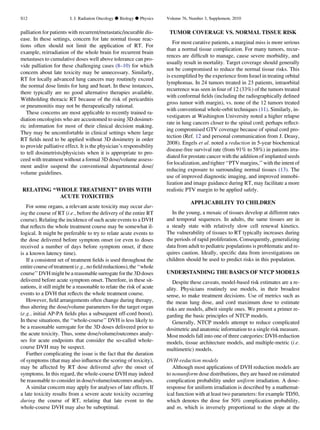 palliation for patients with recurrent/metastatic/incurable dis-
ease. In these settings, concern for late normal tissue reac-
tions often should not limit the application of RT. For
example, reirradiation of the whole brain for recurrent brain
metastases to cumulative doses well above tolerance can pro-
vide palliation for these challenging cases (8–10) for which
concern about late toxicity may be unnecessary. Similarly,
RT for locally advanced lung cancers may routinely exceed
the normal dose limits for lung and heart. In these instances,
there typically are no good alternative therapies available.
Withholding thoracic RT because of the risk of pericarditis
or pneumonitis may not be therapeutically rational.
These concerns are most applicable to recently trained ra-
diation oncologists who are accustomed to using 3D dosimet-
ric information for most of their clinical decision making.
They may be uncomfortable in clinical settings where large
RT ﬁelds need to be applied without 3D dosimetry in order
to provide palliative effect. It is the physician’s responsibility
to tell dosimetrists/physicists when it is appropriate to pro-
ceed with treatment without a formal 3D dose/volume assess-
ment and/or suspend the conventional departmental dose/
volume guidelines.
RELATING ‘‘WHOLE TREATMENT’’ DVHS WITH
ACUTE TOXICITIES
For some organs, a relevant acute toxicity may occur dur-
ing the course of RT (i.e., before the delivery of the entire RT
course). Relating the incidence of such acute events to a DVH
that reﬂects the whole treatment course may be somewhat il-
logical. It might be preferable to try to relate acute events to
the dose delivered before symptom onset (or even to doses
received a number of days before symptom onset, if there
is a known latency time).
If a consistent set of treatment ﬁelds is used throughout the
entirecourseoftreatment(e.g.,noﬁeldreductions),the‘‘whole
course’’ DVH might bea reasonable surrogate for the 3D doses
delivered before acute symptom onset. Therefore, in these sit-
uations, it still might be a reasonable to relate the risk of acute
events to a DVH that reﬂects the whole treatment course.
However, ﬁeld arrangements often change during therapy,
thus altering the dose/volume parameters for the target organ
(e.g., initial AP-PA ﬁelds plus a subsequent off-cord boost).
In these situations, the ‘‘whole-course’’ DVH is less likely to
be a reasonable surrogate for the 3D doses delivered prior to
the acute toxicity. Thus, some dose/volume/outcomes analy-
ses for acute endpoints that consider the so-called whole-
course DVH may be suspect.
Further complicating the issue is the fact that the duration
of symptoms (that may also inﬂuence the scoring of toxicity),
may be affected by RT dose delivered after the onset of
symptoms. In this regard, the whole-course DVH may indeed
be reasonable to consider in dose/volume/outcomes analyses.
A similar concern may apply for analyses of late effects. If
a late toxicity results from a severe acute toxicity occurring
during the course of RT, relating that late event to the
whole-course DVH may also be suboptimal.
TUMOR COVERAGE VS. NORMAL TISSUE RISK
For most curative patients, a marginal miss is more serious
than a normal tissue complication. For many tumors, recur-
rences are difﬁcult to manage, cause severe morbidity, and
usually result in mortality. Target coverage should generally
not be compromised to reduce the normal tissue risks. This
is exempliﬁed by the experience from Israel in treating orbital
lymphomas. In 24 tumors treated in 23 patients, intraorbital
recurrence was seen in four of 12 (33%) of the tumors treated
with conformal ﬁelds (including the radiographically deﬁned
gross tumor with margin), vs. none of the 12 tumors treated
with conventional whole-orbit techniques (11). Similarly, in-
vestigators at Washington University noted a higher relapse
rate in lung cancers closer to the spinal cord; perhaps reﬂect-
ing compromised GTV coverage because of spinal cord pro-
tection (Ref. 12 and personal communication from J. Deasy,
2008). Engels et al. noted a reduction in 5-year biochemical
disease-free survival rate (from 91% to 58%) in patients irra-
diated for prostate cancer with the addition of implanted seeds
for localization, and tighter ‘‘PTV margins,’’ with the intent of
reducing exposure to surrounding normal tissues (13). The
use of improved diagnostic imaging, and improved immobi-
lization and image guidance during RT, may facilitate a more
realistic PTV margin to be applied safely.
APPLICABILITY TO CHILDREN
In the young, a mosaic of tissues develop at different rates
and temporal sequences. In adults, the same tissues are in
a steady state with relatively slow cell renewal kinetics.
The vulnerability of tissues to RT typically increases during
the periods of rapid proliferation. Consequently, generalizing
data from adult to pediatric populations is problematic and re-
quires caution. Ideally, speciﬁc data from investigations on
children should be used to predict risks in this population.
UNDERSTANDING THE BASICS OF NTCP MODELS
Despite these caveats, model-based risk estimates are a re-
ality. Physicians routinely use models, in their broadest
sense, to make treatment decisions. Use of metrics such as
the mean lung dose, and cord maximum dose to estimate
risks are models, albeit simple ones. We present a primer re-
garding the basic principles of NTCP models.
Generally, NTCP models attempt to reduce complicated
dosimetric and anatomic information to a single risk measure.
Most models fall into one of three categories: DVH-reduction
models, tissue architecture models, and multiple-metric (i.e.
multimetric) models.
DVH-reduction models
Although most applications of DVH reduction models are
to nonuniform dose distributions, they are based on estimated
complication probability under uniform irradiation. A dose-
response for uniform irradiation is described by a mathemat-
ical function with at least two parameters: for example TD50,
which denotes the dose for 50% complication probability,
and m, which is inversely proportional to the slope at the
S12 I. J. Radiation Oncology d Biology d Physics Volume 76, Number 3, Supplement, 2010
 