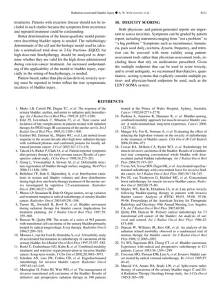 treatments. Patients with recurrent disease should not be in-
cluded in such studies because the symptoms from recurrence
and repeated treatment could be confounding.
Better determination of the linear-quadratic model param-
eters describing bladder injury is needed. The radiobiologic
determinants of the a/b and the biologic model used to calcu-
late a normalized total dose in 2-Gy fractions (EQD2) for
high-dose-rate brachytherapy should be analyzed to deter-
mine whether they are valid for the high doses administered
during cervical-cancer treatment. An increased understand-
ing of the applicability of the model to bladder injury, espe-
cially in the setting of brachytherapy, is needed.
Patient-based, rather than physician-derived, toxicity scor-
ing must be reported to better reﬂect the true symptomatic
incidence of bladder injury.
10. TOXICITY SCORING
Both physician- and patient-generated reports are impor-
tant to assess toxicities. Symptoms can be graded by patient
report, including statements ranging from ‘‘not a problem’’ to
‘‘a big problem.’’ Symptoms such as incontinence, hematu-
ria, pads used daily, nocturia, dysuria, frequency, and reten-
tion can be assessed with more validity using patient-
assessment tools rather than physician-assessment tools, in-
cluding those that rely on medications prescribed. Given
the multiple endpoints that can be used to score toxicity,
and to avoid ambiguity, we recommend that objective, quan-
titative, scoring systems that explicitly consider multiple pa-
tient- and physician-based endpoints be used, such as the
LENT-SOMA system.
REFERENCES
1. Marks LB, Carroll PR, Dugan TC, et al. The response of the
urinary bladder, urethra, and ureter to radiation and chemother-
apy. Int J Radiat Oncol Biol Phys 1995;31:1257–1280.
2. Eifel PJ, Levenback C, Wharton JT, et al. Time course and
incidence of late complications in patients treated with radiation
therapy for FIGO stage IB carcinoma of the uterine cervix. Int J
Radiat Oncol Biol Phys 1995;32:1289–1300.
3. Gardner BG, Zietman AL, Shipley WU, et al. Late normal tissue
sequelae in the second decade after high dose radiation therapy
with combined photons and conformal protons for locally ad-
vanced prostate cancer. J Urol 2002;167:123–126.
4. Talcott JA, Rieker P, Clark JA, et al. Patient-reported symptoms
after primary therapy for early prostate cancer: Results of a pro-
spective cohort study. J Clin Oncol 1998;16:275–283.
5. Xiong L, Viswanathan A, Stewart AJ, et al. Deformable struc-
ture registration of bladder through surface mapping. Med Phys
2006;33:1848–1856.
6. Hellebust TP, Dale E, Skjonsberg A, et al. Interfraction varia-
tions in rectum and bladder volumes and dose distributions
during high dose rate brachytherapy treatment of the uterine cer-
vix investigated by repetitive CT-examinations. Radiother
Oncol 2001;60:273–280.
7. Muren LP, Smaaland R, Dahl O. Organ motion, set-up variation
and treatment margins in radical radiotherapy of urinary bladder
cancer. Radiother Oncol 2003;69:291–304.
8. Turner SL, Swindell R, Bowl N, et al. Bladder movement
during radiation therapy for bladder cancer: Implications for
treatment planning. Int J Radiat Oncol Biol Phys 1997;39:
355–360.
9. Duncan W, Quilty PM. The results of a series of 963 patients
with transitional cell carcinoma of the urinary bladder primarily
treated by radical megavoltage X-ray therapy. Radiother Oncol
1986;7:299–310.
10. Moonen L, vander Voet H, Horenblas S,et al. Afeasibility study
of accelerated fractionation in radiotherapy of carcinoma of the
urinary bladder. Int J Radiat Oncol Biol Phys 1997;37:537–542.
11. Rodel C, Grabenbauer GG, Kuhn R, et al. Combined-modality
treatment and selective organ preservation in invasive bladder
cancer: Long-term results. J Clin Oncol 2002;20:3061–3071.
12. Scholten AN, Leer JW, Collins CD, et al. Hypofractionated
radiotherapy for invasive bladder cancer. Radiother Oncol
1997;43:163–169.
13. Mameghan H, Fisher RJ, Watt WH, et al. The management of
invasive transitional cell carcinoma of the bladder: Results of
deﬁnitive and preoperative radiation therapy in 390 patients
treated at the Prince of Wales Hospital, Sydney, Australia.
Cancer 1992;69:2771–2778.
14. Perdona S, Autorino R, Damiano R, et al. Bladder-sparing,
combined-modality approach for muscle-invasive bladder can-
cer: A multi-institutional, long-term experience. Cancer 2008;
112:75–83.
15. Mangar SA, Foo K, Norman A, et al. Evaluating the effect of
reducing the high-dose volume on the toxicity of radiotherapy
in the treatment of bladder cancer. Clin Oncol (R Coll Radiol)
2006;18:466–473.
16. Cowan RA, McBain CA, Ryder WD, et al. Radiotherapy for
muscle-invasive carcinoma of the bladder: Results of a random-
ized trial comparing conventional whole bladder with dose-
escalated partial bladder radiotherapy. Int J Radiat Oncol Biol
Phys 2004;59:197–207.
17. Yavuz AA, Yavuz MN, Ozgur GK, et al. Accelerated superfrac-
tionated radiotherapy with concomitant boost for invasive blad-
der cancer. Int J Radiat Oncol Biol Phys 2003;56:734–745.
18. Pos FJ, van Tienhoven G, Hulshof MC, et al. Concomitant
boost radiotherapy for muscle invasive bladder cancer. Radio-
ther Oncol 2003;68:75–80.
19. Shipley WU, Bae K, Efstathiou JA, et al. Late pelvic toxicity
following bladder-sparing therapy in patients with invasive
bladder cancer: Analysis of RTOG 89-03, 95-06, 97-06,
99-06. Proceedings of the American Society for Therapeutic
Radiology and Oncology 49th Annual Meeting, Los Angeles,
CA. Int J Radiat Oncol Biol Phys 2007;69:S8.
20. Quilty PM, Duncan W. Primary radical radiotherapy for T3
transitional cell cancer of the bladder: An analysis of sur-
vival and control. Int J Radiat Oncol Biol Phys 1986;12:
853–860.
21. Duncan W, Williams JR, Kerr GR, et al. An analysis of the
radiation related morbidity observed in a randomized trial of
neutron therapy for bladder cancer. Int J Radiat Oncol Biol
Phys 1986;12:2085–2092.
22. Yu WS, Sagerman RH, Chung CT, et al. Bladder carcinoma:
Experience with radical and preoperative radiotherapy in 421
patients. Cancer 1985;56:1293–1299.
23. Corcoran MO, Thomas DM, Lim A, et al. Invasive bladder can-
cer treated by radical external radiotherapy. Br J Urol 1985;57:
40–42.
24. Marcial VA, Amato DA, Brady LW, et al. Split-course radio-
therapy of carcinoma of the urinary bladder stages C and D1:
A Radiation Therapy Oncology Group study. Am J Clin Oncol
1985;8:185–199.
Radiation-associated bladder injury d A. N. VISWANATHAN et al. S121
 