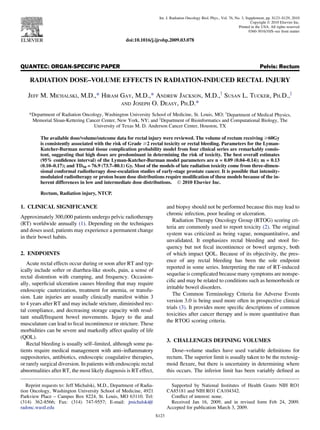 QUANTEC: ORGAN-SPECIFIC PAPER Pelvis: Rectum
RADIATION DOSE–VOLUME EFFECTS IN RADIATION-INDUCED RECTAL INJURY
JEFF M. MICHALSKI, M.D.,* HIRAM GAY, M.D.,* ANDREW JACKSON, M.D.,y
SUSAN L. TUCKER, PH.D.,z
AND JOSEPH O. DEASY, PH.D.*
*Department of Radiation Oncology, Washington University School of Medicine, St. Louis, MO; y
Department of Medical Physics,
Memorial Sloan-Kettering Cancer Center, New York, NY; and z
Department of Bioinformatics and Computational Biology, The
University of Texas M. D. Anderson Cancer Center, Houston, TX
The available dose/volume/outcome data for rectal injury were reviewed. The volume of rectum receiving $60Gy
is consistently associated with the risk of Grade $2 rectal toxicity or rectal bleeding. Parameters for the Lyman-
Kutcher-Burman normal tissue complication probability model from four clinical series are remarkably consis-
tent, suggesting that high doses are predominant in determining the risk of toxicity. The best overall estimates
(95% conﬁdence interval) of the Lyman-Kutcher-Burman model parameters are n = 0.09 (0.04–0.14); m = 0.13
(0.10–0.17); and TD50 = 76.9 (73.7–80.1) Gy. Most of the models of late radiation toxicity come from three-dimen-
sional conformal radiotherapy dose-escalation studies of early-stage prostate cancer. It is possible that intensity-
modulated radiotherapy or proton beam dose distributions require modiﬁcation of these models because of the in-
herent differences in low and intermediate dose distributions. Ó 2010 Elsevier Inc.
Rectum, Radiation injury, NTCP.
1. CLINICAL SIGNIFICANCE
Approximately 300,000 patients undergo pelvic radiotherapy
(RT) worldwide annually (1). Depending on the techniques
and doses used, patients may experience a permanent change
in their bowel habits.
2. ENDPOINTS
Acute rectal effects occur during or soon after RT and typ-
ically include softer or diarrhea-like stools, pain, a sense of
rectal distention with cramping, and frequency. Occasion-
ally, superﬁcial ulceration causes bleeding that may require
endoscopic cauterization, treatment for anemia, or transfu-
sion. Late injuries are usually clinically manifest within 3
to 4 years after RT and may include stricture, diminished rec-
tal compliance, and decreasing storage capacity with resul-
tant small/frequent bowel movements. Injury to the anal
musculature can lead to fecal incontinence or stricture. These
morbidities can be severe and markedly affect quality of life
(QOL).
Rectal bleeding is usually self–limited, although some pa-
tients require medical management with anti–inﬂammatory
suppositories, antibiotics, endoscopic coagulative therapies,
or rarely surgical diversion. In patients with endoscopic rectal
abnormalities after RT, the most likely diagnosis is RT effect,
and biopsy should not be performed because this may lead to
chronic infection, poor healing or ulceration.
Radiation Therapy Oncology Group (RTOG) scoring cri-
teria are commonly used to report toxicity (2). The original
system was criticized as being vague, nonquantitative, and
unvalidated. It emphasizes rectal bleeding and stool fre-
quency but not fecal incontinence or bowel urgency, both
of which impact QOL. Because of its objectivity, the pres-
ence of any rectal bleeding has been the sole endpoint
reported in some series. Interpreting the rate of RT-induced
sequelae is complicated because many symptoms are nonspe-
ciﬁc and may be related to conditions such as hemorrhoids or
irritable bowel disorders.
The Common Terminology Criteria for Adverse Events
version 3.0 is being used more often in prospective clinical
trials (3). It provides more speciﬁc descriptions of common
toxicities after cancer therapy and is more quantitative than
the RTOG scoring criteria.
3. CHALLENGES DEFINING VOLUMES
Dose–volume studies have used variable deﬁnitions for
rectum. The superior limit is usually taken to be the rectosig-
moid ﬂexure, but there is uncertainty in determining where
this occurs. The inferior limit has been variably deﬁned as
Reprint requests to: Jeff Michalski, M.D., Department of Radia-
tion Oncology, Washington University School of Medicine, 4921
Parkview Place – Campus Box 8224, St. Louis, MO 63110. Tel:
(314) 362-8566; Fax: (314) 747-9557; E-mail: jmichalski@
radonc.wustl.edu
Supported by National Institutes of Health Grants NIH RO1
CA85181 and NIH RO1 CA104342.
Conﬂict of interest: none.
Received Jan 16, 2009, and in revised form Feb 24, 2009.
Accepted for publication March 3, 2009.
S123
Int. J. Radiation Oncology Biol. Phys., Vol. 76, No. 3, Supplement, pp. S123–S129, 2010
Copyright Ó 2010 Elsevier Inc.
Printed in the USA. All rights reserved
0360-3016/10/$–see front matter
doi:10.1016/j.ijrobp.2009.03.078
 