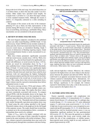 being at the level of the anal verge, the ischial tuberosities (or
2 cm below them), or above the anus (the caudal 3 cm of in-
testine). Other studies have speciﬁed rectal lengths, for
example from 1 cm below to 1 cm above the target volume,
or from standard treatment ﬁelds. Although the rectum is
hollow, it is frequently contoured as a solid, including its
contents.
The position of the rectum at the time of the treatment-
planning CT scan is likely not fully representative of the
position during RT because of inter- or intrafraction varia-
tions in rectal ﬁlling, intestinal gas, and bladder ﬁlling. These
uncertainties are not considered in the present analysis.
4. REVIEW OF DOSE–VOLUME DATA
The most frequent endpoints considered in the published
analyses are either rectal bleeding or RTOG Grade $2 late
rectal toxicity. Grade 2 RTOG toxicity includes moderate di-
arrhea and colic, bowel movement more than ﬁve times daily,
excessive rectal mucus, or intermittent bleeding. Grade 3
consists of obstruction or bleeding requiring surgery. Grade
4 (necrosis/perforation ﬁstula) is rarely encountered in cur-
rent practice.
Most dose–volume parameters signiﬁcantly associated
with late rectal toxicity consider doses $60 Gy. With a few
exceptions, VDose has not been found to be signiﬁcantly asso-
ciated with differences in rectal toxicity for doses #45 Gy.
Results are mixed for intermediate doses. In Fig. 1 we
show published dose–volume histogram (DVH) thresholds.
Rates of Grade $2 rectal toxicity were signiﬁcantly higher
for DVHs passing above these thresholds than for those pass-
ing below. Results from each study have been coded by dose
spectrum (with red representing the highest biologically
equivalent prescription and blue the lowest) and by line thick-
ness (proportional to the overall rate of rectal toxicity in the
study). This coding shows that at lower prescription doses,
larger volumes must be exposed to intermediate doses before
substantial toxicity is seen.
The curves converge at doses 70 Gy and volumes 20%,
showing that dose–volume data from multiple centers con-
verge at the high dose range. This implies that these values
are more consistently associated with toxicity. To compare
clinical DVHs with the thresholds shown in the ﬁgure, the
DVH and prescription doses were ﬁrst translated to linear-
quadratic equivalent doses delivered in 2-Gy fractions, calcu-
lated using a/b = 3 Gy. Thresholds derived from treatments
with similar biologically equivalent prescription doses may
be found using the color coding speciﬁed in the legend.
Threshold volumes shown in the graph are for the full length
of the anatomic rectum. The reader should bear in mind that,
as pointed out in the recommendations below, constraints at
intermediate doses need to be validated.
Values of VDose tend to be highly correlated with one
another across a wide range of doses, especially for patients
treated at the same institution with similar techniques. There-
fore, volumes exposed to intermediate doses may seem to be
signiﬁcant purely through their correlation with more biolog-
ically relevant high-dose volumes. Moreover, the volumes
exposed to the highest doses are most subject to the discrep-
ancies between the planned and delivered DVH. This too,
could lead to an apparent association between toxicity and
volumes exposed to intermediate doses. Alternatively, vol-
umes exposed to intermediate and high doses might both
have biologic signiﬁcance if, for example, the volumes
exposed to intermediate doses play a role in the recovery of
tissue exposed to the highest doses (4).
5. FACTORS AFFECTING RISK
Factors reportedly associated with complication risk
include diabetes mellitus (5–9), hemorrhoids (10, 11), inﬂam-
matory bowel disease (12), advanced age (8), androgen dep-
rivation therapy (13, 14), rectum size (15), prior abdominal
surgery (7), and severe acute rectal toxicity (7, 14, 16–20).
A high rate of acute rectal toxicity is now recognized as asso-
ciated with late RT proctopathy (18, 21, 22). In the Dutch ran-
domized dose trial for localized prostate cancer, it was an
independent signiﬁcant predictor for late gastrointestinal
(GI) toxicity (20, 22). This raises the question as to whether
early interventions that lessen acute toxicity might also
reduce the risk of late complications, or whether greater-
than-expected acute toxicity might be an early indicator of
patient hypersensitivity to RT.
Dose-volume limits for = grade 2 rectal toxicity
with LQ corrected doses (α/β = 3 Gy)
LQ equivalent dose in 2 Gy fractions (Gy)
10 20 30 40 50 60 70 80 90
emulov%
0
20
40
60
80
100
Zapatero
70-75.6 Gy: 7%
Koper
66 Gy: 33%
Wachter
66 Gy: 14%
Akimoto
69 Gy: 25%
3 Gy/fr
Jackson
75.6 Gy: 19%
Jackson
70.2 Gy: 6%
Huang
74-78 Gy: 23%
Fiorino
70-76 Gy: 9%
Cozzarini
66.2-70.2Gy: 11%
Hartford
75.6 Gy:34%
Grade 1
Fig. 1. Dose–volume histogram thresholds found to be signiﬁcantly
associated with Grade $ 2 rectal toxicity. Thicker lines indicate
higher rates of rates of overall toxicity (percentages are indicated
on the graph along with the physical prescription dose). Threshold
doses are expressed as linear-quadratic equivalent doses delivered in
2-Gy fractions, calculated using a/b = 3 Gy. The associated linear-
quadratic equivalent prescription doses are coded by spectrum from
lowest (blue), to highest (red). Volumes shown in the graph are
based on the full length of the anatomic rectum. Curves for Huang
and Wachter were adjusted downward by 15% and by 50% for Hart-
ford, to account for the different deﬁnitions used for rectal volume.
Dose–volume data from multiple centers converge at the high dose
range, implying that these values are more consistently associated
with toxicity. Abbreviations: LQ = linear quadratic
S124 I. J. Radiation Oncology d Biology d Physics Volume 76, Number 3, Supplement, 2010
 