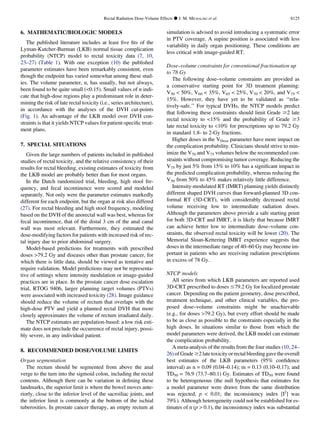 6. MATHEMATIC/BIOLOGIC MODELS
The published literature includes at least ﬁve ﬁts of the
Lyman-Kutcher-Burman (LKB) normal tissue complication
probability (NTCP) model to rectal toxicity data (7, 10,
23–27) (Table 1). With one exception (10) the published
parameter estimates have been remarkably consistent, even
though the endpoint has varied somewhat among these stud-
ies. The volume parameter, n, has usually, but not always,
been found to be quite small (0.15). Small values of n indi-
cate that high-dose regions play a predominant role in deter-
mining the risk of late rectal toxicity (i.e., series architecture),
in accordance with the analyses of the DVH cut-points
(Fig. 1). An advantage of the LKB model over DVH con-
straints is that it yields NTCP values for patient-speciﬁc treat-
ment plans.
7. SPECIAL SITUATIONS
Given the large numbers of patients included in published
studies of rectal toxicity, and the relative consistency of their
results for rectal bleeding, existing estimates of toxicity from
the LKB model are probably better than for most organs.
In the Dutch randomized trial, bleeding, high stool fre-
quency, and fecal incontinence were scored and modeled
separately. Not only were the parameter estimates markedly
different for each endpoint, but the organ at risk also differed
(27). For rectal bleeding and high stool frequency, modeling
based on the DVH of the anorectal wall was best, whereas for
fecal incontinence, that of the distal 3 cm of the anal canal
wall was most relevant. Furthermore, they estimated the
dose-modifying factors for patients with increased risk of rec-
tal injury due to prior abdominal surgery.
Model-based predictions for treatments with prescribed
doses 79.2 Gy and diseases other than prostate cancer, for
which there is little data, should be viewed as tentative and
require validation. Model predictions may not be representa-
tive of settings where intensity modulation or image-guided
practices are in place. In the prostate cancer dose escalation
trial, RTOG 9406, larger planning target volumes (PTVs)
were associated with increased toxicity (28). Image guidance
should reduce the volume of rectum that overlaps with the
high-dose PTV and yield a planned rectal DVH that more
closely approximates the volume of rectum irradiated daily.
The NTCP estimates are population-based: a low risk esti-
mate does not preclude the occurrence of rectal injury, possi-
bly severe, in any individual patient.
8. RECOMMENDED DOSE/VOLUME LIMITS
Organ segmentation
The rectum should be segmented from above the anal
verge to the turn into the sigmoid colon, including the rectal
contents. Although there can be variation in deﬁning these
landmarks, the superior limit is where the bowel moves ante-
riorly, close to the inferior level of the sacroiliac joints, and
the inferior limit is commonly at the bottom of the ischial
tuberosities. In prostate cancer therapy, an empty rectum at
simulation is advised to avoid introducing a systematic error
in PTV coverage. A supine position is associated with less
variability in daily organ positioning. These conditions are
less critical with image-guided RT.
Dose–volume constraints for conventional fractionation up
to 78 Gy
The following dose–volume constraints are provided as
a conservative starting point for 3D treatment planning:
V50  50%, V60  35%, V65  25%, V70  20%, and V75 
15%. However, they have yet to be validated as ‘‘rela-
tively-safe.’’ For typical DVHs, the NTCP models predict
that following these constraints should limit Grade $2 late
rectal toxicity to 15% and the probability of Grade $3
late rectal toxicity to 10% for prescriptions up to 79.2 Gy
in standard 1.8- to 2-Gy fractions.
Higher doses in the VDose parameter have more impact on
the complication probability. Clinicians should strive to min-
imize the V70 and V75 volumes below the recommended con-
straints without compromising tumor coverage. Reducing the
V75 by just 5% from 15% to 10% has a signiﬁcant impact in
the predicted complication probability, whereas reducing the
V50 from 50% to 45% makes relatively little difference.
Intensity-modulated RT (IMRT) planning yields distinctly
different shaped DVH curves than forward-planned 3D con-
formal RT (3D-CRT), with considerably decreased rectal
volume receiving low to intermediate radiation doses.
Although the parameters above provide a safe starting point
for both 3D-CRT and IMRT, it is likely that because IMRT
can achieve better low to intermediate dose–volume con-
straints, the observed rectal toxicity will be lower (20). The
Memorial Sloan-Kettering IMRT experience suggests that
doses in the intermediate range of 40–60 Gy may become im-
portant in patients who are receiving radiation prescriptions
in excess of 78 Gy.
NTCP models
All series from which LKB parameters are reported used
3D-CRT prescribed to doses #79.2 Gy for localized prostate
cancer. Depending on the patient geometry, dose prescribed,
treatment technique, and other clinical variables, the pro-
posed dose–volume constraints might be unachievable
(e.g., for doses 79.2 Gy), but every effort should be made
to be as close as possible to the constraints especially in the
high doses. In situations similar to those from which the
model parameters were derived, the LKB model can estimate
the complication probability.
A meta-analysis of the results from the four studies (10, 24–
26) of Grade $2 late toxicity or rectal bleeding gavethe overall
best estimates of the LKB parameters (95% conﬁdence
interval) as n = 0.09 (0.04–0.14); m = 0.13 (0.10–0.17); and
TD50 = 76.9 (73.7–80.1) Gy. Estimates of TD50 were found
to be heterogeneous (the null hypothesis that estimates for
a model parameter were drawn from the same distribution
was rejected, p  0.01; the inconsistency index [I2
] was
79%). Although heterogeneity could not be established for es-
timates of n (p  0.1), the inconsistency index was substantial
Rectal Radiation Dose-Volume Effects d J. M. MICHALSKI et al. S125
 