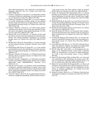 after radical prostatectomy with conformal or conventional ra-
diotherapy (66.6-70.2 Gy). Int J Radiat Oncol Biol Phys
2003;55:688–694.
17. Fiorino C, Sanguineti G, Cozzarini C, et al. Rectal dose-volume
constraints in high-dose radiotherapy of localized prostate can-
cer. Int J Radiat Oncol Biol Phys 2003;57:953–962.
18. O’Brien PC, Franklin CI, Poulsen MG, et al. Acute symptoms,
not rectally administered sucralfate, predict for late radiation
proctitis: longer term follow-up of a phase III trial—Trans-Tas-
man Radiation Oncology Group. Int J Radiat Oncol Biol Phys
2002;54:442–449.
19. Vargas C, Martinez A, Kestin LL, et al. Dose-volume analysis
of predictors for chronic rectal toxicity after treatment of pros-
tate cancer with adaptive image-guided radiotherapy. Int J Ra-
diat Oncol Biol Phys 2005;62:1297–1308.
20. Zelefsky MJ, Levin EJ, Hunt M, et al. Incidence of late rectal
and urinary toxicities after three-dimensional conformal radio-
therapy and intensity-modulated radiotherapy for localized
prostate cancer. Int J Radiat Oncol Biol Phys 2008;70:1124–
1129.
21. Denham JW, O’Brien PC, Dunstan RH, et al. Is there more than
one late radiation proctitis syndrome? Radiother Oncol 1999;
51:43–53.
22. Heemsbergen WD, Peeters ST, Koper PC, et al. Acute and late
gastrointestinal toxicity after radiotherapy in prostate cancer pa-
tients: Consequential late damage. Int J Radiat Oncol Biol Phys
2006;66:3–10.
23. Burman C, Kutcher GJ, Emami B, et al. Fitting of normal tissue
tolerance data to an analytic function. Int J Radiat Oncol Biol
Phys 1991;21:123–135.
24. Rancati T, Fiorino C, Gagliardi G, et al. Fitting late rectal bleed-
ing data using different NTCP models: Results from an Italian
multi-centric study (AIROPROS0101). Radiother Oncol
2004;73:21–32.
25. Sohn M, Yan D, Liang J, et al. Incidence of late rectal bleeding
in high-dose conformal radiotherapy of prostate cancer using
equivalent uniform dose-based and dose-volume-based normal
tissue complication probability models. Int J Radiat Oncol Biol
Phys 2007;67:1066–1073.
26. Tucker SL, Dong L, Bosch W. Fit of a generalized Lyman nor-
mal-tissue complication probability (NTCP) model to Grade $
2 late rectal toxicity data from patients treated on protocol
RTOG 94-06. Int J Radiat Oncol Biol Phys 2007;69:S8–S9.
27. Peeters ST, Hoogeman MS, Heemsbergen WD, et al. Rectal
bleeding, fecal incontinence, and high stool frequency after con-
formal radiotherapy for prostate cancer: Normal tissue compli-
cation probability modeling. Int J Radiat Oncol Biol Phys 2006;
66:11–19.
28. Michalski JM, Bae K, Roach M, et al. Long-Term Toxicity Fol-
lowing 3D Conformal Radiation Therapy for Prostate Cancer
from the RTOG 9406 Phase I/II Dose Escalation Study. Int J
Radiat Oncol Biol Phys 2009.
29. Brenner DJ. Fractionation and late rectal toxicity. Int J Radiat
Oncol Biol Phys 2004;60:1013–1015.
30. King CR, Brooks JD, Gill H, et al. Stereotactic body radiother-
apy for localized prostate cancer: Interim results of a prospective
phase II clinical trial. Int J Radiat Oncol Biol Phys 2009;73:
1043–1048.
31. al-Abany M, Helgason AR, Cronqvist AK, et al. Toward a def-
inition of a threshold for harmless doses to the anal-sphincter re-
gion and the rectum. Int J Radiat Oncol Biol Phys 2005;61:
1035–1044.
32. Litwin MS, Hays RD, Fink A, et al. The UCLA Prostate Cancer
Index: Development, reliability, and validity of a health-related
quality of life measure. Med Care 1998;36:1002–1012.
33. Wei JT, Dunn RL, Litwin MS, et al. Development and vali-
dation of the Expanded Prostate Cancer Index Composite
(EPIC) for comprehensive assessment of health-related qual-
ity of life in men with prostate cancer. Urology 2000;56:
899–905.
34. Peeters ST, Heemsbergen WD, van Putten WL, et al. Acute and
late complications after radiotherapy for prostate cancer: Re-
sults of a multicenter randomized trial comparing 68 Gy to 78
Gy. Int J Radiat Oncol Biol Phys 2005;61:1019–1034.
35. Meijer GJ, van den Brink M, Hoogeman MS, et al. Dose-wall
histograms and normalized dose-surface histograms for the rec-
tum: A new method to analyze the dose distribution over the
rectum in conformal radiotherapy. Int J Radiat Oncol Biol
Phys 1999;45:1073–1080.
36. Emami B, Lyman J, Brown A, et al. Tolerance of normal tissue
to therapeutic irradiation. Int J Radiat Oncol Biol Phys 1991;21:
109–122.
Rectal Radiation Dose-Volume Effects d J. M. MICHALSKI et al. S129
 