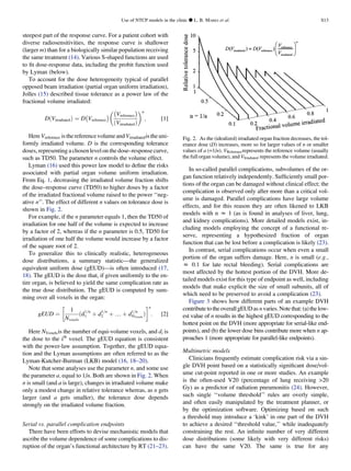 steepest part of the response curve. For a patient cohort with
diverse radiosensitivities, the response curve is shallower
(larger m) than for a biologically similar population receiving
the same treatment (14). Various S-shaped functions are used
to ﬁt dose-response data, including the probit function used
by Lyman (below).
To account for the dose heterogeneity typical of parallel
opposed beam irradiation (partial organ uniform irradiation),
Jolles (15) described tissue tolerance as a power law of the
fractional volume irradiated:
DðVirradiatedÞ ¼ D
À
Vreference
Á
À
Vreference
Á
ðVirradiatedÞ
n
; [1]
Here Vreference isthereferencevolumeandVirradiatedistheuni-
formly irradiated volume. D is the corresponding tolerance
doses, representing a chosen level on the dose–response curve,
such as TD50. The parameter n controls the volume effect.
Lyman (16) used this power law model to deﬁne the risks
associated with partial organ volume uniform irradiation.
From Eq. 1, decreasing the irradiated volume fraction shifts
the dose–response curve (TD50) to higher doses by a factor
of the irradiated fractional volume raised to the power ‘‘neg-
ative n’’. The effect of different n values on tolerance dose is
shown in Fig. 2.
For example, if the n parameter equals 1, then the TD50 of
irradiation for one half of the volume is expected to increase
by a factor of 2, whereas if the n parameter is 0.5, TD50 for
irradiation of one half the volume would increase by a factor
of the square root of 2.
To generalize this to clinically realistic, heterogeneous
dose distributions, a summary statistic—the generalized
equivalent uniform dose (gEUD)—is often introduced (17,
18). The gEUD is the dose that, if given uniformly to the en-
tire organ, is believed to yield the same complication rate as
the true dose distribution. The gEUD is computed by sum-
ming over all voxels in the organ:
gEUD ¼
1
Nvoxels
ðd
1=n
1 þ d
1=n
2 þ . þ d
1=n
NVoxels
Þ
!n
: [2]
Here NVoxelsis the number of equi-volume voxels, and di is
the dose to the ith
voxel. The gEUD equation is consistent
with the power-law assumption. Together, the gEUD equa-
tion and the Lyman assumptions are often referred to as the
Lyman-Kutcher-Burman (LKB) model (16, 18–20).
Note that some analyses use the parameter n, and some use
the parameter a, equal to 1/n. Both are shown in Fig. 2. When
n is small (and a is large), changes in irradiated volume make
only a modest change in relative tolerance whereas, as n gets
larger (and a gets smaller), the tolerance dose depends
strongly on the irradiated volume fraction.
Serial vs. parallel complication endpoints
There have been efforts to devise mechanistic models that
ascribe the volume dependence of some complications to dis-
ruption of the organ’s functional architecture by RT (21–23).
In so-called parallel complications, subvolumes of the or-
gan function relatively independently. Sufﬁciently small por-
tions of the organ can be damaged without clinical effect; the
complication is observed only after more than a critical vol-
ume is damaged. Parallel complications have large volume
effects, and for this reason they are often likened to LKB
models with n z 1 (as is found in analyses of liver, lung,
and kidney complications). More detailed models exist, in-
cluding models employing the concept of a functional re-
serve, representing a hypothesized fraction of organ
function that can be lost before a complication is likely (23).
In contrast, serial complications occur when even a small
portion of the organ suffers damage. Here, n is small (e.g.,
z 0.1 for late rectal bleeding). Serial complications are
most affected by the hottest portion of the DVH. More de-
tailed models exist for this type of endpoint as well, including
models that make explicit the size of small subunits, all of
which need to be preserved to avoid a complication (23).
Figure 3 shows how different parts of an example DVH
contributetotheoverall gEUDas nvaries. Notethat: (a) thelow-
est value of n results in the highest gEUD corresponding to the
hottest point on the DVH (more appropriate for serial-like end-
points), and (b) the lower dose bins contribute more when n ap-
proaches 1 (more appropriate for parallel-like endpoints).
Multimetric models
Clinicians frequently estimate complication risk via a sin-
gle DVH point based on a statistically signiﬁcant dose/vol-
ume cut-point reported in one or more studies. An example
is the often-used V20 (percentage of lung receiving 20
Gy) as a predictor of radiation pneumonitis (24). However,
such single ‘‘volume threshold’’ rules are overly simple,
and often easily manipulated by the treatment planner, or
by the optimization software. Optimizing based on such
a threshold may introduce a ‘kink’ in one part of the DVH
to achieve a desired ‘‘threshold value,’’ while inadequately
constraining the rest. An inﬁnite number of very different
dose distributions (some likely with very different risks)
can have the same V20. The same is true for any
Fig. 2. As the (idealized) irradiated organ fraction decreases, the tol-
erance dose (D) increases, more so for larger values of n or smaller
values of a (=1/n). VReferencerepresents the reference volume (usually
the full organ volume), and VIrradiated represents the volume irradiated.
Use of NTCP models in the clinic d L. B. MARKS et al. S13
 