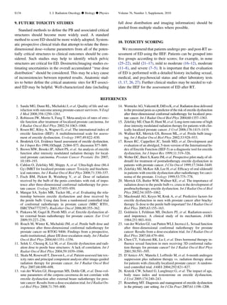 9. FUTURE TOXICITY STUDIES
Standard methods to deﬁne the PB and associated critical
structures should become more widely used. A standard
method to score ED should be more widely adopted. System-
atic prospective clinical trials that attempt to relate the three-
dimensional dose–volume parameters from all of the poten-
tially critical structures to clinical outcomes should be con-
sidered. Such studies may help to identify which pelvic
structures are critical for ED. Dosimetric/imaging studies es-
timating uncertainties in the overall accumulated ‘‘true dose
distribution’’ should be considered. This may be a key cause
of inconsistencies between reported results. Anatomic stud-
ies to better deﬁne the critical anatomic sites for RT-associ-
ated ED may be helpful. Well-characterized data (including
full dose distribution and imaging information) should be
pooled from multiple studies where possible.
10. TOXICITY SCORING
We recommend that patients undergo pre- and post-RT as-
sessment of ED using the IIEF. Patients can be grouped into
ﬁve groups according to their scores; for example, in none
(25–22), mild (21–17), mild to moderate (16–12), moderate
(11–8), and severe (7–5). It is important that the evaluation
of ED is performed with a detailed history including sexual,
medical, and psychosocial status and other laboratory tests
(3, 17, 26, 27). Further clinical studies may be needed to val-
idate the IIEF for the assessment of ED after RT.
REFERENCES
1. Sanda MG, Dunn RL, Michalski J, et al. Quality of life and sat-
isfaction with outcome among prostate-cancer survivors. N Engl
J Med 2008;358:1250–1261.
2. Robinson JW, Moritz S, Fung T. Meta-analysis of rates of erec-
tile function after treatment of localized prostate carcinoma. Int
J Radiat Oncol Biol Phys 2002;54:1063–1068.
3. Rosen RC, Riley A, Wagner G, et al. The international index of
erectile function (IIEF): A multidimensional scale for assess-
ment of erectile dysfunction. Urology 1997;49:822–830.
4. Broderick GA. Evidence based assessment of erectile dysfunction.
Int J Impot Res 1998;10(Suppl. 2):S64–S73. discussion S77–S69.
5. Brown MW, Brooks JP, Albert PS, et al. An analysis of erectile
function after intensity modulated radiation therapy for local-
ized prostate carcinoma. Prostate Cancer Prostatic Dis 2007;
10:189–193.
6. Cahlon O, Zelefsky MJ, Shippy A, et al. Ultra-high dose (86.4
Gy) IMRT for localized prostate cancer: Toxicity and biochem-
ical outcomes. Int J Radiat Oncol Biol Phys 2008;71:330–337.
7. Fisch BM, Pickett B, Weinberg V, et al. Dose of radiation
received by the bulb of the penis correlates with risk of impo-
tence after three-dimensional conformal radiotherapy for pros-
tate cancer. Urology 2001;57:955–959.
8. Mangar SA, Sydes MR, Tucker HL, et al. Evaluating the rela-
tionship between erectile dysfunction and dose received by
the penile bulb: Using data from a randomised controlled trial
of conformal radiotherapy in prostate cancer (MRC RT01,
ISRCTN47772397). Radiother Oncol 2006;80:355–362.
9. Pinkawa M, Gagel B, Piroth MD, et al. Erectile dysfunction af-
ter external beam radiotherapy for prostate cancer. Eur Urol
2009;55:227–236.
10. Roach M, Winter K, Michalski JM, et al. Penile bulb dose and
impotence after three-dimensional conformal radiotherapy for
prostate cancer on RTOG 9406: Findings from a prospective,
multi-institutional, phase I/II dose-escalation study. Int J Radiat
Oncol Biol Phys 2004;60:1351–1356.
11. Selek U, Cheung R, Lii M, et al. Erectile dysfunction and radi-
ation dose to penile base structures: A lack of correlation. Int J
Radiat Oncol Biol Phys 2004;59:1039–1046.
12. Skala M, Rosewall T, Dawson L, et al. Patient-assessed late tox-
icity rates and principal component analysis after image-guided
radiation therapy for prostate cancer. Int J Radiat Oncol Biol
Phys 2007;68:690–698.
13. van der Wielen GJ, Hoogeman MS, Dohle GR, et al. Dose-vol-
ume parameters of the corpora cavernosa do not correlate with
erectile dysfunction after external beam radiotherapy for pros-
tate cancer: Results from a dose-escalation trial. Int J Radiat On-
col Biol Phys 2008;71:795–800.
14. Wernicke AG, Valicenti R,DiEva K, et al. Radiation dose delivered
to the proximal penis as a predictor of the risk of erectile dysfunction
after three-dimensional conformal radiotherapy for localized pros-
tate cancer. Int J Radiat Oncol Biol Phys 2004;60:1357–1363.
15. Zelefsky MJ, Chan H, Hunt M, et al. Long-term outcome of high
dose intensity modulated radiation therapy for patients with clin-
ically localized prostate cancer. J Urol 2006;176:1415–1419.
16. Wallner KE, Merrick GS, Benson ML, et al. Penile bulb imag-
ing. Int J Radiat Oncol Biol Phys 2002;53:928–933.
17. Rosen RC, Cappelleri JC, Smith MD, et al. Development and
evaluation of an abridged, 5-item version of the International In-
dex of Erectile Function (IIEF-5) as a diagnostic tool for erectile
dysfunction. Int J Impot Res 1999;11:319–326.
18. Weber DC, Bieri S, Kurtz JM, et al. Prospective pilot study of sil-
denaﬁl for treatment of postradiotherapy erectile dysfunction in
patients with prostate cancer. J Clin Oncol 1999;17:3444–3449.
19. Zelefsky MJ, McKee AB, Lee H, et al. Efﬁcacy of oral sildenaﬁl
in patients with erectile dysfunction after radiotherapy for carci-
noma of the prostate. Urology 1999;53:775–778.
20. Merrick GS, Butler WM, Wallner KE, et al. The importance of
radiation doses to the penile bulb vs. crura in the development of
postbrachytherapy erectile dysfunction. Int J Radiat Oncol Biol
Phys 2002;54:1055–1062.
21. Macdonald AG, Keyes M, Kruk A, et al. Predictive factors for
erectile dysfunction in men with prostate cancer after brachy-
therapy: Is dose to the penile bulb important? Int J Radiat Oncol
Biol Phys 2005;63:155–163.
22. Goldstein I, Feldman MI, Deckers PJ, et al. Radiation-associ-
ated impotence. A clinical study of its mechanism. JAMA
1984;251:903–910.
23. van der Wielen GJ, van Putten WLJ, Incrocci L. Sexual function
after three-dimensional conformal radiotherapy for prostate
cancer: Results from a dose-escalation trial. Int J Radiat Oncol
Biol Phys 2007;68:479–484.
24. Chen CT, Valicenti RK, Lu J, et al. Does hormonal therapy in-
ﬂuence sexual function in men receiving 3D conformal radia-
tion therapy for prostate cancer? Int J Radiat Oncol Biol Phys
2001;50:591–595.
25. D’Amico AV, Manola J, Loffredo M, et al. 6-month androgen
suppression plus radiation therapy vs. radiation therapy alone
for patients with clinically localized prostate cancer: A random-
ized controlled trial. JAMA 2004;292:821–827.
26. Kratzik CW, Schatzl G, Lunglmayr G, et al. The impact of age,
body mass index and testosterone on erectile dysfunction.
J Urol 2005;174:240–243.
27. Rosenberg MT. Diagnosis and management of erectile dysfunction
in the primary care setting. Int J Clin Pract 2007;61:1198–1208.
S134 I. J. Radiation Oncology d Biology d Physics Volume 76, Number 3, Supplement, 2010
 