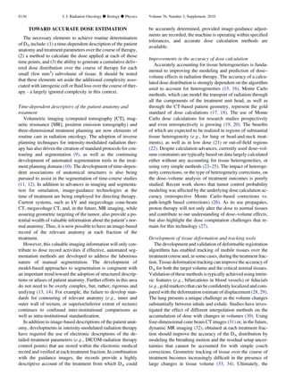 TOWARD ACCURATE DOSE ESTIMATION
The necessary elements to achieve routine determination
of DA include: (1) a time-dependent description of the patient
anatomy and treatment parameters over the course of therapy,
(2) a method to calculate the dose applied at each of those
time points, and (3) the ability to generate a cumulative deliv-
ered dose distribution over the course of therapy for each
small (few mm3
) subvolume of tissue. It should be noted
that these elements set aside the additional complexity asso-
ciated with iatrogenic cell or ﬂuid loss over the course of ther-
apy - a largely ignored complexity in this context.
Time-dependent descriptors of the patient anatomy and
treatment
Volumetric imaging (computed tomography [CT], mag-
netic resonance [MR], positron emission tomography) and
three-dimensional treatment planning are now elements of
routine care in radiation oncology. The adoption of inverse
planning techniques for intensity-modulated radiation ther-
apy has also driven the creation of standard protocols for con-
touring and segmentation (9), as well as the continuing
development of automated segmentation tools in the treat-
ment planning domain (10). The development of time-depen-
dent associations of anatomical structures is also being
pursued to assist in the segmentation of time-course studies
(11, 12). In addition to advances in imaging and segmenta-
tion for simulation, image-guidance technologies at the
time of treatment are being employed for directing therapy.
Current systems, such as kV and megavoltage cone-beam
CT, megavoltage CT, and, in the future, MR imaging, while
assuring geometric targeting of the tumor, also provide a po-
tential wealth of valuable information about the patient’s nor-
mal anatomy. Thus, it is now possible to have an image-based
record of the relevant anatomy at each fraction of the
treatment.
However, this valuable imaging information will only con-
tribute to dose record activities if effective, automated seg-
mentation methods are developed to address the laborious
nature of manual segmentation. The development of
model-based approaches to segmentation is congruent with
an important trend toward the adoption of structured descrip-
tions or atlases of patient anatomy. Further efforts in this area
do not need to be overly complex, but, rather, rigorous and
unifying (13, 14). For example, the failure to develop stan-
dards for contouring of relevant anatomy (e.g., inner and
outer wall of rectum, or superior/inferior extent of rectum)
continues to confound inter-institutional comparisons as
well as intra-institutional standardization.
In addition to image-based descriptions of the patient anat-
omy, developments in intensity-modulated radiation therapy
have required the use of electronic descriptions of the de-
tailed treatment parameters (e.g., DICOM-radiation therapy
control points) that are stored within the electronic medical
record and veriﬁed at each treatment fraction. In combination
with the guidance images, the records provide a highly
descriptive account of the treatment from which DA could
be accurately determined, provided image-guidance adjust-
ments are recorded, the machine is operating within speciﬁed
tolerances, and accurate dose calculation methods are
available.
Improvements in the accuracy of dose calculation
Accurately accounting for tissue heterogeneities is funda-
mental to improving the modeling and prediction of dose–
volume effects in radiation therapy. The accuracy of a calcu-
lated dose distribution is strongly dependent on the algorithm
used to account for heterogeneities (15, 16). Monte Carlo
methods, which can model the transport of radiation through
all the components of the treatment unit head, as well as
through the CT-based patient geometry, represent the gold
standard of dose calculations (17, 18). The use of Monte
Carlo dose calculations for research studies prospectively
and even retrospectively is growing (19, 20). The beneﬁts
of which are expected to be realized in regions of substantial
tissue heterogeneity (e.g., for lung or head-and-neck treat-
ments), as well as in low dose (21) or out-of-ﬁeld regions
(22). Despite calculation advances, currently used dose–vol-
ume constraints are typically based on data largely calculated
either without any accounting for tissue heterogeneities, or
using very simple methods (23–25). The impact of heteroge-
neity corrections, or the type of heterogeneity corrections, on
the dose–volume analysis of treatment outcomes is poorly
studied. Recent work shows that tumor control probability
modeling was affected by the underlying dose calculation ac-
curacy (retrospective Monte Carlo–based corrections vs.
path-length based corrections) (26). As its use propagates,
proton therapy will not only alter the dose to normal tissues
and contribute to our understanding of dose–volume effects,
but also highlight the dose computation challenges that re-
main for this technology (27).
Development of tissue deformation and tracking tools
The development and validation of deformable registration
algorithms has enabled tracking of mobile tissues over the
treatment course and, in some cases, during the treatment frac-
tion. Tissue deformation tracking can improve the accuracy of
DA for both the target volume and the critical normal tissues.
Validation of these methods is typically achieved using intrin-
sic features (e.g., bifurcations in blood vessels) or ﬁducials
(e.g., gold markers) that can be conﬁdently localized and com-
pared with the deformation estimate of displacement (28, 29).
The lung presents a unique challenge as the volume changes
substantially between inhale and exhale. Studies have inves-
tigated the effect of different interpolation methods on the
accumulation of dose with changes in volumes (30). Using
four-dimensional cone beam CT images (31) or, in the future,
dynamic MR imaging (32), obtained at each treatment frac-
tion should improve the accuracy of the DA distribution by
modeling the breathing motion and the residual setup uncer-
tainties that cannot be accounted for with simple couch
corrections. Geometric tracking of tissue over the course of
treatment becomes increasingly difﬁcult in the presence of
large changes in tissue volume (33, 34). Ultimately, the
S136 I. J. Radiation Oncology d Biology d Physics Volume 76, Number 3, Supplement, 2010
 