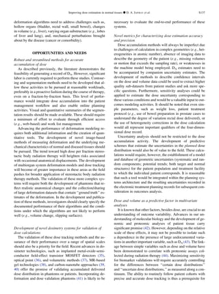deformation algorithms need to address challenges such as,
hollow organs (bladder, rectal wall, small bowel), changes
in volume (e.g., liver), varying organ substructure (e.g., lobes
of liver and lung), and, mechanical perturbations brought
about by the disease (cancer or comorbidity).
OPPORTUNITIES AND NEEDS
Robust and streamlined methods for accurate
accumulation of dose
As described previously, the literature demonstrates the
feasibility of generating a record of DA. However, signiﬁcant
labor is currently required to perform these studies. Contour-
ing and segmentation methods need to be developed that al-
low these activities to be pursued at reasonable workloads,
preferably in a proactive fashion during the course of therapy,
even on a fraction-by-fraction basis. This level of perfor-
mance would integrate dose accumulation into the patient
management workﬂow and also enable online planning
activities. Visual and quantitative summaries of the segmen-
tation results should be made available. These should require
a minimum of effort to evaluate through efﬁcient access
(e.g., web-based) and work list management.
Advancing the performance of deformation modeling re-
quires both additional information and the creation of quan-
titative tools. The development of novel image-based
methods of measuring deformation and the underlying me-
chanical characteristics of normal and diseased tissues should
be pursued. The trend toward high dose per fraction stereo-
tactic body radiation therapy will heighten risks associated
with occasional anatomical displacements. The development
of multiorgan system deformation models and dose tracking
will become of greater importance in these areas as the ﬁeld
pushes for broader application of stereotactic body radiation
therapy methods. The validation of these more complex sys-
tems will require both the development of phantoms that re-
ﬂect realistic anatomical changes and the collection/sharing
of large deformation datasets that contain ‘‘ground truth’’ es-
timates of the deformation. In the development and publica-
tion of these methods, investigators should clearly specify the
documented performance of their algorithms and the condi-
tions under which the algorithms are not likely to perform
well (e.g., volume change, slipping surfaces).
Development of novel dosimetry systems for validation of
dose calculations
The validation of these dose tracking methods and the as-
surance of their performance over a range of spatial scales
should also be a priority for the ﬁeld. Recent advances in do-
simeter technologies, such as implanted metal-oxide-semi-
conductor ﬁeld-effect transistor MOSFET detectors (35),
optical point (36), and volumetric methods (37), MR-based
gel technologies (38), and carbon-nanotube approaches (39,
40) offer the promise of validating accumulated delivered
dose distribution in phantoms or patients. Incorporating de-
formation and dose validation phantoms (41) is likely to be
necessary to evaluate the end-to-end performance of these
systems.
Novel metrics for characterizing dose estimation accuracy
and precision
Dose accumulation methods will always be imperfect due
to challenges of calculation in complex geometries (e.g., het-
erogeneities in atomic number), absence of imaging data to
describe the geometry of the patient (e.g., missing volumes
or motion that exceeds the sampling rate), or weaknesses in
the machine model being employed. DA estimates need to
be accompanied by companion uncertainty estimates. The
development of methods to describe conﬁdence intervals
on the dose and volume data could be used to extract higher
quality sub-datasets from patient studies and ask more spe-
ciﬁc questions. Furthermore, sensitivity analyses could be
applied to estimate the dose uncertainty corresponding to
these various conditions and would be a valuable input to out-
comes modeling activities. It should be noted that even sim-
ple parameters, such as weight loss, patient treatment
protocol (e.g., use of bowel preparation in prostate cases to
understand the degree of variation rectal dose delivered), or
the use of heterogeneity corrections in the dose calculation
would all represent important qualiﬁers of the four-dimen-
sional dose record.
Uncertainty analysis should not be restricted to the dose
accumulation activity. The development of predictive
schemes that estimate the uncertainties in the planned dose
distribution would also be of value to the ﬁeld. These calcu-
lations would require, however, the establishment of a model
and database of geometric uncertainties (systematic and ran-
dom components; potential trends; both target and normal
structures) for the patient population and treatment facility
to which the individual patient corresponds. It is reasonable
that such a tool would be integrated within the planning sys-
tems architecture and the resulting uncertainties recorded in
the electronic treatment planning records for subsequent con-
sideration in outcomes analysis.
Dose and volume as a predictive factor in multivariate
analyses
It is known that other factors, besides dose, are crucial to an
understanding of outcome variability. Advances in our un-
derstanding of molecular biology and the development of ge-
nomic and proteomic analyses of patient tissue carry
signiﬁcant promise (42). However, depending on the relative
scale of these effects, it may not be possible to isolate such
a dependence in the presence of large undocumented varia-
tions in another important variable, such as DA (43). The link-
age between simple variables such as dose and volume have
been demonstrated to correlate with proteomic assays col-
lected during radiation therapy (44). Maximizing sensitivity
for biomarker validations will require accurately controlling
for the differences between ‘‘certain dose distributions’’
and ‘‘uncertain dose distributions,’’ as measured along a con-
tinuum. The ability to routinely follow patient cohorts with
precise and accurate dose tracking is thus a prerequisite for
Improving dose estimation in normal tissues d D. A. JAFFRAY et al. S137
 
