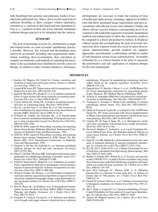 fully beneﬁting from genomic and proteomic studies of nor-
mal tissue radiosensitivity. Hence, these records need to be of
sufﬁcient ﬂexibility to allow complex volume (alternative
structures [e.g., portions of the lung]) and time dependent ef-
fects (e.g., variations in dose rate across intensity-modulated
radiation therapy practice) to be integrated into the analysis.
SUMMARY
The goal of generating accurate DA distributions to target
and normal tissues as a part of routine radiotherapy practice
is feasible. However, key research and development areas
need to be accelerated, including: auto-segmentation, defor-
mation modeling, dose accumulation, dose calculation in
complex environments, and methods of estimating the uncer-
tainty in the accumulated dose distribution over the course of
therapy. In addition to these research initiatives, informatics
developments are necessary to make the tracking of dose
a feasible and viable activity, including, support for workﬂow
tools that allow automated image segmentation and dose ac-
cumulation with efﬁcient review and validation. Finally, the
efforts will not succeed without a corresponding level of in-
vestment in the leadership required to formulate standardized
methods and nomenclature to allow the volumetric results to
be compared in a direct and productive fashion. It should go
without saying that accomplishing the goal of accurate nor-
mal tissue dose response would also assist in tumor dose-re-
sponse characterization, provide methods for adaptive
approaches, and eliminate a confounding variable in studies
of individualized normal tissue radiosensitivity. Accurately
estimating DA is a critical element in the drive to maximize
the performance and safe application of radiation therapy
for the individual patient.
REFERENCES
1. Kutcher GJ, Mageras GS, Leibel SA. Control, correction, and
modeling of setup errors and organ motion. Seminars in Radia-
tion Oncology 1996;5:134.
2. Langen KM, Jones DT. Organ motion and its management. Int J
Radiat Oncol Biol Phys 2001;50:265–278.
3. Keall PJ, Beckham WA, Booth JT, et al. A method to predict the
effect of organ motion and set-up variations on treatment plans.
Australas Phys Eng Sci Med 1999;22:48–52.
4. Yan D, Jaffray DA, Wong JW. A model to accumulate fraction-
ated dose in a deforming organ. Med Phys 1999;44:665.
5. Bos LJ, van der Geer J, van Herk M, et al. The sensitivity of
dose distributions for organ motion and set-up uncertainties in
prostate IMRT. Radiother Oncol 2005;76:18–26.
6. O’Daniel JC, Garden AS, Schwartz DL, et al. Parotid gland
dose in intensity-modulated radiotherapy for head and neck can-
cer: is what you plan what you get? Int J Radiat Oncol Biol Phys
2007;69:1290–1296.
7. ICRU50. ICRU report 50: Prescribing, recording, and reporting
photon beam therapy. Bethesda, Maryland: International Com-
mission on Radiation Units and Measurements; 1993.
8. ICRU62. ICRU report 62: Prescribing, recording, and reporting
photon beam therapy (Supplement to ICRU Report 50). Be-
thesda, MD, USA: International Commission on Radiation
Units and Measurements; 1999.
9. Gregoire V, De Neve W, Eisbruch A, et al. Intensity-modulated
radiation therapy for head and neck carcinoma. Oncologist
2007;12:555–564.
10. Pekar V, McNutt TR, Kaus MR. Automated model-based organ
delineation for radiotherapy planning in prostatic region. Int J
Radiat Oncol Biol Phys. 2004;60:973–980.
11. Ezhil M, Starkschall G, Mohan R, et al. Validation of a model-
based segmentation approach to propagating normal anatomic
regions of interest through the 10 phases of respiration. Int J Ra-
diat Oncol Biol Phys 2008;71:900–906.
12. Wang H, Garden AS, Zhang L, et al. Performance evaluation of
automatic anatomy segmentation algorithm on repeat or four-di-
mensional computed tomography images using deformable im-
age registration method. Int J Radiat Oncol Biol Phys 2008;72:
210–219.
13. Kim JJ, Breen SL, Aj Waldron, et al. A Standardized Nomen-
clature System for Head and Neck (HN) IMRT Contouring,
Planning and Quality Assurance. Int J Radiat Oncol Biol
Phys 2007;70. S473.
14. Gregoire V, Coche E, Cosnard G, et al. Selection and delinea-
tion of lymph node target volumes in head and neck conformal
radiotherapy. Proposal for standardizing terminology and pro-
cedure based on the surgical experience. Radiother Oncol
2000;56:135–150.
15. Papanikolaou N, Battista J, Boyer A, et al. AAPM Report No.
85: Tissue inhomogeneity corrections for megavoltage photon
beams. Madison, WI: Medical Physics Publishing; 2004.
16. Ahnesjo A, Aspradakis MM. Dose calculations for external pho-
ton beams in radiotherapy. Phys Med Biol 1999;44:R99–155.
17. Verhaegen F, Seuntjens J. Monte Carlo modelling of external
radiotherapy photon beams. Phys Med Biol 2003;48:R107–
R164.
18. Chetty IJ, Curran B, Cygler JE, et al. Report of the AAPM Task
Group No. 105: Issues associated with clinical implementation
of Monte Carlo-based photon and electron external beam treat-
ment planning. Med Phys 2007;34:4818–4853.
19. Lindsay PE, El Naqa I, Hope AJ, et al. Retrospective monte
carlo dose calculations with limited beam weight information.
Med Phys 2007;34:334–346.
20. Stroian G, Martens C, Souhami L, et al. Local Correlation Be-
tween Monte-Carlo Dose and Radiation-Induced Fibrosis in
Lung Cancer Patients. Int J Radiat Oncol Biol Phys 2008;70:
921–930.
21. Jang SY, Liu HH, Mohan R. Underestimation of low-dose radi-
ation in treatment planning of intensity-modulated radiother-
apy. Int J Radiat Oncol Biol Phys 2008;71:1537–1546.
22. Kry SF, Titt U, Followill D, et al. A Monte Carlo model for out-
of-ﬁeld dose calculation from high-energy photon therapy. Med
Phys 2007;34:3489–3499.
23. Bradley J, Graham MV, Winter K, et al. Toxicity and outcome
results of RTOG 9311: A phase I-II dose-escalation study using
three-dimensional conformal radiotherapy in patients with inop-
erable non-small-cell lung carcinoma. Int J Radiat Oncol Biol
Phys 2005;61:318–328.
24. Kwa SLS, Lebesque JV, Theuws JCM, et al. Radiation
pneumonitis as a function of mean lung dose: an analysis of
pooled data of 540 patients. Int J Radiat Oncol Biol Phys
1998;42:1–9.
25. Emami B, Lyman J, Brown A, et al. Tolerance of normal tissue
to therapeutic irradiation. Int J Radiat Oncol Biol Phys 1991;21:
109–122.
26. Mu Y, Hope A, Lindsay P, et al. Statistical Modelling of Tumor
Control Probability for Non-small-cell Lung Cancer Radiother-
apy. Int J Radiat Oncol Biol Phys 2008;72. S448.
27. Goitein M. Magical protons? Int J Radiat Oncol Biol Phys
2008;70:654–656.
S138 I. J. Radiation Oncology d Biology d Physics Volume 76, Number 3, Supplement, 2010
 