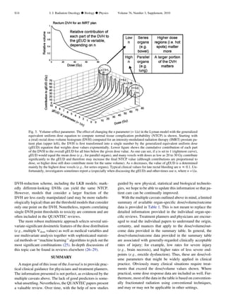 DVH-reduction scheme, including the LKB models; mark-
edly different-looking DVHs can yield the same NTCP.
However, models that consider a larger fraction of the
DVH are less easily manipulated (and may be more radiobi-
ologically logical) than are the threshold models that consider
only one point on the DVH. Nonetheless, reports correlating
single DVH point thresholds to toxicity are common and are
often included in the QUANTEC reviews.
The more robust multimetric approach selects several uni-
variate-signiﬁcant dosimetric features of the dose distribution
(e.g., multiple Vdose values) as well as medical variables and
use multivariate analysis together with sophisticated statisti-
cal methods or ‘‘machine learning’’ algorithms to pick out the
most signiﬁcant combinations (25). In-depth discussions of
this topic can be found in reviews elsewhere (26–29).
SUMMARY
A major goal of this issue of the Journal is to provide prac-
tical clinical guidance for physicians and treatment planners.
The information presented is not perfect, as evidenced by the
multiple caveats above. The lack of good predictors is some-
what unsettling. Nevertheless, the QUANTEC papers present
a valuable review. Over time, with the help of new studies
guided by new physical, statistical and biological technolo-
gies, we hope to be able to update this information so that pa-
tient care can be continually improved.
With the multiple caveats outlined above in mind, a limited
summary of available organ-speciﬁc dose/volume/outcome
data is provided in Table 1. This is not meant to replace the
detailed information provided in the individual organ-spe-
ciﬁc reviews. Treatment planners and physicians are encour-
aged to read the individual papers to understand the origin,
certainty, and nuances that apply to the dose/volume/out-
come data provided in the summary table. In general, the
dose/volume/outcome data provided in the summary table
are associated with generally-regarded clinically acceptable
rates of injury; for example, low rates for severe injury
(e.g., brain necrosis), and higher rates of less severe end-
points (e.g., erectile dysfunction). Thus, these are dose/vol-
ume parameters that might be widely applied in clinical
practice. Obviously many clinical situations require treat-
ments that exceed the dose/volume values shown. Where
practical, some dose response data are included as well. Fur-
thermore, most of the data in the table is based on convention-
ally fractionated radiation using conventional techniques,
and may or may not be applicable in other settings.
Fig. 3. Volume–effect parameter. The effect of changing the n parameter (= 1/a) in the Lyman model with the generalized
equivalent uniform dose equation to compute normal tissue complication probability (NTCP) is shown. Starting with
a (real) rectal dose–volume histogram (DVH) computed for an intensity-modulated radiation therapy (IMRT) prostate pa-
tient plan (upper left), the DVH is ﬁrst transformed into a single number by the generalized equivalent uniform dose
(gEUD) equation that weights dose values exponentially. Lower ﬁgure shows the cumulative contribution of each part
of the DVH to the overall gEUD for all bins below the given dose value. As one can see, if a is set to 1 (rightmost curve),
gEUD would equal the mean dose (e.g., for parallel organs), and many voxels with doses as low as 20 to 30 Gy contribute
signiﬁcantly to the gEUD and therefore may increase the ﬁnal NTCP value (although contributions are proportional to
dose, so higher dose still does contribute more for the same volume). As n decreases, the value of gEUD is a determined
mainly by the highest dose voxels (e.g., for series organs). Typical clinical values for late rectal bleeding are n z 0.1. Un-
fortunately, investigators sometimes report a (especially when discussing the gEUD) and other-times use n, where n =1/a.
S14 I. J. Radiation Oncology d Biology d Physics Volume 76, Number 3, Supplement, 2010
 
