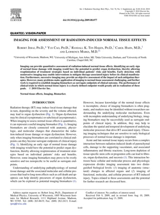 QUANTEC: VISION-PAPER
IMAGING FOR ASSESSMENT OF RADIATION-INDUCED NORMAL TISSUE EFFECTS
ROBERT JERAJ, PH.D.,* YUE CAO, PH.D.,y
RANDALL K. TEN HAKEN, PH.D.,y
CAROL HAHN, M.D.,z
AND LAWRENCE MARKS, M.D.zx
*University of Wisconsin, Madison, WI; y
University of Michigan, Ann Arbor, MI; z
Duke University, Durham, and x
University of North
Carolina, Chapel Hill, NC
Imaging can provide quantitative assessment of radiation-induced normal tissue effects. Identifying an early sign
of normal tissue damage with imaging would have the potential to predict organ dysfunction, thereby allowing
reoptimization of treatment strategies based on individual patients’ risks and beneﬁts. Early detection with
noninvasive imaging may enable interventions to mitigate therapy-associated injury before its clinical manifesta-
tion. Furthermore, successive imaging may provide an objective assessment of the impact of such mitigation ther-
apies. However, many problems make application of imaging to normal tissue assessment challenging, and further
work is required to establish imaging biomarkers as surrogate endpoints of clinical outcome. The performance of
clinical trials in which normal tissue injury is a clearly deﬁned endpoint would greatly aid in realization of these
goals. Ó 2010 Elsevier Inc.
Normal tissue effects, Imaging, Biomarker.
INTRODUCTION
Radiation therapy (RT) may induce local tissue damage that
in turn, depending on the severity and the volume affected,
may lead to organ dysfunction (Fig. 1). Organ dysfunction
may be clinical (symptomatic) or subclinical (asymptomatic).
When imaging to assess normal tissue effects is quantitative,
it can represent a useful imaging biomarker (Fig. 1). Imaging
biomarkers are closely connected with anatomic, physio-
logic, and molecular changes that characterize the radia-
tion-induced tissue damage or organ dysfunction. However,
only when imaging biomarkers are correlated to clinical end-
points can they become surrogate endpoints of clinical injury
(Fig. 1). Identifying an early sign of normal tissue damage
with imaging would have the potential to predict organ dys-
function, thereby allowing reoptimization of treatment strat-
egies based on individual patients’ risks and beneﬁts.
However, some imaging biomarkers may prove to be overly
sensitive and too nonspeciﬁc to be useful as surrogate end-
points.
Understanding of underlying pathophysiology of normal
tissue damage and the associated molecular and cellular pro-
cesses that lead to long-term effects such as cell death and ap-
optosis can help identify precursors of organ dysfunction,
which can be explored as potential imaging biomarkers (1).
However, because knowledge of the normal tissue effects
is incomplete, choice of imaging biomarkers is often prag-
matic, and markers may be identiﬁed without researchers un-
derstanding the underlying molecular mechanisms. Even
with incomplete understanding of underlying biology, imag-
ing biomarkers may be successfully used as surrogate end-
points of clinical injury. In addition, they may help to
elucidate the spatial and temporal development of underlying
molecular processes that drive RT associated injury. Choos-
ing imaging techniques that are sensitive to early biological
processes of normal tissue damage is important.
Acute and late normal tissue injury occurs from a complex
interaction between radiation-induced death of parenchymal
cells, damage to the supporting vasculature, and associated
inﬂammatory and ﬁbrotic reactions. Long-term depletion of
tissue-speciﬁc stem cells or progenitor cells can lead to ﬁbro-
sis, organ dysfunction, and necrosis (1). This interaction be-
tween basic cellular and molecular process and physiologic
expression divides imaging assessment into two distin-
guished biological levels: (1) imaging of anatomic (struc-
tural) changes in affected organs and (2) imaging of
functional, molecular, and cellular processes of RT-induced
injury. Topics related to these assessments and the potential
for further research are discussed here.
Address reprint requests to: Robert Jeraj, Ph.D., Department of
Medical Physics, University of Wisconsin, 1005 Wisconsin Insti-
tutes for Medical Research, 1111 Highland Avenue, Madison,
WI 53705. Tel: (608) 263-8619; Fax: (608) 262-2413; E-mail:
rjeraj@wisc.edu
Conﬂict of interest: No conﬂicts of interest noted.
Received Feb 9, 2009, and in revised form Aug 10, 2009.
Accepted for publication Aug 13, 2009.
S140
Int. J. Radiation Oncology Biol. Phys., Vol. 76, No. 3, Supplement, pp. S140–S144, 2010
Copyright Ó 2010 Elsevier Inc.
Printed in the USA. All rights reserved
0360-3016/10/$–see front matter
doi:10.1016/j.ijrobp.2009.08.077
 