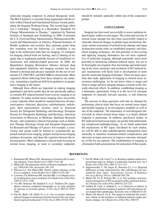 molecular imaging endpoints in clinical therapeutic trials.
The IRAT initiative is currently being augmented with the ef-
forts within Clinical and Translational Science Award, partic-
ularly the Imaging Working Group. The second large effort
was a workshop, ‘‘Imaging as a Biomarker: Standards for
Change Measurements in Therapy,’’ organized by National
Institute of Standards and Technology in 2006. It included
the U.S. Food and Drug Administration, Pharmaceutical Re-
search and Manufacturers of America, National Institutes of
Health, academia, and societies. Key summary points from
this workshop were the following: (1) variability is too
high in the multicenter trials that use imaging, (2) standards
for imaging clinical trials are lacking, and (3) sharing of im-
aging data is inadequate partially because of insufﬁcient in-
frastructure and underdeveloped processes. In 2008, the
Quantitative Imaging Biomarkers Alliance between drug
and equipment industries and imaging societies has been
formed to develop and advance standards for the use of vol-
umetric CT, FDG-PET, and DCE-MRI in clinical trials. More
organized efforts following from these initiatives are under-
way, warranting a signiﬁcant shift from qualitative to quanti-
tative imaging in the future.
Although these efforts are important in making imaging
quantitative and more useful, they do not speciﬁcally address
or consider RT-induced normal tissue toxicity imaging as an
endpoint. To make normal tissue imaging more successful,
a more coherent effort should be initiated between all inter-
ested parties: clinicians, physicists, radiobiologists, radiolo-
gists, their representative societies (such as American
Society for Therapeutic Radiology and Oncology, European
Society for Therapeutic Radiology and Oncology, American
Association of Physicists in Medicine, Radiation Research
Society, and cooperative clinical trial groups such as Radia-
tion Therapy Oncology Group and European Organization
for Research and Therapy of Cancer). For example, a cross-
society task group could be formed to systematically ap-
proach normal tissue imaging, prepare normal tissue imaging
guidance documents, and share the expertise between the in-
terested parties. More collaborative clinical trials focusing on
normal tissue imaging, as main or secondary endpoints,
should be initiated, optimally within one of the cooperative
groups.
CONCLUSIONS
Imaging has been used successfully to assess radiation-in-
duced injury within several organs. The extent and severity of
normal tissue damage has also been successfully related to
clinically observed changes in global organ dysfunction. Be-
cause current assessment of normal tissue damage and organ
dysfunction mostly relies on established anatomic and func-
tional imaging techniques, the full potential of discovering
and applying imaging biomarkers has not been explored.
Use of molecular imaging, although potentially much more
powerful in identifying radiation-induced injury, has yet to
be thoroughly investigated. New knowledge and understand-
ing of the onset, dynamics and resolution of RT-induced in-
jury mechanisms will likely lead to development of more
speciﬁc molecular imaging techniques. There are many ques-
tions that make application of imaging to normal tissue as-
sessment challenging: we do not know when to image and
what to image and how imaging changes correlate to the clin-
ically observed effects. In addition, establishing imaging as
a biomarker, particularly rising it to the level of surrogate
endpoints of clinically relevant outcome, is still relatively
weak.
The answers to these questions will only be obtained by
performing clinical trials that focus on normal tissue injury
and include imaging as an investigative modality as well as
one of the endpoints. The importance of well-designed clin-
ical trials in which normal tissue injury is a clearly deﬁned
endpoint is paramount. In addition, preclinical studies of
RT-induced normal tissue injury can greatly help understand-
ing complicated pathophysiology. As we better understand
the mechanisms of RT injury elucidated by such studies,
we will be able to plan radiotherapeutic management more
rationally to minimize treatment-related complications and
intervene in injury processes to improve outcomes and qual-
ity of life for our patients. The establishment of imaging as
a biomarker holds great promise for realization of these goals.
REFERENCES
1. Rodemann HP, Blaese MA. Responses of normal cells to ioniz-
ing radiation. Semin Radiat Oncol 2007;17:81–88.
2. Marks LB. The pulmonary effects of thoracic irradiation. Oncol-
ogy 1994;8:89–106. discussion 100, 103.
3. Dawson LA, Ten Haken RK. Partial volume tolerance of the
liver to radiation. Semin Radiat Oncol 2005;15:279–283.
4. Lawrence TS, Robertson JM, Anscher MS, et al. Hepatic toxic-
ity resulting from cancer treatment. Int J Radiat Oncol Biol Phys
1995;31:1237–1248.
5. Vos MJ, Hoekstra OS, Barkhof F, et al. Thallium-201 single-
photon emission computed tomography as an early predictor
of outcome in recurrent glioma. J Clin Oncol 2003;21:3559–
3565.
6. Fan M, Marks LB, Hollis D, et al. Can we predict radiation-
induced changes in pulmonary function based on the sum of pre-
dicted regional dysfunction? J Clin Oncol 2001;19:543–550.
7. Fan M, Marks LB, Lind P, et al. Relating radiation-induced re-
gional lung injury to changes in pulmonary function tests. Int J
Radiat Oncol Biol Phys 2001;51:311–317.
8. Seppenwoolde Y, De Jaeger K, Boersma LJ, et al. Regional
differences in lung radiosensitivity after radiotherapy for non-
small-cell lung cancer. International Journal of Radiation
Oncology Biology Physics 2004;60:748–758.
9. Marks LB, Yu X, Prosnitz RG, et al. The incidence and func-
tional consequences of RT-associated cardiac perfusion defects.
Int J Radiat Oncol Biol Phys 2005;63:214–223.
10. Seddon B, Cook A, Gothard L, et al. Detection of defects in
myocardial perfusion imaging in patients with early breast can-
cer treated with radiotherapy. Radiother Oncol 2002;64:53–63.
11. Marks LB, Zhou S, Yu X. The impact of irradiated left ventric-
ular volume on the incidence of radiation-induced cardiac per-
fusion changes. Int J Radiat Oncol Biol Phys 2003;57.
Imaging for assessment of normal tissue effects d R. JERAJ et al. S143
 