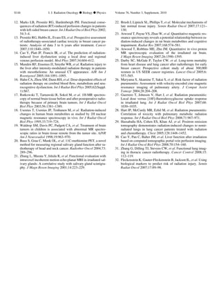 12. Marks LB, Prosnitz RG, Hardenbergh PH. Functional conse-
quences of radiation (RT)-induced perfusion changes in patients
with left-sided breast cancer. Int J Radiat Oncol Biol Phys 2002;
54:3–4.
13. Prosnitz RG, Hubbs JL, Evans ES, et al. Prospective assessment
of radiotherapy-associated cardiac toxicity in breast cancer pa-
tients: Analysis of data 3 to 6 years after treatment. Cancer
2007;110:1840–1850.
14. Cao Y, Platt JF, Francis IR, et al. The prediction of radiation-
induced liver dysfunction using a local dose and regional
venous perfusion model. Med Phys 2007;34:604–612.
15. Munden RF, Erasmus JJ, Smythe WR, et al. Radiation injury to
the liver after intensity-modulated radiation therapy in patients
with mesothelioma: An unusual CT appearance. AJR Am J
Roentgenol 2005;184:1091–1095.
16. Hahn CA, Zhou SM, Dunn RH, et al. Dose-dependent effects of
radiation therapy on cerebral blood ﬂow, metabolism and neu-
rocognitive dysfunction. Int J Radiat Biol Phys 2005;62(Suppl.
1):S67.
17. Rutkowski T, Tarnawski R, Sokol M, et al. 1H-MR spectros-
copy of normal brain tissue before and after postoperative radio-
therapy because of primary brain tumors. Int J Radiat Oncol
Biol Phys 2003;56:1381–1389.
18. Usenius T, Usenius JP, Tenhunen M, et al. Radiation-induced
changes in human brain metabolites as studied by 1H nuclear
magnetic resonance spectroscopy in vivo. Int J Radiat Oncol
Biol Phys 1995;33:719–724.
19. Waldrop SM, Davis PC, Padgett CA, et al. Treatment of brain
tumors in children is associated with abnormal MR spectro-
scopic ratios in brain tissue remote from the tumor site. AJNR
Am J Neuroradiol 1998;19:963–970.
20. Buus S, Grau C, Munk OL, et al. 11C-methionine PET, a novel
method for measuring regional salivary gland function after ra-
diotherapy of head and neck cancer. Radiother Oncol 2004;73:
289–296.
21. Zhang L, Murata Y, Ishida R, et al. Functional evaluation with
intravoxel incoherent motion echo-planar MRI in irradiated sal-
ivary glands: A correlative study with salivary gland scintigra-
phy. J Magn Reson Imaging 2001;14:223–229.
22. Brush J, Lipnick SL, Phillips T, et al. Molecular mechanisms of
late normal tissue injury. Semin Radiat Oncol 2007;17:121–
130.
23. Atwood T, Payne VS, Zhao W, et al. Quantitative magnetic res-
onance spectroscopy reveals a potential relationship between ra-
diation-induced changes in rat brain metabolites and cognitive
impairment. Radiat Res 2007;168:574–581.
24. Atwood T, Robbins ME, Zhu JM. Quantitative in vivo proton
MR spectroscopic evaluation of the irradiated rat brain.
J Magn Reson Imaging 2007;26:1590–1595.
25. Darby SC, McGale P, Taylor CW, et al. Long-term mortality
from heart disease and lung cancer after radiotherapy for early
breast cancer: Prospective cohort study of about 300,000
women in US SEER cancer registries. Lancet Oncol 2005;6:
557–565.
26. Muryama S, Akamine T, Sakai S, et al. Risk factor of radiation
pneumonitis: Assessment with velocity-encoded cine magnetic
resonance imaging of pulmonary artery. J Comput Assist
Tomogr 2004;28:204–208.
27. Guerrero T, Johnson V, Hart J, et al. Radiation pneumonitis:
Local dose versus [18F]-ﬂuorodeoxyglucose uptake response
in irradiated lung. Int J Radiat Oncol Biol Phys 2007;68:
1030–1035.
28. Hart JP, McCurdy MR, Ezhil M, et al. Radiation pneumonitis:
Correlation of toxicity with pulmonary metabolic radiation
response. Int J Radiat Oncol Biol Phys 2008;71:967–971.
29. Hassaballa HA, Cohen ES, Khan AJ, et al. Positron emission
tomography demonstrates radiation-induced changes to nonir-
radiated lungs in lung cancer patients treated with radiation
and chemotherapy. Chest 2005;128:1448–1452.
30. Cao Y, Pan C, Balter JM, et al. Liver function after irradiation
based on computed tomographic portal vein perfusion imaging.
Int J Radiat Oncol Biol Phys 2008;70:154–160.
31. Zhang G, Dilling TJ, Stevens CW, et al. Functional lung imag-
ing in thoracic cancer radiotherapy. Cancer Control 2008;15:
112–119.
32. Fleckenstein K, Gauter-Fleckenstein B, Jackson IL, et al. Using
biological markers to predict risk of radiation injury. Semin
Radiat Oncol 2007;17:89–98.
S144 I. J. Radiation Oncology d Biology d Physics Volume 76, Number 3, Supplement, 2010
 