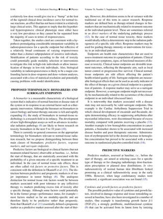 a relatively low dose would give rise to a ‘‘bump’’ at the foot
of the sigmoid clinical dose–incidence curve for normal tis-
sue reactions, an effect that has not been evident in a relatively
large clinical series. This appears to imply that this hypothet-
ical hyperresponsive clinical phenotype must either have
a very low prevalence or they cannot be far separated from
the majority of cases in terms of responsiveness.
Taken together, the studies cited are consistent with a hy-
pothesis promulgating considerable interpatient variability in
radioresponsiveness for a speciﬁc endpoint but reﬂective of
a relatively broad continuum of varying responsiveness
rather than a distinct subpopulation of sensitive individuals.
Stratiﬁcation of patients according to the risk of toxicity
could potentially guide modality selection or interventions
to mitigate this risk in high-risk individuals or allow intensi-
ﬁcation of therapy in low-risk individuals. Also, biological
variability in radioresponsiveness is likely to be a major con-
founding factor in dose–response and dose–volume analyses,
associated with a loss of statistical resolution and potentially
causing problems with model identiﬁcation.
PROPOSED TERMINOLOGY: BIOMARKERS AND
SURROGATE ENDPOINTS
A biomarker is a measurable characteristic of a biological
system that is indicative of normal function or disease state of
the system or its response to an external factor such as a ther-
apeutic intervention. Although the literature on biomarkers in
cancer biology and tumor therapy outcome is rich and rapidly
expanding (8), the study of biomarkers in normal-tissue ra-
diobiology is a research ﬁeld in its infancy. The development
of new high-throughput assays as well as advances in molec-
ular radiation pathology (9) are likely to boost research on
toxicity biomarkers in the next 5 to 10 years (10).
There is currently no general consensus on the appropriate
terminology for biomarkers relevant to normal-tissue radia-
tion research, but we propose distinguishing between three
main classes of biomarkers: predictive factors, response
markers, and surrogate endpoints.
Predictive factors are biological or clinical factors (but not
treatment-related factors) observable at baseline, i.e., before
the start of therapy, that are statistically associated with the
probability of a given outcome of a speciﬁc treatment in an
individual. In the case of normal tissue side effects, these
are often called risk factors or protective factors. This is
consistent with the deﬁnition in Okunieff et al. (11). The dis-
tinction between predictive and prognostic markers is of ma-
jor importance in tumor biology (8). The analogous
distinction for normal tissue risk factors would be between
markers associated with poor tolerance to any (effective)
therapy vs. markers predicting excess risk of toxicity after
a speciﬁc therapy. Although some factors could potentially
be in the former group—performance status, for example—
most factors studied so far are modality-speciﬁc and are
therefore likely to be predictive rather than prognostic.
Note that Okunieff et al. (11) essentially deﬁned a prognostic
marker as a predictive marker assessed after the start of ther-
apy. However, this deﬁnition seems to be at variance with the
traditional use of this term in cancer research. Response
markers are deﬁned here as therapy-related changes in bio-
markers that are mechanistically related to treatment outcome
at the individual-patient level. These are sometimes referred
to as direct markers of the underlying pathologic process
(12). In the case of normal tissue toxicity, these markers
would ideally reﬂect a deterministic step in the radiation path-
ogenesis of a speciﬁc side effect. Response markers may be
used for guiding therapy intensity or interventions for toxic-
ity in an individual patient.
Endpoints are health state characteristics that are used to
assess treatment outcome in a population of patients. Clinical
endpoints are symptoms, signs, or functional measures of dis-
ease or toxicity. Clinical tumor endpoints are desirable treat-
ment outcomes, reﬂecting the therapeutic aim, such as local
tumor control or progression-free survival. Clinical normal-
tissue endpoints are side effects affecting the patient’s
health-related quality of life. Surrogate endpoints are measur-
able biological effects that can be used as an early indicator of
the effect of therapy on a given clinical endpoint in a popula-
tion of patients. A response marker may serve as a surrogate
endpoint. However, a surrogate endpoint might not necessar-
ily be mechanistically related to the occurrence of the clinical
endpoint in an individual (discussed later).
It is noteworthy that markers associated with a disease
state may not necessarily be valid surrogate endpoints. One
example is the Cardiac Arrhythmia Suppression Trial in
which clinical development of encainide and ﬂecainide, de-
spite demonstrating efﬁcacy in suppressing arrhythmia after
myocardial infarctions, were discontinued because of excess
mortality compared with patients receiving a placebo (13).
Another example is low hemoglobin concentration in cancer
patients, a biomarker shown to be associated with increased
disease burden and poor therapeutic outcome. Administra-
tion of erythropoietin led to the desired increase in hemoglo-
bin concentration but proved to be associated with a worse
outcome in randomized placebo-controlled trials (14).
PREDICTIVE MARKERS
Predictive markers, assessed at baseline, i.e., before the
start of therapy, are aimed at selecting cases for a speciﬁc
type of therapy or for changing radiotherapy dose-fraction-
ation prescription or planned dose distributions. In vitro
radiosensitivity of normal human skin ﬁbroblasts looked
promising as a clinical radiosensitivity assay in the early
1980s. However, when large conﬁrmatory studies were
conducted, a signiﬁcant association was not found (15).
Cytokines and growth factors as predictive factors
The possible predictive value of cytokines and growth fac-
tors, involved in damage response and tissue remodeling as-
sessed at baseline, have also been investigated in a number of
studies. One example is transforming growth factor b-1
(TGF-b1), a strongly proﬁbrotic, multifunctional cytokine
(9) that can be activated from its latent form by ionizing
S146 I. J. Radiation Oncology d Biology d Physics Volume 76, Number 3, Supplement, 2010
 
