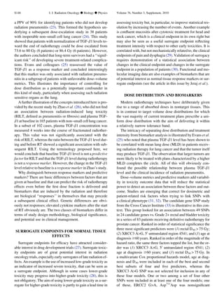 a PPV of 90% for identifying patients who did not develop
radiation pneumonitis (23). This formed the hypothesis un-
derlying a subsequent dose-escalation study in 38 patients
with inoperable non–small cell lung cancer (24). This study
showed that patients with normalization of TGF-b1 levels to-
ward the end of radiotherapy could be dose escalated from
73.6 to 80 Gy (8 patients) or 86.4 Gy (6 patients). However,
the authors concluded that long-term survivors had a ‘‘signif-
icant risk’’ of developing severe treatment-related complica-
tions. Evans and colleagues (25) reassessed the value of
TGF-b1 as a response marker and concluded interestingly
that this marker was only associated with radiation pneumo-
nitis in a subgroup of patients with unfavorable dose–volume
metrics. This illustrates the importance of controlling for
dose distribution as a potentially important confounder in
this kind of study, particularly when assessing such radiation
sensitive organs as the lung.
A further illustration of the concepts introduced here is pro-
vided by the recent study by Zhao et al. (26), who did not ﬁnd
an association between radiation-induced lung toxicity
(RILT, deﬁned as pneumonitis or ﬁbrosis) and plasma TGF-
b1 at baseline in 165 patients with non–small cell lung cancer.
In a subset of 102 cases, plasma TGF-b1 concentration was
measured 4 weeks into the course of fractionated radiother-
apy. This value was not signiﬁcantly associated with the
risk of RILT, whereas the ratio between the TGF-b1 level dur-
ing and before RT showed a signiﬁcant association with sub-
sequent RILT. Using the terminology proposed here, we
would conclude that baseline TGF-b1 level is not a predictive
factor for RILT and that the TGF-b1 level duringradiotherapy
is not a response marker. However, the change in the TGF-b1
level relative to baseline is a response marker in Zhao’s study.
Why distinguish between response markers and predictive
markers? There are basic differences between factors that are
given at baseline and that can predict the risk of radiotherapy
effects even before the ﬁrst dose fraction is delivered and
biomarkers that are induced by the radiation and therefore
are biological ‘‘responses’’ in themselves that may precede
a subsequent clinical effect. Genetic differences are obvi-
ously not responses; elevated cytokine markers after the start
of RT obviously are. The two classes of biomarkers differ in
terms of study design methodology, biological signiﬁcance,
and potential use in clinical management.
SURROGATE ENDPOINTS FOR NORMAL TISSUE
EFFECTS
Surrogate endpoints for efﬁcacy have attracted consider-
able interest in drug development trials (27). Surrogate toxic-
ity endpoints are of great potential interest in radiation
oncology trials, especially early surrogates of late radiation ef-
fects. An example is the use of increased low-grade toxicity as
an indicator of increased severe toxicity, that can be seen as
a surrogate endpoint. Although in some cases lower-grade
toxicity may progress into higher-grade toxicity (28), this is
not obligatory. The aim of using lower-grade toxicity as a sur-
rogate for higher-grade toxicity is partly to gain a lead time in
assessing toxicity but, in particular, to improve statistical res-
olution by increasing the number of events. Another example
is conﬂuent mucositis after cytotoxic treatment for head and
neck cancer, which is a clinical endpoint in its own right but
may also be seen as a useful surrogate endpoint reﬂecting
treatment intensity with respect to other early toxicities. It is
correlated with, but not mechanistically related to, the clinical
endpoints of pain and dysphagia (29). Validation of surrogacy
requires demonstration of a statistical association between
changes in the clinical endpoint and changes in the surrogate
endpoint in a population of patients (30). Functional and mo-
lecular imaging data are also examples of biomarkers that are
of potential interest as normal tissue response markers or sur-
rogate endpoints (see the article in this issue by Jeraj et al.).
DOSE DISTRIBUTION AND BIOMARKERS
Modern radiotherapy techniques have deliberately given
rise to a range of absorbed doses in nontarget tissues. This
is in contrast to target volume dose distributions for which
the vast majority of current treatment plans prescribe a uni-
form dose distribution with the aim of delivering it within
a relatively narrow tolerance band.
The intricacy of separating dose distribution and treatment
intensity from biomarker analysis is illustrated by Evans et al.
(25) who noted that plasma TGF-b1 level has been shown to
be correlated with mean lung dose (MLD) in patients receiv-
ing radiation therapy for lung cancer and that the tumor itself
may produce TGF-b1. The observation that larger tumors are
more likely to be treated with plans characterized by a higher
MLD completes the circle. All of this will obviously con-
found the possible relationship between plasma TGF-b1
level and the clinical incidence of radiation pneumonitis.
Dose–volume metrics and predictive markers add variabil-
ity in toxicity outcome data that will reduce the statistical
power to detect an association between these factors and out-
come. Studies are emerging that correct for dosimetric and
patient-related risk factors when trying to link SNPs with
a clinical phenotype (31, 32). The candidate gene SNP study
from the Cross Cancer Institute (33) is illustrative in this con-
text. This group looked for an association between 49 SNPs
in 24 candidate genes vs. Grade 2+ rectal and bladder toxicity
in a series of 83 patients receiving deﬁnitive radiotherapy for
prostate cancer. Ranked in order of statistical signiﬁcance the
three most signiﬁcant predictors were (1) rectal D30  75 Gy;
(2) XRCC3 AG, 50
untranslated region 4541; and (3) age at
diagnosis $60 years. Ranked in order of the magnitude of the
hazard ratio, the same three factors topped the list, but the or-
der was (1) XRCC3 AG, 50
untranslated region 4541; (2)
age at diagnosis $60 years; and (3) rectal D30  75 Gy. In
a multivariate Cox proportional hazards model, age at diag-
nosis and D30 were included in each of the best and second
best subsets of four and ﬁve predictors, whereas the
XRCC3 AG SNP was not selected for inclusion in any of
these four models. One or two among a set of four other
SNPs were included in at least one of the four models; one
of these, ERCC2 GA, Asp711
Asp was nonsigniﬁcant
S148 I. J. Radiation Oncology d Biology d Physics Volume 76, Number 3, Supplement, 2010
 