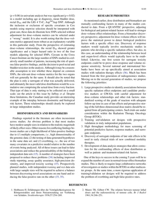 (p = 0.08) in univariate analysis but was signiﬁcant (p = 0.02)
in a model including age at diagnosis, mean bladder dose,
rectal D30, and the LIG 4 TC, Asp568
Asp SNP. Although
the inclusion or exclusion of speciﬁc covariates in Cox
models using stepwise selection should be interpreted with
great care, these data do illustrate how SNPs selected without
adjustment for dose–volume metrics can be selected under
a ‘‘wrong’’ model. It is also worth noting that the dose–vol-
ume metrics appeared more robust as an explanatory variable
in this particular study. From the perspective of estimating
dose–volume relationships, the rectal D30 showed greater
signiﬁcance and a larger hazard ratio in two of the four
models adjusting for selected SNPs. Caveats in the Cross
Cancer Institute are the large number of SNPs studied in a rel-
atively small number of patients, increasing the risk of spuri-
ous false-positive ﬁndings, and the decision to pool rectal and
bladder toxicities in the analysis. Although it may be a reason-
able assumption to test whether these depend on common
SNPs, the relevant dose–volume metrics for the two organs
will not generally be the same. It should also be noted that
the plan is only a surrogate of what was actually delivered,
and ultimately the most valid dose distribution would be a cu-
mulative one comprising the actual dose from every fraction.
That type of data is only starting to be collected on a small
scale; see the article in this issue by Jaffray et al. Despite
these limitations, the Canadian study provides an interesting
example of the interplay between dosimetric and biological
risk factors. These relationships should clearly be explored
in large independent studies.
BIOINFORMATICS AND BIOMARKERS
Findings reported in the literature are often inconsistent
across studies. An obvious problem is that most studies
have modest sample sizes in relation to the realistic magnitude
of likely effect sizes. Other reasons for conﬂicting ﬁndings be-
tween studies are a high likelihood of false-positive ﬁndings
due to (1) multiple comparisons, i.e., high dimensionality of
the genomic data; (2) the testing of data-generated hypotheses
in the same data set; and (3) overﬁtting, i.e., the use of too
many covariates in a predictive model relative to the number
of events being analyzed. All of these issues can lead to false
associations and reduce the generalizability of the ﬁndings to
independent data sets (15). A number of strategies have been
proposed to reduce these problems (34) including improved
study reporting, assay quality assurance, high-precision do-
simetry, and improved toxicity scoring (15). Prospectively
planned studies, with independent training and test data sets
with large sample sizes will be required to achieve a balance
between discovering novel associations on one hand and re-
ducing the false-positive rate on the other (15, 35).
RESEARCH PRIORITIES
As mentioned earlier, dose distribution and biomarkers are
mutually confounding factors in many of the studies con-
ducted to date. From a QUANTEC perspective, adjusting
for biological and patient-related factors will lead to stronger
dose–volume effect relationships. From a biomarker discov-
ery perspective, adjustment for dose–volume effects will im-
prove the statistical power to detect biological predictive
factors with a speciﬁc effect size. Discovery of response
markers would typically involve mechanistic studies in
patients who develop a speciﬁc radiation effect, but also, in
this case, an understanding of the relationship between local
and organ-level effects would typically have to be estab-
lished. Likewise, one ﬁrst screen for surrogate toxicity
endpoints could be to prove dose–response and volume–re-
sponse sensitivity. Several national and international bio-
banks have been set up speciﬁcally aimed at association
studies with radiation therapy effects (36). Much has been
learned from the ﬁrst generation of radiogenomics studies.
Moving on to the second generation of studies, we propose
the following priorities:
1. Large prospective studies to identify associations between
speciﬁc radiation effect endpoints and candidate predic-
tive markers or GWASs with careful adjustment for
dose–volume relationships and other risk factors: stan-
dardized scoring of the grade of reaction with adequate
follow-up time in case of late effects and prospective stor-
ing of the full three-dimensional dose matrix should be re-
quired from all participating centers. Such trials are under
consideration within the Radiation Therapy Oncology
Group (RTOG).
2. Training set/validation set designs with prospective
validation in truly independent populations.
3. High throughput methodology for mass screening of
potential predictive factors, response markers, and surro-
gate endpoints.
4. Discovery of surrogate endpoints of late side effects to be
used in early clinical trials of new combined modality
therapies.
5. Development of data analysis strategies that allow correc-
tion for the confounding effects of dose distribution as
well as patient- and treatment-related risk factors.
One of the keys to success in the coming 5 years will be to
expand the number of cases in normal-tissue-effect biomarker
studies. This is likely to require large collaborative networks
of investigators or studies within the RTOG or other multicen-
ter groups. At the same time, a more rigorous application of
training/validation set designs will be required to address
the problem of overﬁtting and high false-positive rates.
REFERENCES
1. Holthusen H. Erfahrungen u¨ber die Vertra¨glichkeitsgrenze fu¨r
Ro¨ntgenstrahlen und deren Nutzanwendung zur Verhu¨tung
von Scha¨den. Strahlentherapie 1936;57:254–269.
2. Munro TR, Gilbert CW. The relation between tumour lethal
doses and the radiosensitivity of tumour cells. Br J Radiol
1961;34:246–251.
Biomarkers and dose distribution d S. M. BENTZEN et al. S149
 