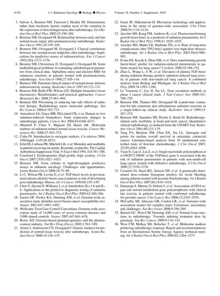 3. Safwat A, Bentzen SM, Turesson I, Hendry JH. Deterministic
rather than stochastic factors explain most of the variation in
the expression of skin telangiectasia after radiotherapy. Int J Ra-
diat Oncol Biol Phys 2002;52:198–204.
4. Bentzen SM, Overgaard M. Relationship between early and late
normal-tissue injury after postmastectomy radiotherapy. Radio-
ther Oncol 1991;20:159–165.
5. Bentzen SM, Overgaard M, Overgaard J. Clinical correlations
between late normal-tissue endpoints after radiotherapy: Impli-
cations for predictive assays of radiosensitivity. Eur J Cancer
1993;29A:1373–1376.
6. Bentzen SM, Christensen JJ, Overgaard J, Overgaard M. Some
methodological problems in estimating radiobiological parame-
ters from clinical data. Alpha/beta ratios and electron RBE for
cutaneous reactions in patients treated with postmastectomy
radiotherapy. Acta Oncol 1988;27:105–116.
7. Bentzen SM. Potential clinical impact of normal-tissue intrinsic
radiosensitivity testing. Radiother Oncol 1997;43:121–131.
8. Bentzen SM, Buffa FM, Wilson GD. Multiple biomarker tissue
microarrays: Bioinformatics and practical approaches. Cancer
Metastasis Rev 2008;27:481–494.
9. Bentzen SM. Preventing or reducing late side effects of radia-
tion therapy: Radiobiology meets molecular pathology. Nat
Rev Cancer 2006;6:702–713.
10. Amundson SA, Grace MB, McLeland CB, et al. Human in vivo
radiation-induced biomarkers: Gene expression changes in
radiotherapy patients. Cancer Res 2004;64:6368–6371.
11. Okunieff P, Chen Y, Maguire DJ, Huser AK. Molecular
markers of radiation-related normal tissue toxicity. Cancer Me-
tastasis Rev 2008;27:363–374.
12. Cohn JN. Introduction to surrogate markers. Circulation 2004;
109(Suppl. 1):IV20–IV21.
13. Echt DS, Liebson PR, Mitchell LB, et al. Mortality and morbidity
inpatientsreceivingencainide,ﬂecainide,orplacebo.TheCardiac
Arrhythmia Suppression Trial. N Engl J Med 1991;324:781–788.
14. Crawford J. Erythropoietin: High proﬁle, high scrutiny. J Clin
Oncol 2007;25(9):1021–1023.
15. Bentzen SM. From cellular to high-throughput predictive
assays in radiation oncology: Challenges and opportunities.
Semin Radiat Oncol 2008;18:75–88.
16. Li C, Wilson PB, Levine E, et al. TGF-beta1 levels in pre-treat-
ment plasma identify breast cancer patients at risk of developing
post-radiotherapy ﬁbrosis. Int J Cancer 1999;84:155–159.
17. Chen Y, Hyrien O, Williams J, et al. Interleukin (IL)-1A and IL-
6: Applications to the predictive diagnostic testing of radiation
pneumonitis. Int J Radiat Oncol Biol Phys 2005;62:260–266.
18. Easton DF, Pooley KA, Dunning AM, et al. Genome-wide as-
sociation study identiﬁes novel breast cancer susceptibility loci.
Nature 2007;447:1087–1093.
19. Wellcome Trust Case Control Consortium. Genome-wide asso-
ciation study of 14,000 cases of seven common diseases and
3,000 shared controls. Nature 2007;447:661–678.
20. Roses AD. Genome-based pharmacogenetics and the pharma-
ceutical industry. Nat Rev Drug Discov 2002;1:541–549.
21. Alsner J, Andreassen CN, Overgaard J. Genetic markers for pre-
diction of normal tissue toxicity after radiotherapy. Semin Ra-
diat Oncol 2008;18:126–135.
22. Grant SF, Hakonarson H. Microarray technology and applica-
tions in the arena of genome-wide association. Clin Chem
2008;54:1116–1124.
23. Anscher MS, Kong FM, Andrews K, et al. Plasma transforming
growth factor beta1 as a predictor of radiation pneumonitis. Int J
Radiat Oncol Biol Phys 1998;41:1029–1035.
24. Anscher MS, Marks LB, Shafman TD, et al. Risk of long-term
complications after TFG-beta1-guided very-high-dose thoracic
radiotherapy. Int J Radiat Oncol Biol Phys 2003;56(4):988–
995.
25. Evans ES, Kocak Z, Zhou SM, et al. Does transforming growth
factor-beta1 predict for radiation-induced pneumonitis in pa-
tients treated for lung cancer? Cytokine 2006;35:186–192.
26. Zhao L, Wang L, Ji W, et al. Elevation of plasma TGF-beta1
during radiation therapy predicts radiation-induced lung toxic-
ity in patients with non-small-cell lung cancer: A combined
analysis from Beijing and Michigan. Int J Radiat Oncol Biol
Phys 2009;74:1385–1390.
27. Le Tourneau C, Lee JJ, Siu LL. Dose escalation methods in
phase I cancer clinical trials. J Natl Cancer Inst 2009;101:
708–720.
28. Bentzen SM, Thames HD, Overgaard M. Latent-time estima-
tion for late cutaneous and subcutaneous radiation reactions in
a single-follow-up clinical study. Radiother Oncol 1989;15:
267–274.
29. Bentzen SM, Saunders MI, Dische S, Bond SJ. Radiotherapy-
related early morbidity in head and neck cancer: Quantitative
clinical radiobiology as deduced from the CHART trial. Radio-
ther Oncol 2001;60:123–135.
30. Tang PA, Bentzen SM, Chen EX, Siu LL. Surrogate end
points for median overall survival in metastatic colorectal
cancer: Literature-based analysis from 39 randomized con-
trolled trials of ﬁrst-line chemotherapy. J Clin Oncol 2007;
25(29):4562–4568.
31. Yuan X, Liao Z, Liu Z, et al. Single nucleotide polymorphism at
rs1982073:T869C of the TGFbeta1 gene is associated with the
risk of radiation pneumonitis in patients with non-small-cell
lung cancer treated with deﬁnitive radiotherapy. J Clin Oncol
2009;27:3370–3378.
32. Cesaretti JA, Stock RG, Atencio DP, et al. A genetically deter-
mined dose–volume histogram predicts for rectal bleeding
among patients treated with prostate brachytherapy. Int J Radiat
Oncol Biol Phys 2007;68:1410–1416.
33. Damaraju S, Murray D, Dufour J, et al. Association of DNA re-
pair and steroid metabolism gene polymorphisms with clinical
late toxicity in patients treated with conformal radiotherapy
for prostate cancer. Clin Cancer Res 2006;12:2545–2554.
34. McCarthy MI, Abecasis GR, Cardon LR, et al. Genome-wide
association studies for complex traits: Consensus, uncertainty
and challenges. Nat Rev Genet 2008;9:356–369.
35. Barnett GC, West CM, Dunning AM, et al. Normal tissue reac-
tions to radiotherapy: Towards tailoring treatment dose by
genotype. Nat Rev Cancer 2009;9:134–142.
36. West CM, McKay MJ, Holscher T, et al. Molecular markers
predicting radiotherapy response: Report and recommendations
from an International Atomic Energy Agency technical meet-
ing. Int J Radiat Oncol Biol Phys 2005;62:1264–1273.
S150 I. J. Radiation Oncology d Biology d Physics Volume 76, Number 3, Supplement, 2010
 