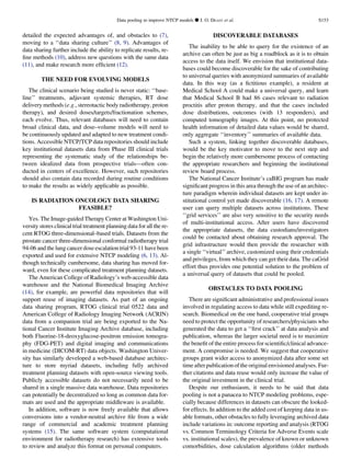 detailed the expected advantages of, and obstacles to (7),
moving to a ‘‘data sharing culture’’ (8, 9). Advantages of
data sharing further include the ability to replicate results, re-
ﬁne methods (10), address new questions with the same data
(11), and make research more efﬁcient (12).
THE NEED FOR EVOLVING MODELS
The clinical scenario being studied is never static: ‘‘base-
line’’ treatments, adjuvant systemic therapies, RT dose
delivery methods (e.g., stereotactic body radiotherapy, proton
therapy), and desired doses/targets/fractionation schemes,
each evolve. Thus, relevant databases will need to contain
broad clinical data, and dose–volume models will need to
be continuously updated and adapted to new treatment condi-
tions. Accessible NTCP/TCP data repositories should include
key institutional datasets data from Phase III clinical trials
representing the systematic study of the relationships be-
tween idealized data from prospective trials—often con-
ducted in centers of excellence. However, such repositories
should also contain data recorded during routine conditions
to make the results as widely applicable as possible.
IS RADIATION ONCOLOGY DATA SHARING
FEASIBLE?
Yes. The Image-guided Therapy Center at Washington Uni-
versity stores clinical trial treatment planning data for all the re-
cent RTOG three-dimensional–based trials. Datasets from the
prostate cancer three-dimensional conformal radiotherapy trial
94-06 and the lung cancer dose escalation trial 93-11 have been
exported and used for extensive NTCP modeling (6, 13). Al-
though technically cumbersome, data sharing has moved for-
ward, even for these complicated treatment planning datasets.
The American College of Radiology’s web-accessible data
warehouse and the National Biomedical Imaging Archive
(14), for example, are powerful data repositories that will
support reuse of imaging datasets. As part of an ongoing
data sharing program, RTOG clinical trial 0522 data and
American College of Radiology Imaging Network (ACRIN)
data from a companion trial are being exported to the Na-
tional Cancer Institute Imaging Archive database, including
both Fluorine-18-deoxyglucose-positron emission tomogra-
phy (FDG-PET) and digital imaging and communications
in medicine (DICOM-RT) data objects. Washington Univer-
sity has similarly developed a web-based database architec-
ture to store myriad datasets, including fully archived
treatment planning datasets with open-source viewing tools.
Publicly accessible datasets do not necessarily need to be
shared in a single massive data warehouse. Data repositories
can potentially be decentralized so long as common data for-
mats are used and the appropriate middleware is available.
In addition, software is now freely available that allows
conversions into a vendor-neutral archive ﬁle from a wide
range of commercial and academic treatment planning
systems (15). The same software system (computational
environment for radiotherapy research) has extensive tools
to review and analyze this format on personal computers.
DISCOVERABLE DATABASES
The inability to be able to query for the existence of an
archive can often be just as big a roadblock as it is to obtain
access to the data itself. We envision that institutional data-
bases could become discoverable for the sake of contributing
to universal queries with anonymized summaries of available
data. In this way (as a ﬁctitious example), a resident at
Medical School A could make a universal query, and learn
that Medical School B had 86 cases relevant to radiation
proctitis after proton therapy, and that the cases included
dose distributions, outcomes (with 13 responders), and
computed tomography images. At this point, no protected
health information of detailed data values would be shared,
only aggregate ‘‘inventory’’ summaries of available data.
Such a system, linking together discoverable databases,
would be the key motivator to move to the next step and
begin the relatively more cumbersome process of contacting
the appropriate researchers and beginning the institutional
review board process.
The National Cancer Institute’s caBIG program has made
signiﬁcant progress in this area through the use of an architec-
ture paradigm wherein individual datasets are kept under in-
stitutional control yet made discoverable (16, 17). A remote
user can query multiple datasets across institutions. These
‘‘grid services’’ are also very sensitive to the security needs
of multi-institutional access. After users have discovered
the appropriate datasets, the data custodians/investigators
could be contacted about obtaining research approval. The
grid infrastructure would then provide the researcher with
a single ‘‘virtual’’ archive, customized using their credentials
and privileges, from which they can get their data. The caGrid
effort thus provides one potential solution to the problem of
a universal query of datasets that could be pooled.
OBSTACLES TO DATA POOLING
There are signiﬁcant administrative and professional issues
involved in regulating access to data while still expediting re-
search. Biomedical on the one hand, cooperative trial groups
need to protect the opportunity of researchers/physicians who
generated the data to get a ‘‘ﬁrst crack’’ at data analysis and
publication, whereas the larger societal need is to maximize
the beneﬁt of the entire process for scientiﬁc/clinical advance-
ment. A compromise is needed. We suggest that cooperative
groups grant wider access to anonymized data after some set
time after publication of the original envisioned analyses. Fur-
ther citations and data reuse would only increase the value of
the original investment in the clinical trial.
Despite our enthusiasm, it needs to be said that data
pooling is not a panacea to NTCP modeling problems, espe-
cially because differences in datasets can obscure the looked-
for effects. In addition to the added cost of keeping data in us-
able formats, other obstacles to fully leveraging archived data
include variations in: outcome reporting and analysis (RTOG
vs. Common Terminology Criteria for Adverse Events scale
vs. institutional scales), the prevalence of known or unknown
comorbidities, dose calculation algorithms (older methods
Data pooling to improve NTCP models d J. O. DEASY et al. S153
 