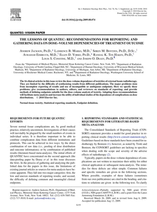 QUANTEC: VISION PAPER
THE LESSONS OF QUANTEC: RECOMMENDATIONS FOR REPORTING AND
GATHERING DATAON DOSE–VOLUME DEPENDENCIES OF TREATMENT OUTCOME
ANDREW JACKSON, PH.D.,* LAWRENCE B. MARKS, M.D.,y
SØREN M. BENTZEN, PH.D., D.SC.,z
AVRAHAM EISBRUCH, M.D.,x
ELLEN D. YORKE, PH.D.,* RANDAL K. TEN HAKEN, PH.D.,x
LOUIS S. CONSTINE, M.D.,k
AND JOSEPH O. DEASY, PH.D.{
From the *Department of Medical Physics, Memorial Sloan Kettering Cancer Center, New York, NY; y
Department of Radiation
Oncology, University of North Carolina, Chapel Hill, NC; z
Department of Human Oncology, University of Wisconsin Medical School,
Madison, WI; x
Department of Radiation Oncology, University of Michigan, Ann Arbor, MI; k
Department of Radiation Oncology,
University of Rochester Medical Center, Rochester, NY; and {
Department of Radiation Oncology, Washington University School of
Medicine, St. Louis, MO
The 16 clinical articles in this issue review the dose–volume dependence of toxicities of external beam radiotherapy.
They are limited by the difﬁculty of synthesizing results from different publications. The major problems stem
from incomplete reporting of results and use of incompatible or ambiguous endpoints. Here we specify these
problems; give recommendations to authors, editors, and reviewers on standards of reporting; and provide
methods of deﬁning endpoints suitable for the dose–volume analysis of toxicity. Adopting these recommendations
will facilitate meta-analysis and increase the utility of individual studies of the dependence of complications on dose
distributions. Ó 2010 Elsevier Inc.
Normal tissue toxicity, Statistical reporting standards, Endpoint deﬁnition.
REQUIREMENTS FOR FUTURE QUANTEC
EFFORTS
Severe normal tissue complications are, by good medical
practice, relatively uncommon. Investigations of their causes
will inevitably be plagued by the small numbers of events in
individual series. It is therefore important to be able to
combine complication data from different institutions and
protocols. This can be achieved in two ways: by the direct
combination of raw data (i.e., pooling of dose distribution
and outcome information); or by combination of published
results (literature-based meta-analysis). The initial efforts of
QUANTEC have concentrated on the second approach (the
data-pooling paper by Deasy et al. in this issue discusses
the ﬁrst). In the process of gathering and analyzing the pub-
lished data for the papers in this issue, the limitations of
existing journal articles as sources for meta-analysis have be-
come apparent. They fall into two major categories: ﬁrst, the
low and uneven standards of reporting results; and second,
the difﬁculty of deﬁning common and meaningful clinical
endpoints.
1. REPORTING STANDARDS AND STATISTICAL
REQUIREMENTS FOR LITERATURE-BASED
META-ANALYSIS
The Consolidated Standards of Reporting Trials (CON-
SORT) statement provides a model for good practice in re-
porting clinical results (http://www.consort-statement.org/).
Guidelines based on these standards have been created for ra-
diotherapy by Bentzen (1); however, as noted by Trotti and
Bentzen, the CONSORT guidelines are lacking in speciﬁcs
when dealing with the scope and severity of the adverse
effects of radiotherapy (2).
Typically, papers on the dose–volume dependence of com-
plications are not written to maximize their utility for either
clinical application or subsequent meta-analysis. The reme-
dies for these defects are often simple. Common failures
and speciﬁc remedies are given in the following sections.
Where possible, examples of these failures (sometimes
from our own publications) are cited in the heading, and cita-
tions to solutions are given in the following text. To clarify
Reprint requests to: Andrew Jackson, Ph.D., Department of Med-
ical Physics, Memorial Sloan Kettering Cancer Center, 1275 York
Avenue, New York, New York 10021. Tel: (212) 639-7685 Fax:
(212) 717-3010; E-mail: jacksona@mskcc.org
Acknowledgment—Partially supported by NIH grant 85181
(J.O.D.), NIH grant CA69579 (L.B.M.), and a grant from the Lance
Armstrong Foundation (L.B.M.).
Received March 26, 2009, and in revised form Aug 6, 2009.
Accepted for publication Aug 13, 2009.
S155
Int. J. Radiation Oncology Biol. Phys., Vol. 76, No. 3, Supplement, pp. S155–S160, 2010
Copyright Ó 2010 Elsevier Inc.
Printed in the USA. All rights reserved
0360-3016/10/$–see front matter
doi:10.1016/j.ijrobp.2009.08.074
 
