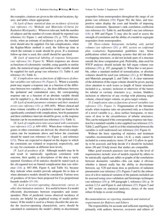 the examples, citations are given to the relevant locations, ﬁg-
ures, and tables where appropriate.
1A. Lack of basic statistical data on incidence of toxicity
(see reference (3): Methods and Materials—Criteria for
Radiation Myelopathy). Wherever relevant, both the number
of subjects and the number of events should be reported (see
reference (4): Figure 1, and reference (5): p. 735). Alterna-
tively, when an estimate of incidence is given, the standard
error should also be supplied. For late complications, when
the Kaplan-Meier method is used, the follow-up time at
which the estimate is made should be given. If a minimum
follow-up time is used, this cutoff should be speciﬁed.
1B. Lack of numerical labeling of response histograms
(see reference (6): Figure 9). Where responses are shown
as functions of a dosimetric variable, using quartile or similar
plots, the numerical range and median of the variable should
be supplied for each group (see reference (7): Table 4, and
reference (8): Table 4).
1C. Complication rates as functions of differences of abso-
lute variables (see reference (9): Figure 2). Where a scientiﬁc
point may require a response rate as a function of the differ-
ence between two variables (e.g., the dose difference between
the ipsilateral and contralateral ears), the corresponding
response rate as a function of an absolute variable should
also be supplied (e.g., the absolute dose to the ipsilateral ear).
1D. Lack of model parameter estimates and their standard
errors (see reference (10): p. 698–609). Where clinical and
dose–volume variables of a predictive model are found to be
signiﬁcantly correlated with complications, best ﬁt parameters
and their conﬁdence intervals should be given, so the response
function can be reconstructed (see reference (11): Table 1).
1E. Lack of complication rates associated with constraints
(see reference (12): p. 689–690). When dose–volume histo-
grams or other constraints are derived, the observed compli-
cation rate for treatments above and below the constraint
should be stated (see reference (4): Figure 1, and reference
(13)). These are expected to depend on the degree to which
the constraints are violated or respected, respectively, and
to vary for constraints at different dose levels.
1F. Lack of goodness of ﬁt. Although models may be ﬁt
and result in statistically signiﬁcant correlation with
outcome, their quality as descriptions of the data is rarely
reported. Goodness of ﬁt statistics should be stated (such as
the chi-squared test on binned complication data (see refer-
ence (14): p. 887–888, Figure 6, and Table 4)), because
they indicate when models provide adequate ﬁts to data or
when alternative models should be considered. Various tests
of goodness of ﬁt have been proposed for Cox proportional
hazards models (15–18).
1G. Lack of receiver-operating characteristic curves or
other discrimination statistics. It is useful to know if a model
efﬁciently discriminates between responders and nonre-
sponders. Plots of predicted versus observed incidence of
toxicity are helpful for graphical testing of model perfor-
mance. If the model is used as a binary classiﬁer the area un-
der the receiver-operating characteristic curve should be
calculated to summarize the model’s ability to discriminate
responders from nonresponders throughout the range of cut
points (see reference (19): Figure 5b); the false- and true-
positive ratios display the costs and beneﬁts of imposing
clinical constraints. Spearman’s rank correlation coefﬁcient
(see reference (6): Table 6), and Kendall’s tau (see reference
(14): p. 888 and Figure 7) may also be used to assess the
strength of correlation and the ability of a model to segregate
responders from nonresponders.
1H. Dose–volume histograms including only partial
volumes (see reference (20): p. 693, section on conformal
plan evaluation). Segmentation guidelines vary. Some
publications relied on planning systems that did not allow
overlapping structures, or did not include parts of a structure
outside the dose computation grid. Preferably, data used for
NTCP analyses should include the full organ volume (see
reference (19): p. 107, paragraph 2). When this is not possi-
ble, either a standard method of normalization, or absolute
volumes should be used (see reference (21): p. 63 Methods
and Materials paragraph 2, and Table 1). A clear statement
of the deﬁnition of the organ volume should be given, paying
close attention to such issues as length of linear structures
included (e.g., rectum), inclusion or otherwise of the lumen
for tubular or cavitary structures (e.g., rectum, bladder),
inclusion or otherwise of any overlap with planning target
volume, clinical target volume, or gross target volume.
1I. Complication rates as functions of novel variables (see
reference (22): Figure 3). Fragmentation of the literature
results when response rates are presented only as a function
of a novel variable (e.g., dose–surface histograms, or mea-
sures of dose to the circumference of tubular structures).
This can be mitigated if the corresponding response rate func-
tion for a standard variable is also supplied (see reference (23):
Table 2, and Figures 3 and 4) or if the relationship between the
variables is well understood (see reference (24): Figure 4).
Without the basic reporting of statistics and treatment
variables recommended in items 1A–E, a study cannot be
included in a meta-analysis; items 1F and 1 G allow its qual-
ity to be assessed, and help decide if it should be included;
items 1H and 1I help insure that studies are compatible.
Other good research practices (not rising to the level of
requirements) include: tests of models reported by others to
be statistically signiﬁcant; tables or graphs of the correlations
between dosimetric variables—this can make it obvious
whether a dataset really has the ability to discriminate
between, say V20 and mean dose as predictors of radiation
pneumonitis (see reference (25): Figures 5 and 6); the robust-
ness of a ﬁt to statistical variation of the patients included can
be assessed using cross-validation and bootstraps techniques
(see reference (19): p. 109 paragraph 1, reference (26): p. 16
section 2.2.4. and Figure 6, and reference (27): Figure 5 and
p. 987 section on statistical analysis), choice of the most
robust ﬁt helps to avoid overﬁtting.
Recommendations on reporting standards and statistical
requirements for Referees and Editors
The responsibility for accurate and sufﬁcient reporting lies
primarily with authors; however, reviewers and editors of
S156 I. J. Radiation Oncology d Biology d Physics Volume 76, Number 3, Supplement, 2010
 