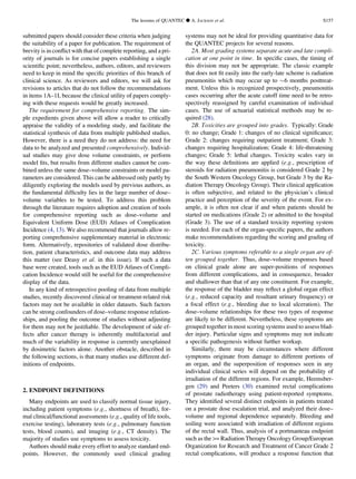 submitted papers should consider these criteria when judging
the suitability of a paper for publication. The requirement of
brevity is in conﬂict with that of complete reporting, and a pri-
ority of journals is for concise papers establishing a single
scientiﬁc point; nevertheless, authors, editors, and reviewers
need to keep in mind the speciﬁc priorities of this branch of
clinical science. As reviewers and editors, we will ask for
revisions to articles that do not follow the recommendations
in items 1A–1I, because the clinical utility of papers comply-
ing with these requests would be greatly increased.
The requirement for comprehensive reporting. The sim-
ple expedients given above will allow a reader to critically
appraise the validity of a modeling study, and facilitate the
statistical synthesis of data from multiple published studies.
However, there is a need they do not address: the need for
data to be analyzed and presented comprehensively. Individ-
ual studies may give dose volume constraints, or perform
model ﬁts, but results from different studies cannot be com-
bined unless the same dose–volume constraints or model pa-
rameters are considered. This can be addressed only partly by
diligently exploring the models used by previous authors, as
the fundamental difﬁculty lies in the large number of dose–
volume variables to be tested. To address this problem
through the literature requires adoption and creation of tools
for comprehensive reporting such as dose–volume and
Equivalent Uniform Dose (EUD) Atlases of Complication
Incidence (4, 13). We also recommend that journals allow re-
porting comprehensive supplementary material in electronic
form. Alternatively, repositories of validated dose distribu-
tion, patient characteristics, and outcome data may address
this matter (see Deasy et al. in this issue). If such a data
base were created, tools such as the EUD Atlases of Compli-
cation Incidence would still be useful for the comprehensive
display of the data.
In any kind of retrospective pooling of data from multiple
studies, recently discovered clinical or treatment-related risk
factors may not be available in older datasets. Such factors
can be strong confounders of dose–volume response relation-
ships, and pooling the outcome of studies without adjusting
for them may not be justiﬁable. The development of side ef-
fects after cancer therapy is inherently multifactorial and
much of the variability in response is currently unexplained
by dosimetric factors alone. Another obstacle, described in
the following sections, is that many studies use different def-
initions of endpoints.
2. ENDPOINT DEFINITIONS
Many endpoints are used to classify normal tissue injury,
including patient symptoms (e.g., shortness of breath), for-
mal clinical/functional assessments (e.g., quality of life tools,
exercise testing), laboratory tests (e.g., pulmonary function
tests, blood counts), and imaging (e.g., CT density). The
majority of studies use symptoms to assess toxicity.
Authors should make every effort to analyze standard end-
points. However, the commonly used clinical grading
systems may not be ideal for providing quantitative data for
the QUANTEC projects for several reasons.
2A. Most grading systems separate acute and late compli-
cation at one point in time. In speciﬁc cases, the timing of
this division may not be appropriate. The classic example
that does not ﬁt easily into the early-late scheme is radiation
pneumonitis which may occur up to $6 months posttreat-
ment. Unless this is recognized prospectively, pneumonitis
cases occurring after the acute cutoff time need to be retro-
spectively reassigned by careful examination of individual
cases. The use of actuarial statistical methods may be re-
quired (28).
2B. Toxicities are grouped into grades. Typically: Grade
0: no change; Grade 1: changes of no clinical signiﬁcance;
Grade 2: changes requiring outpatient treatment; Grade 3:
changes requiring hospitalization; Grade 4: life-threatening
changes; Grade 5: lethal changes. Toxicity scales vary in
the way these deﬁnitions are applied (e.g., prescription of
steroids for radiation pneumonitis is considered Grade 2 by
the South Western Oncology Group, but Grade 3 by the Ra-
diation Therapy Oncology Group). Their clinical application
is often subjective, and related to the physician’s clinical
practice and perception of the severity of the event. For ex-
ample, it is often not clear if and when patients should be
started on medications (Grade 2) or admitted to the hospital
(Grade 3). The use of a standard toxicity reporting system
is needed. For each of the organ-speciﬁc papers, the authors
make recommendations regarding the scoring and grading of
toxicity.
2C. Various symptoms referable to a single organ are of-
ten grouped together. Thus, dose–volume responses based
on clinical grade alone are super-positions of responses
from different complications, and in consequence, broader
and shallower than that of any one constituent. For example,
the response of the bladder may reﬂect a global organ effect
(e.g., reduced capacity and resultant urinary frequency) or
a focal effect (e.g., bleeding due to local ulceration). The
dose–volume relationships for these two types of response
are likely to be different. Nevertheless, these symptoms are
grouped together in most scoring systems used to assess blad-
der injury. Particular signs and symptoms may not indicate
a speciﬁc pathogenesis without further workup.
Similarly, there may be circumstances where different
symptoms originate from damage to different portions of
an organ, and the superposition of responses seen in any
individual clinical series will depend on the probability of
irradiation of the different regions. For example, Heemsber-
gen (29) and Peeters (30) examined rectal complications
of prostate radiotherapy using patient-reported symptoms.
They identiﬁed several distinct endpoints in patients treated
on a prostate dose escalation trial, and analyzed their dose–
volume and regional dependence separately. Bleeding and
soiling were associated with irradiation of different regions
of the rectal wall. Thus, analysis of a portmanteau endpoint
such as the = Radiation Therapy Oncology Group/European
Organization for Research and Treatment of Cancer Grade 2
rectal complications, will produce a response function that
The lessons of QUANTEC d A. JACKSON et al. S157
 
