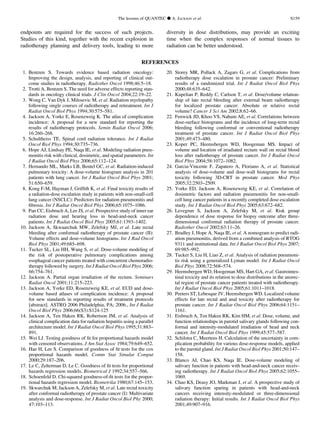 endpoints are required for the success of such projects.
Studies of this kind, together with the recent explosion in
radiotherapy planning and delivery tools, leading to more
diversity in dose distributions, may provide an exciting
time when the complex responses of normal tissues to
radiation can be better understood.
REFERENCES
1. Bentzen S. Towards evidence based radiation oncology:
Improving the design, analysis, and reporting of clinical out-
come studies in radiotherapy. Radiother Oncol 1998;46:5–18.
2. Trotti A, Bentzen S. The need for adverse effects reporting stan-
dards in oncology clinical trials. J Clin Oncol 2004;22:19–22.
3. Wong C, Van Dyk J, Milosevic M, et al. Radiation myelopathy
following single courses of radiotherapy and retreatment. Int J
Radiat Oncol Biol Phys 1994;30:575–581.
4. Jackson A, Yorke E, Rosenzweig K. The atlas of complication
incidence: A proposal for a new standard for reporting the
results of radiotherapy protocols. Semin Radiat Oncol 2006;
16:260–268.
5. Schultheiss TE. Spinal cord radiation tolerance. Int J Radiat
Oncol Biol Phys 1994;30:735–736.
6. Hope AJ, Lindsay PE, Naqa IE, et al. Modeling radiation pneu-
monitis risk with clinical, dosimetric, and spatial parameters. Int
J Radiat Oncol Biol Phys 2006;65:112–124.
7. Hernando ML, Marks LB, Bentel GC, et al. Radiation-induced
pulmonary toxicity: A dose-volume histogram analysis in 201
patients with lung cancer. Int J Radiat Oncol Biol Phys 2001;
51:650–659.
8. Kong F-M, Hayman J, Grifﬁth K, et al. Final toxicity results of
a radiation-dose escalation study in patients with non-small-cell
lung cancer (NSCLC): Predictors for radiation pneumonitis and
ﬁbrosis. Int J Radiat Oncol Biol Phys 2006;65:1075–1086.
9. Pan CC, Eisbruch A, Lee JS, et al. Prospective study of inner ear
radiation dose and hearing loss in head-and-neck cancer
patients. Int J Radiat Oncol Biol Phys 2005;61:1393–1402.
10. Jackson A, Skwaarchuk MW, Zelefsky MJ, et al. Late rectal
bleeding after conformal radiotherapy of prostate cancer (II):
Volume effects and dose-volume histograms. Int J Rad Oncol
Biol Phys 2001;49:685–698.
11. Tucker SL, Liu HH, Wang S, et al. Dose-volume modeling of
the risk of postoperative pulmonary complications among
esophageal cancer patients treated with concurrent chemoradio-
therapy followed by surgery. Int J Radiat Oncol Biol Phys 2006;
66:754–761.
12. Jackson A. Partial organ irradiation of the rectum. Seminars
Radiat Oncol 2001;11:215–223.
13. Jackson A, Yorke ED, Rosenzweig KE, et al. EUD and dose-
volume based atlases of complication incidence: A proposal
for new standards in reporting results of treatment protocols
[abstract]. ASTRO 2006 Philadelphia, PA; 2006., Int J Radiat
Oncol Biol Phys 2006;66(S3):S124-125
14. Jackson A, Ten Haken RK, Robertson JM, et al. Analysis of
clinical complication data for radiation hepatitis using a parallel
architecture model. Int J Radiat Oncol Biol Phys 1995;31:883–
891.
15. Wei LJ. Testing goodness of ﬁt for proportional hazards model
with censored observations. J Am Stat Assoc 1984;79:649–652.
16. Hae H, Lee S. Comparison of goodness of ﬁt tests for the cox
proportional hazards model. Comm Stat Simulat Comput
2000;29:187–206.
17. Le C, Zelterman D, Le C. Goodness of ﬁt tests for proportional
hazards regression models. Biometrical J 1992;34:557–566.
18. Schoenfeld D. Chi-squared goodness-of-ﬁt tests for the propor-
tional hazards regression model. Biometrika 1980;67:145–153.
19. Skwarchuk M, Jackson A, Zelefsky M, et al. Late rectal toxicity
after conformal radiotherapy of prostate cancer (I): Multivariate
analysis and dose-response. Int J Radiat Oncol Biol Phy 2000;
47:103–113.
20. Storey MR, Pollack A, Zagars G, et al. Complications from
radiotherapy dose escalation in prostate cancer: Preliminary
results of a randomized trial. Int J Radiat Oncol Biol Phys
2000;48:635–642.
21. Kupelian P, Reddy C, Carlson T, et al. Dose/volume relation-
ship of late rectal bleeding after external beam radiotherapy
for localized prostate cancer: Absolute or relative rectal
volume? Cancer J Sci Am 2002;8:62–66.
22. Fenwick JD, Khoo VS, Nahum AE, et al. Correlations between
dose-surface histograms and the incidence of long-term rectal
bleeding following conformal or conventional radiotherapy
treatment of prostate cancer. Int J Radiat Oncol Biol Phys
2001;49:473–480.
23. Koper PC, Heemsbergen WD, Hoogeman MS. Impact of
volume and location of irradiated rectum wall on rectal blood
loss after radiotherapy of prostate cancer. Int J Radiat Oncol
Biol Phys 2004;58:1072–1082.
24. Garcia-Vincente F, Zapatero A, Floriano A, et al. Statistical
analysis of dose-volume and dose-wall histograms for rectal
toxicity following 3D-CRT in prostate cancer. Med Phys
2005;32:2503–2509.
25. Yorke ED, Jackson A, Rosenzweig KE, et al. Correlation of
dosimetric factors and radiation pneumonitis for non-small-
cell lung cancer patients in a recently completed dose escalation
study. Int J Radiat Oncol Biol Phys 2005;63:672–682.
26. Levegrun S, Jackson A, Zelefsky M, et al. Risk group
dependence of dose response for biopsy outcome after three-
dimensional conformal radiation therapy of prostate cancer.
Radiother Oncol 2002;63:11–26.
27. Bradley J, Hope A, Naqa IE, et al. A nomogram to predict radi-
ation pneumonitis, derived from a combined analysis of RTOG
9311 and institutional data. Int J Radiat Oncol Biol Phys 2007;
69:985–992.
28. Tucker S, Liu H, Liao Z, et al. Analysis of radiation pneumoni-
tis risk using a generalized Lyman model. Int J Radiat Oncol
Biol Phys 2008;72:568–574.
29. Heemsbergen WD, Hoogeman MS, Hart GA, et al. Gastrointes-
tinal toxicity and its relation to dose distributions in the anorec-
tal region of prostate cancer patients treated with radiotherapy.
Int J Radiat Oncol Biol Phys 2005;61:1011–1018.
30. Peeters ST, Lebesque JV, Heemsbergen WD. Localized volume
effects for late rectal and anal toxicity after radiotherapy for
prostate cancer. Int J Radiat Oncol Biol Phys 2006;64:1151–
1161.
31. Eisbruch A, Ten Haken RK, Kim HM, et al. Dose, volume, and
function relationships in parotid salivary glands following con-
formal and intensity-modulated irradiation of head and neck
cancer. Int J Radiat Oncol Biol Phys 1999;45:577–587.
32. Schilstra C, Meertens H. Calculation of the uncertainty in com-
plication probability for various dose-response models, applied
to the parotid gland. Int J Radiat Oncol Biol Phys 2001;50:147–
158.
33. Blanco AI, Chao KS, Naqa IE. Dose-volume modeling of
salivary function in patients with head-and-neck cancer receiv-
ing radiotherapy. Int J Radiat Oncol Biol Phys 2005;62:1055–
1069.
34. Chao KS, Deasy JO, Markman J, et al. A prospective study of
salivary function sparing in patients with head-and-neck
cancers receiving intensity-modulated or three-dimensional
radiation therapy: Initial results. Int J Radiat Oncol Biol Phys
2001;49:907–916.
The lessons of QUANTEC d A. JACKSON et al. S159
 