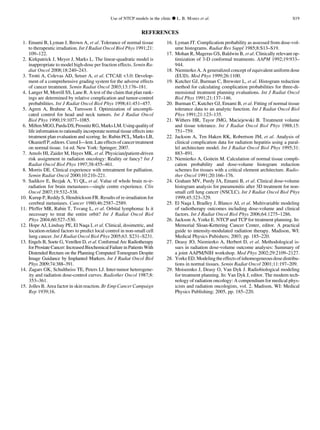 REFERENCES
1. Emami B, Lyman J, Brown A, et al. Tolerance of normal tissue
to therapeutic irradiation. Int J Radiat Oncol Biol Phys 1991;21:
109–122.
2. Kirkpatrick J, Meyer J, Marks L. The linear-quadratic model is
inappropriate to model high-dose per fraction effects. Semin Ra-
diat Oncol 2008;18:240–243.
3. Trotti A, Colevas AD, Setser A, et al. CTCAE v3.0: Develop-
ment of a comprehensive grading system for the adverse effects
of cancer treatment. Semin Radiat Oncol 2003;13:176–181.
4. Langer M, Morrill SS, Lane R. A test of the claim that plan rank-
ings are determined by relative complication and tumor-control
probabilities. Int J Radiat Oncol Biol Phys 1998;41:451–457.
5. Agren A, Brahme A, Turesson I. Optimization of uncompli-
cated control for head and neck tumors. Int J Radiat Oncol
Biol Phys 1990;19:1077–1085.
6. MiftenMGO,PardaDS,ProsnitzRG,MarksLM.Usingqualityof
life information to rationally incorporate normal tissue effects into
treatment plan evaluation and scoring. In: Rubin PCL, Marks LB,
Okunieff P, editors.Cured I—lent.Lateeffectsof cancer treatment
on normal tissue. 1st ed. New York: Springer; 2007.
7. Amols HI, Zaider M, Hayes MK, et al. Physician/patient-driven
risk assignment in radiation oncology: Reality or fancy? Int J
Radiat Oncol Biol Phys 1997;38:455–461.
8. Morris DE. Clinical experience with retreatment for palliation.
Semin Radiat Oncol 2000;10:210–221.
9. Sadikov E, Bezjak A, Yi QL, et al. Value of whole brain re-ir-
radiation for brain metastases—single centre experience. Clin
Oncol 2007;19:532–538.
10. Kurup P, Reddy S, Hendrickson FR. Results of re-irradiation for
cerebral metastases. Cancer 1980;46:2587–2589.
11. Pfeffer MR, Rabin T, Tsvang L, et al. Orbital lymphoma: Is it
necessary to treat the entire orbit? Int J Radiat Oncol Biol
Phys 2004;60:527–530.
12. Hope AJ, Lindsay PE, El Naqa I, et al. Clinical, dosimetric, and
location-related factors to predict local control in non-small cell
lung cancer. Int J Radiat Oncol Biol Phys 2005;63. S231–S231.
13. Engels B, Soete G, Verellen D, et al. Conformal Arc Radiotherapy
for Prostate Cancer: Increased Biochemical Failure in Patients With
Distended Rectum on the Planning Computed Tomogram Despite
Image Guidance by Implanted Markers. Int J Radiat Oncol Biol
Phys 2009;74:388–391.
14. Zagars GK, Schultheiss TE, Peters LJ. Inter-tumor heterogene-
ity and radiation dose-control curves. Radiother Oncol 1987;8:
353–361.
15. Jolles B. Area factor in skin reaction. Br Emp Cancer Campaign
Rep 1939;16.
16. Lyman JT. Complication probability as assessed from dose-vol-
ume histograms. Radiat Res Suppl 1985;8:S13–S19.
17. Mohan R, Mageras GS, Baldwin B, et al. Clinically relevant op-
timization of 3-D conformal treatments. AAPM 1992;19:933–
944.
18. Niemierko A. A generalized concept of equivalent uniform dose
(EUD). Med Phys 1999;26:1100.
19. Kutcher GJ, Burman C, Brewster L, et al. Histogram reduction
method for calculating complication probabilities for three-di-
mensional treatment planning evaluations. Int J Radiat Oncol
Biol Phys 1991;21:137–146.
20. Burman C, Kutcher GJ, Emami B, et al. Fitting of normal tissue
tolerance data to an analytic function. Int J Radiat Oncol Biol
Phys 1991;21:123–135.
21. Withers HR, Tayor JMG, Maciejewski B. Treatment volume
and tissue tolerance. Int J Radiat Oncol Biol Phys 1988;15:
751–759.
22. Jackson A, Ten Haken RK, Robertson JM, et al. Analysis of
clinical complication data for radiation hepatitis using a paral-
lel architecture model. Int J Radiat Oncol Biol Phys 1995;31:
883–891.
23. Niemierko A, Goitein M. Calculation of normal tissue compli-
cation probability and dose-volume histogram reduction
schemes for tissues with a critical element architecture. Radio-
ther Oncol 1991;20:166–176.
24. Graham MV, Purdy JA, Emami B, et al. Clinical dose-volume
histogram analysis for pneumonitis after 3D treatment for non-
small cell lung cancer (NSCLC). Int J Radiat Oncol Biol Phys
1999;45:323–329.
25. El Naqa I, Bradley J, Blanco AI, et al. Multivariable modeling
of radiotherapy outcomes including dose-volume and clinical
factors. Int J Radiat Oncol Biol Phys 2006;64:1275–1286.
26. Jackson A, Yorke E. NTCP and TCP for treatment planning. In:
Memorial Sloan-Kettering Cancer Center, editor. A practical
guide to intensity-modulated radiation therapy. Madison, WI:
Medical Physics Pubishers; 2003; pp. 185–220.
27. Deasy JO, Niemierko A, Herbert D, et al. Methodological is-
sues in radiation dose-volume outcome analyses: Summary of
a joint AAPM/NIH workshop. Med Phys 2002;29:2109–2127.
28. YorkeED.Modelingtheeffectsofinhomogeneous dose distribu-
tions in normal tissues. Semin Radiat Oncol 2001;11:197–209.
29. Moiseenko J, Deasy O, Van Dyk J. Radiobiological modeling
for treatment planning. In: Van Dyk J, editor. The modern tech-
nology of radiation oncology: A compendium for medical phys-
icists and radiation oncologists, vol. 2. Madison, WI: Medical
Physics Publishing; 2005, pp. 185–220.
Use of NTCP models in the clinic d L. B. MARKS et al. S19
 