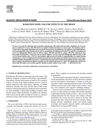 QUANTEC: ORGAN SPECIFIC PAPER Central Nervous System: Brain
RADIATION DOSE–VOLUME EFFECTS IN THE BRAIN
YAACOV RICHARD LAWRENCE, M.R.C.P.,* X. ALLEN LI, PH.D.,y
ISSAM EL NAQA, PH.D.,z
CAROL A. HAHN, M.D.,x
LAWRENCE B. MARKS, M.D.,{
THOMAS E. MERCHANT, D.O. PH.D.,k
AND ADAM P. DICKER, M.D. PH.D.*
*Department of Radiation Oncology, Thomas Jefferson University, Philadelphia, PA; y
Department of Radiation Oncology, Medical
College of Wisconsin, Milwaukee, WI; z
Department of Radiation Oncology, Washington University School of Medicine, St. Louis, MO;
x
Department of Radiation Oncology, Duke University Medical Center, Durham, NC; {
Department of Radiation Oncology, University of
North Carolina, Chapel Hill, NC; k
Department of Radiation Oncology, St. Jude Children’s Research Hospital, Memphis, TN
We have reviewed the published data regarding radiotherapy (RT)-induced brain injury. Radiation necrosis ap-
pears a median of 1–2 years after RT; however, cognitive decline develops over many years. The incidence and se-
verity is dose and volume dependent and can also be increased by chemotherapy, age, diabetes, and spatial factors.
For fractionated RTwith a fraction size of 2.5 Gy, an incidence of radiation necrosis of 5% and 10% is predicted to
occur at a biologically effective dose of 120 Gy (range, 100–140) and 150 Gy (range, 140–170), respectively. For
twice-daily fractionation, a steep increase in toxicity appears to occur when the biologically effective dose is 80
Gy. For large fraction sizes ($2.5 Gy), the incidence and severity of toxicity is unpredictable. For single fraction
radiosurgery, a clear correlation has been demonstrated between the target size and the risk of adverse events. Sub-
stantial variation among different centers’ reported outcomes have prevented us from making toxicity–risk predic-
tions. Cognitive dysfunction in children is largely seen for whole brain doses of $18 Gy. No substantial evidence has
shown that RT induces irreversible cognitive decline in adults within 4 years of RT. Ó 2010 Elsevier Inc.
Radiotherapy, stereotactic radiosurgery, brain, tolerance, side effects.
1. CLINICAL SIGNIFICANCE
Radiotherapy (RT) plays an important role in the curative and
palliative treatment of patients with primary and metastatic
brain tumors. Primary brain tumors account for 22% of tumors
in those 18 years of age. Brain metastases occur in z30% of
patients diagnosed with solid tumors, afﬂicting z170,000
Americans annually. The acute and late effects of RT on the
brainarecommonandrepresentasigniﬁcantsourceofmorbid-
ity. Such morbidity is particularly troubling in patients with
baseline tumor-related dysfunction. In addition, the radiation
ﬁelds used to treat the upper aerodigestive track (e.g., pharynx
and nasal cavities) often include a portion of the brain.
2. ENDPOINTS
The acute side effects of RT to the brain include nausea,
vomiting, and headache; vertigo and seizures are less fre-
quent. These symptoms are transient and generally respond
to medication.
The present report summarizes the dose–volume predictors
for the principal late side effects of RT to the brain: radiation
necrosis and cognitive deterioration. A biopsy is rarely per-
formed to conﬁrm suspected radiation necrosis. The working
deﬁnition used by most of the studies listed in Tables 1 and 2
was ‘‘new symptoms with suggestive radiologic ﬁndings.’’
However, most investigators have reported their late toxic-
ity rates as crude numbers according to the number of patients
treated rather than the number at risk (i.e., the survivors). This
method understates the risk, because some subjects will have
died before the toxicity has had a chance to develop. The
actuarial rates have rarely been discussed. Surgery, chemo-
therapy, steroids, antiepileptic agents, and opioids impair
neurologic and cognitive function, further confounding the
interpretation of suspected RT toxicity.
Reprint requests to: Yaacov Richard Lawrence, M.R.C.P.,
Department of Radiation Oncology, Jefferson Medical College of
Thomas Jefferson University, Bodine Cancer Center, 111 S. 11th
St., Philadelphia, PA 19107. Tel: (215) 955-6700; Fax: (215) 955-
0412; E-mail: richard.lawrence@jefferson.edu
Y. R. Lawrence is supported by The ASCO Cancer Foundation
Young Investigator Award. Any opinions, ﬁndings, and conclusions
expressed in this material are those of the author(s) and do not nec-
essarily reﬂect those of the American Society of Clinical Oncology
or The ASCO Cancer Foundation. L. B. Marks is supported by NIH
R01 69579 and the Lance Armstrong Foundation.
A. P. Dicker is supported by National Institutes of Health Grant
CA10663, Tobacco Research Settlement Fund (State of Pennsylva-
nia), and the Christine Baxter Fund.
Conﬂict of interest: none.
Received Nov 26, 2008, and in revised form Feb 24, 2009.
Accepted for publication Feb 27, 2009.
S20
Int. J. Radiation Oncology Biol. Phys., Vol. 76, No. 3, Supplement, pp. S20–S27, 2010
Copyright Ó 2010 Elsevier Inc.
Printed in the USA. All rights reserved
0360-3016/10/$–see front matter
doi:10.1016/j.ijrobp.2009.02.091
 